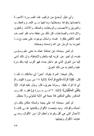 ‫ﻭﺃﻱ ﺩﻟﻴل ﺃﻭﻀﺢ ﻤﻥ ﺘﺭﻜﻴﺏ ﻫﺫﻩ ﺍﻟﺼـﻭﺭﺓ ﺍﻵﺩﻤﻴـﺔ‬
‫ﺒﺄﻋﻀﺎﺌﻬﺎ ﻭﻗﻭﺍﻫﺎ ﻭﺼﻔﺎﺘﻬﺎ، ﻭﻤﺎ ﻓﻴﻬﺎ ﻤـﻥ ﺍﻟﻠﺤـﻡ ﻭﺍﻟﻌﻅـﻡ،‬
‫ﻭﺍﻟﻌﺭﻭﻕ ﻭﺍﻷﻋﺼﺎﺏ، ﻭﺍﻟﺭﺒﺎﻁﺎﺕ ﻭﺍﻟﻤﻨﺎﻓﺫ، ﻭﺍﻵﻻﺕ ﻭﺍﻟﻌﻠﻭﻡ،‬
‫ﻭﺍﻹﺭﺍﺩﺍﺕ ﻭﺍﻟﺼﻨﺎﻋﺎﺕ، ﻜل ﺫﻟﻙ ﻤﻥ ﻨﻁﻔﺔ ﻤﺎﺀ، ﻓﻠﻭ ﺃﻨﺼـﻑ‬
‫ﺍﻟﻌﺒﺩ ﻻﻜﺘﻔﻰ ﺒﻔﻜﺭﺓ ﻨﻔﺴﻪ، ﻭﺍﺴﺘﺩل ﺒﻭﺠﻭﺩﻩ ﻋﻠﻰ ﺠﻤﻴـﻊ ﻤـﺎ‬
                 ‫ﺃﺨﺒﺭﺕ ﺒﻪ ﺍﻟﺭﺴل ﻋﻥ ﺍﷲ ﻭﺃﺴﻤﺎﺌﻪ ﻭﺼﻔﺎﺘﻪ.‬

‫ﺜﻡ ﺃﺨﺒﺭ ﺴﺒﺤﺎﻨﻪ ﻋﻥ ﺇﺤﺎﻁﺔ ﻋﻤﻠﻪ ﺒﻪ ﺤﺘﻰ ﻋﻠﻡ ﻭﺴﺎﻭﺱ‬
‫ﻨﻔﺴﻪ، ﺜﻡ ﺃﺨﺒﺭ ﻋﻥ ﻗﺭﺒﻪ ﺇﻟﻴﻪ ﺒﺎﻟﻌﻠﻡ ﻭﺍﻹﺤﺎﻁﺔ، ﻭﺃﻥ ﺫﻟﻙ ﺃﺩﻨﻰ‬
‫ﺇﻟﻴﻪ ﻤﻥ ﺍﻟﻌﺭﻕ ﺍﻟﺫﻱ ﻫﻭ ﺩﺍﺨل ﺒﺩﻨﻪ، ﻓﻬﻭ ﺃﻗﺭﺏ ﺇﻟﻴﻪ ﺒﺎﻟﻘـﺩﺭﺓ‬
                              ‫ﻋﻠﻴﻪ ﻭﺍﻟﻌﻠﻡ ﺒﻪ ﻤﻥ ﺫﻟﻙ ﺍﻟﻌﺭﻕ.‬

‫ﻭﻗﺎل ﺸﻴﺨﻨﺎ: ﺍﻟﻤﺭﺍﺩ ﺒﻘﻭﻟﻪ: "ﻨﺤﻥ" ﺃﻱ ﻤﻼﺌﻜﺘﻨـﺎ، ﻜﻤـﺎ‬
‫ﻗﺎل: ‪‬ﻓﺈ ﹶﺍ ﻗﺮﺃ‪‬ﺎﻩ ﹶﺎﺗﺒﻊ ﻗﺮ‪‬ﺁﻧ ‪) ‬ﺍﻵﻴﺔ ٨١ ﻤﻥ ﺴﻭﺭﺓ ﺍﻟﻘﻴﺎﻤـﺔ(‬
                            ‫ﹶِﺫ ﹶ ‪‬ﹾﻧ ‪ ‬ﻓ ‪  ِ‬ﹸ ‪‬ﻪ‬
‫ﺃﻱ ﺇﺫﺍ ﻗﺭﺃﻩ ﻋﻠﻴﻙ ﺭﺴﻭﻟﻨﺎ ﺠﺒﺭﻴل، ﻗﺎل: ﻭﻴﺩل ﻋﻠﻴﻪ ﻗﻭﻟﻪ: ‪ِ‬ﺇﺫ‬
‫ﹾ‬
‫ﻳﺘﻠ ﱠﻰ ﺍﻟﻤﺘﻠﻘ‪‬ﺎﻥ‪) ‬ﺍﻵﻴﺔ: ٧١ﻤـﻥ ﺴـﻭﺭﺓ ﻕ( ﻓﻘﻴـﺩ ﺍﻟﻘـﺭﺏ‬
                                          ‫‪ ‬ﹶﻘ ﹾ ‪ ‬ﹶ ﱢﻴ ِ‬
 ‫ﺍﻟﻤﺫﻜﻭﺭ ﺒﺘﻠﻘﻲ ﺍﻟﻤﻠﻜﻴﻥ ﻓﻼ ﺤﺠﺔ ﻓﻲ ﺍﻵﻴﺔ ﻟﺤﻠﻭﻟﻲ ﻭﻻ ﻤﻌﻁل.‬

‫ﺜﻡ ﺃﺨﺒﺭ ﺴﺒﺤﺎﻨﻪ ﺃﻨﻪ ﻋﻠﻰ ﻴﻤﻴﻨﻪ ﻭﺸﻤﺎﻟﻪ ﻤﻠﻜﺎﻥ ﻴﻜﺘﺒـﺎﻥ‬
‫ﺃﻋﻤﺎﻟﻪ ﻭﺃﻗﻭﺍﻟﻪ، ﻭﻨﺒﻪ ﺒﺈﺤﺼﺎﺀ ﺍﻷﻗﻭﺍل ﻭﻜﺘﺎﺒﺘﻬﺎ ﻋﻠـﻰ ﻜﺘﺎﺒـﺔ‬
‫ﺍﻷﻋﻤﺎل ﺍﻟﺘﻲ ﻫﻲ ﺃﻗل ﻭﻗﻭﻋﺎ ﻭﺃﻋﻅﻡ ﺃﺜﺭﺍ ﻤﻥ ﺍﻷﻗﻭﺍل، ﻭﻫـﻲ‬
                ‫ﹰ‬          ‫ﹰ‬
                                    ‫ﻏﺎﻴﺎﺕ ﺍﻷﻗﻭﺍل ﻭﻨﻬﺎﻴﺘﻬﺎ.‬

‫٣٢‬
 