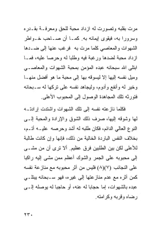 ‫ﻤﺭﺕ ﺒﻘﻠﺒﻪ ﻭﺘﺼﻭﺭﺕ ﻟﻪ ﺍﺯﺩﺍﺩ ﻤﺤﺒﺔ ﻟﻠﺤﻕ ﻭﻤﻌﺭﻓـﺔ ﺒﻘـﺩﺭﻩ‬
‫ﻭﺴﺭﻭﺭﺍ ﺒﻪ، ﻓﻴﻘﻭﻯ ﺇﻴﻤﺎﻨﻪ ﺒﻪ. ﻜﻤـﺎ ﺃﻥ ﺼـﺎﺤﺏ ﺨـﻭﺍﻁﺭ‬
‫ﺍﻟﺸﻬﻭﺍﺕ ﻭﺍﻟﻤﻌﺎﺼﻲ ﻜﻠﻤﺎ ﻤﺭﺕ ﺒﻪ ﻓﺭﻏﺏ ﻋﻨﻬﺎ ﺇﻟﻰ ﻀـﺩﻫﺎ‬
‫ﺍﺯﺩﺍﺩ ﻤﺤﺒﺔ ﻟﻀﺩﻫﺎ ﻭﺭﻏﺒﺔ ﻓﻴﻪ ﻭﻁﻠﺒﺎ ﻟﻪ ﻭﺤﺭﺼﺎ ﻋﻠﻴﻪ، ﻓﻤـﺎ‬
‫ﺍﺒﺘﻠﻰ ﺍﷲ ﺴﺒﺤﺎﻨﻪ ﻋﺒﺩﻩ ﺍﻟﻤﺅﻤﻥ ﺒﻤﺤﺒﺔ ﺍﻟﺸﻬﻭﺍﺕ ﻭﺍﻟﻤﻌﺎﺼـﻲ‬
‫ﻭﻤﻴل ﻨﻔﺴﻪ ﺇﻟﻴﻬﺎ ﺇﻻ ﻟﻴﺴﻭﻗﻪ ﺒﻬﺎ ﺇﻟﻰ ﻤﺤﺒﺔ ﻤﺎ ﻫﻭ ﺃﻓﻀل ﻤﻨﻬـﺎ‬
‫ﻭﺨﻴﺭ ﻟﻪ ﻭﺃﻨﻔﻊ ﻭﺃﺩﻭﻡ، ﻭﻟﻴﺠﺎﻫﺩ ﻨﻔﺴﻪ ﻋﻠﻰ ﺘﺭﻜﻬﺎ ﻟﻪ ﺴـﺒﺤﺎﻨﻪ‬
        ‫ﻓﺘﻭﺭﺜﻪ ﺘﻠﻙ ﺍﻟﻤﺠﺎﻫﺩﺓ ﺍﻟﻭﺼﻭل ﺇﻟﻰ ﺍﻟﻤﺤﺒﻭﺏ ﺍﻷﻋﻠﻰ.‬

‫ﻓﻜﻠﻤﺎ ﻨﺎﺯﻋﺘﻪ ﻨﻔﺴﻪ ﺇﻟﻰ ﺘﻠﻙ ﺍﻟﺸﻬﻭﺍﺕ ﻭﺍﺸﺘﺩﺕ ﺇﺭﺍﺩﺘـﻪ‬
‫ﻟﻬﺎ ﻭﺸﻭﻗﻪ ﺇﻟﻴﻬﺎ، ﺼﺭﻑ ﺫﻟﻙ ﺍﻟﺸﻭﻕ ﻭﺍﻹﺭﺍﺩﺓ ﻭﺍﻟﻤﺤﺒﺔ ﺇﻟـﻰ‬
‫ﺍﻟﻨﻭﻉ ﺍﻟﻌﺎﻟﻲ ﺍﻟﺩﺍﺌﻡ، ﻓﻜﺎﻥ ﻁﻠﺒﻪ ﻟﻪ ﺃﺸﺩ ﻭﺤﺭﺼﻪ ﻋﻠﻴـﻪ ﺃﺘـﻡ،‬
‫ﺒﺨﻼﻑ ﺍﻟﻨﻔﺱ ﺍﻟﺒﺎﺭﺩﺓ ﺍﻟﺨﺎﻟﻴﺔ ﻤﻥ ﺫﻟﻙ، ﻓﺈﻨﻬﺎ ﻭﺇﻥ ﻜﺎﻨﺕ ﻁﺎﻟﺒﺔ‬
‫ﻟﻸﻋﻠﻰ ﻟﻜﻥ ﺒﻴﻥ ﺍﻟﻁﻠﺒﻴﻥ ﻓﺭﻕ ﻋﻅﻴﻡ. ﺃﻻ ﺘﺭﻯ ﺃﻥ ﻤﻥ ﻤﺸـﻰ‬
‫ﺇﻟﻰ ﻤﺤﺒﻭﺒﻪ ﻋﻠﻰ ﺍﻟﺠﻤﺭ ﻭﺍﻟﺸﻭﻙ ﺃﻋﻅﻡ ﻤﻤﻥ ﻤﺸﻰ ﺇﻟﻴﻪ ﺭﺍﻜﺒﺎ‬
‫ﻋﻠﻰ ﺍﻟﻨﺠﺎﺌﺏ )٧()٨( ﻓﻠﻴﺱ ﻤﻥ ﺁﺜﺭ ﻤﺤﺒﻭﺒﻪ ﻤﻊ ﻤﻨﺎﺯﻋﺔ ﻨﻔﺴﻪ‬
‫ﻜﻤﻥ ﺁﺜﺭﻩ ﻤﻊ ﻋﺩﻡ ﻤﻨﺎﺯﻋﺘﻬﺎ ﺇﻟﻰ ﻏﻴﺭﻩ، ﻓﻬﻭ ﺴـﺒﺤﺎﻨﻪ ﻴﺒﺘﻠـﻲ‬
‫ﻋﺒﺩﻩ ﺒﺎﻟﺸﻬﻭﺍﺕ، ﺇﻤﺎ ﺤﺠﺎﺒﺎ ﻟﻪ ﻋﻨﻪ، ﺃﻭ ﺤﺎﺠﺒﺎ ﻟﻪ ﻴﻭﺼﻠﻪ ﺇﻟـﻰ‬
                                  ‫ﺭﻀﺎﻩ ﻭﻗﺭﺒﻪ ﻭﻜﺭﺍﻤﺘﻪ.‬


‫٠٣٢‬
 