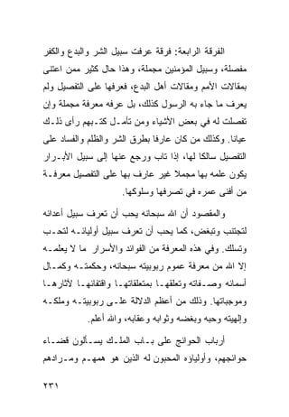 ‫ﺍﻟﻔﺭﻗﺔ ﺍﻟﺭﺍﺒﻌﺔ: ﻓﺭﻗﺔ ﻋﺭﻓﺕ ﺴﺒﻴل ﺍﻟﺸﺭ ﻭﺍﻟﺒﺩﻉ ﻭﺍﻟﻜﻔﺭ‬
‫ﻤﻔﺼﻠﺔ، ﻭﺴﺒﻴل ﺍﻟﻤﺅﻤﻨﻴﻥ ﻤﺠﻤﻠﺔ، ﻭﻫﺫﺍ ﺤﺎل ﻜﺜﻴﺭ ﻤﻤﻥ ﺍﻋﺘﻨﻰ‬
‫ﺒﻤﻘﺎﻻﺕ ﺍﻷﻤﻡ ﻭﻤﻘﺎﻻﺕ ﺃﻫل ﺍﻟﺒﺩﻉ، ﻓﻌﺭﻓﻬﺎ ﻋﻠﻰ ﺍﻟﺘﻔﺼﻴل ﻭﻟﻡ‬
‫ﻴﻌﺭﻑ ﻤﺎ ﺠﺎﺀ ﺒﻪ ﺍﻟﺭﺴﻭل ﻜﺫﻟﻙ، ﺒل ﻋﺭﻓﻪ ﻤﻌﺭﻓﺔ ﻤﺠﻤﻠﺔ ﻭﺇﻥ‬
‫ﺘﻔﺼﻠﺕ ﻟﻪ ﻓﻲ ﺒﻌﺽ ﺍﻷﺸﻴﺎﺀ ﻭﻤﻥ ﺘﺄﻤـل ﻜﺘـﺒﻬﻡ ﺭﺃﻯ ﺫﻟـﻙ‬
‫ﻋﻴﺎﻨﺎ. ﻭﻜﺫﻟﻙ ﻤﻥ ﻜﺎﻥ ﻋﺎﺭﻓﺎ ﺒﻁﺭﻕ ﺍﻟﺸﺭ ﻭﺍﻟﻅﻠﻡ ﻭﺍﻟﻔﺴﺎﺩ ﻋﻠﻰ‬
‫ﺍﻟﺘﻔﺼﻴل ﺴﺎﻟﻜﺎ ﻟﻬﺎ، ﺇﺫﺍ ﺘﺎﺏ ﻭﺭﺠﻊ ﻋﻨﻬﺎ ﺇﻟﻰ ﺴﺒﻴل ﺍﻷﺒـﺭﺍﺭ‬
‫ﻴﻜﻭﻥ ﻋﻠﻤﻪ ﺒﻬﺎ ﻤﺠﻤﻼ ﻏﻴﺭ ﻋﺎﺭﻑ ﺒﻬﺎ ﻋﻠﻰ ﺍﻟﺘﻔﺼﻴل ﻤﻌﺭﻓـﺔ‬
                     ‫ﻤﻥ ﺃﻓﻨﻰ ﻋﻤﺭﻩ ﻓﻲ ﺘﺼﺭﻓﻬﺎ ﻭﺴﻠﻭﻜﻬﺎ.‬

‫ﻭﺍﻟﻤﻘﺼﻭﺩ ﺃﻥ ﺍﷲ ﺴﺒﺤﺎﻨﻪ ﻴﺤﺏ ﺃﻥ ﺘﻌﺭﻑ ﺴﺒﻴل ﺃﻋﺩﺍﺌﻪ‬
‫ﻟﺘﺠﺘﻨﺏ ﻭﺘﺒﻐﺽ، ﻜﻤﺎ ﻴﺤﺏ ﺃﻥ ﺘﻌﺭﻑ ﺴﺒﻴل ﺃﻭﻟﻴﺎﺌـﻪ ﻟﺘﺤـﺏ‬
‫ﻭﺘﺴﻠﻙ. ﻭﻓﻲ ﻫﺫﻩ ﺍﻟﻤﻌﺭﻓﺔ ﻤﻥ ﺍﻟﻔﻭﺍﺌﺩ ﻭﺍﻷﺴﺭﺍﺭ ﻤﺎ ﻻ ﻴﻌﻠﻤـﻪ‬
‫ﺇﻻ ﺍﷲ ﻤﻥ ﻤﻌﺭﻓﺔ ﻋﻤﻭﻡ ﺭﺒﻭﺒﻴﺘﻪ ﺴﺒﺤﺎﻨﻪ، ﻭﺤﻜﻤﺘـﻪ ﻭﻜﻤـﺎل‬
‫ﺃﺴﻤﺎﺌﻪ ﻭﺼـﻔﺎﺘﻪ ﻭﺘﻌﻠﻘﻬـﺎ ﺒﻤﺘﻌﻠﻘﺎﺘﻬـﺎ ﻭﺍﻗﺘﻔﺎﺌﻬـﺎ ﻵﺜﺎﺭﻫـﺎ‬
‫ﻭﻤﻭﺠﺒﺎﺘﻬﺎ. ﻭﺫﻟﻙ ﻤﻥ ﺃﻋﻅﻡ ﺍﻟﺩﻻﻟﺔ ﻋﻠـﻰ ﺭﺒﻭﺒﻴﺘـﻪ ﻭﻤﻠﻜـﻪ‬
           ‫ﻭﺇﻟﻬﻴﺘﻪ ﻭﺤﺒﻪ ﻭﺒﻐﻀﻪ ﻭﺜﻭﺍﺒﻪ ﻭﻋﻘﺎﺒﻪ، ﻭﺍﷲ ﺃﻋﻠﻡ.‬

‫ﺃﺭﺒﺎﺏ ﺍﻟﺤﻭﺍﺌﺞ ﻋﻠﻰ ﺒـﺎﺏ ﺍﻟﻤﻠـﻙ ﻴﺴـﺄﻟﻭﻥ ﻗﻀـﺎﺀ‬
‫ﺤﻭﺍﺌﺠﻬﻡ، ﻭﺃﻭﻟﻴﺎﺅﻩ ﺍﻟﻤﺤﺒﻭﻥ ﻟﻪ ﺍﻟﺫﻴﻥ ﻫﻭ ﻫﻤﻬـﻡ ﻭﻤـﺭﺍﺩﻫﻡ‬

‫١٣٢‬
 