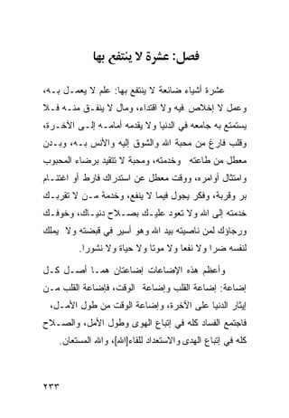 ‫:‬

‫ﻋﺸﺭﺓ ﺃﺸﻴﺎﺀ ﻀﺎﺌﻌﺔ ﻻ ﻴﻨﺘﻔﻊ ﺒﻬﺎ: ﻋﻠﻡ ﻻ ﻴﻌﻤـل ﺒـﻪ،‬
‫ﻭﻋﻤل ﻻ ﺇﺨﻼﺹ ﻓﻴﻪ ﻭﻻ ﺍﻗﺘﺩﺍﺀ، ﻭﻤﺎل ﻻ ﻴﻨﻔـﻕ ﻤﻨـﻪ ﻓـﻼ‬
‫ﻴﺴﺘﻤﺘﻊ ﺒﻪ ﺠﺎﻤﻌﻪ ﻓﻲ ﺍﻟﺩﻨﻴﺎ ﻭﻻ ﻴﻘﺩﻤﻪ ﺃﻤﺎﻤـﻪ ﺇﻟـﻰ ﺍﻵﺨـﺭﺓ،‬
‫ﻭﻗﻠﺏ ﻓﺎﺭﻍ ﻤﻥ ﻤﺤﺒﺔ ﺍﷲ ﻭﺍﻟﺸﻭﻕ ﺇﻟﻴﻪ ﻭﺍﻷﻨﺱ ﺒـﻪ، ﻭﺒـﺩﻥ‬
‫ﻤﻌﻁل ﻤﻥ ﻁﺎﻋﺘﻪ ﻭﺨﺩﻤﺘﻪ، ﻭﻤﺤﺒﺔ ﻻ ﺘﺘﻘﻴﺩ ﺒﺭﻀﺎﺀ ﺍﻟﻤﺤﺒﻭﺏ‬
‫ﻭﺍﻤﺘﺜﺎل ﺃﻭﺍﻤﺭﻩ، ﻭﻭﻗﺕ ﻤﻌﻁل ﻋﻥ ﺍﺴﺘﺩﺭﺍﻙ ﻓﺎﺭﻁ ﺃﻭ ﺍﻏﺘﻨـﺎﻡ‬
‫ﺒﺭ ﻭﻗﺭﺒﺔ، ﻭﻓﻜﺭ ﻴﺠﻭل ﻓﻴﻤﺎ ﻻ ﻴﻨﻔﻊ، ﻭﺨﺩﻤﺔ ﻤـﻥ ﻻ ﺘﻘﺭﺒـﻙ‬
‫ﺨﺩﻤﺘﻪ ﺇﻟﻰ ﺍﷲ ﻭﻻ ﺘﻌﻭﺩ ﻋﻠﻴـﻙ ﺒﺼـﻼﺡ ﺩﻨﻴـﺎﻙ، ﻭﺨﻭﻓـﻙ‬
‫ﻭﺭﺠﺎﺅﻙ ﻟﻤﻥ ﻨﺎﺼﻴﺘﻪ ﺒﻴﺩ ﺍﷲ ﻭﻫﻭ ﺃﺴﻴﺭ ﻓﻲ ﻗﺒﻀﺘﻪ ﻭﻻ ﻴﻤﻠﻙ‬
         ‫ﻟﻨﻔﺴﻪ ﻀﺭﺍ ﻭﻻ ﻨﻔﻌﺎ ﻭﻻ ﻤﻭﺘﺎ ﻭﻻ ﺤﻴﺎﺓ ﻭﻻ ﻨﺸﻭﺭﺍ.‬
          ‫ﹰ‬

‫ﻭﺃﻋﻅﻡ ﻫﺫﻩ ﺍﻹﻀﺎﻋﺎﺕ ﺇﻀﺎﻋﺘﺎﻥ ﻫﻤـﺎ ﺃﺼـل ﻜـل‬
‫ﺇﻀﺎﻋﺔ: ﺇﻀﺎﻋﺔ ﺍﻟﻘﻠﺏ ﻭﺇﻀﺎﻋﺔ ﺍﻟﻭﻗﺕ، ﻓﺈﻀﺎﻋﺔ ﺍﻟﻘﻠﺏ ﻤـﻥ‬
 ‫ﺇﻴﺜﺎﺭ ﺍﻟﺩﻨﻴﺎ ﻋﻠﻰ ﺍﻵﺨﺭﺓ، ﻭﺇﻀﺎﻋﺔ ﺍﻟﻭﻗﺕ ﻤﻥ ﻁﻭل ﺍﻷﻤـل،‬
‫ﻓﺎﺠﺘﻤﻊ ﺍﻟﻔﺴﺎﺩ ﻜﻠﻪ ﻓﻲ ﺇﺘﺒﺎﻉ ﺍﻟﻬﻭﻯ ﻭﻁﻭل ﺍﻷﻤل، ﻭﺍﻟﺼـﻼﺡ‬
    ‫ﻜﻠﻪ ﻓﻲ ﺇﺘﺒﺎﻉ ﺍﻟﻬﺩﻯ ﻭﺍﻻﺴﺘﻌﺩﺍﺩ ﻟﻠﻘﺎﺀ]ﺍﷲ[، ﻭﺍﷲ ﺍﻟﻤﺴﺘﻌﺎﻥ.‬



‫٣٣٢‬
 