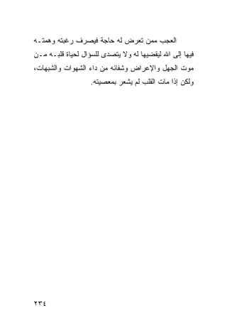 ‫ﺍﻟﻌﺠﺏ ﻤﻤﻥ ﺘﻌﺭﺽ ﻟﻪ ﺤﺎﺠﺔ ﻓﻴﺼﺭﻑ ﺭﻏﺒﺘﻪ ﻭﻫﻤﺘـﻪ‬
‫ﻓﻴﻬﺎ ﺇﻟﻰ ﺍﷲ ﻟﻴﻘﻀﻴﻬﺎ ﻟﻪ ﻭﻻ ﻴﺘﺼﺩﻯ ﻟﻠﺴﺅﺍل ﻟﺤﻴﺎﺓ ﻗﻠﺒـﻪ ﻤـﻥ‬
‫ﻤﻭﺕ ﺍﻟﺠﻬل ﻭﺍﻹﻋﺭﺍﺽ ﻭﺸﻔﺎﺌﻪ ﻤﻥ ﺩﺍﺀ ﺍﻟﺸﻬﻭﺍﺕ ﻭﺍﻟﺸﺒﻬﺎﺕ،‬
                   ‫ﻭﻟﻜﻥ ﺇﺫﺍ ﻤﺎﺕ ﺍﻟﻘﻠﺏ ﻟﻡ ﻴﺸﻌﺭ ﺒﻤﻌﺼﻴﺘﻪ.‬




‫٤٣٢‬
 