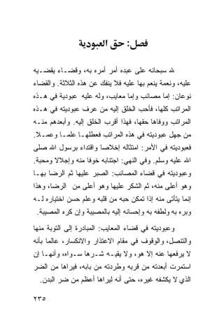 ‫א‬       ‫:‬

‫ﷲ ﺴﺒﺤﺎﻨﻪ ﻋﻠﻰ ﻋﺒﺩﻩ ﺃﻤﺭ ﺃﻤﺭﻩ ﺒﻪ، ﻭﻗﻀـﺎﺀ ﻴﻘﻀـﻴﻪ‬
‫ﻋﻠﻴﻪ، ﻭﻨﻌﻤﺔ ﻴﻨﻌﻡ ﺒﻬﺎ ﻋﻠﻴﻪ ﻓﻼ ﻴﻨﻔﻙ ﻋﻥ ﻫﺫﻩ ﺍﻟﺜﻼﺜﺔ. ﻭﺍﻟﻘﻀﺎﺀ‬
‫ﻨﻭﻋﺎﻥ: ﺇﻤﺎ ﻤﺼﺎﺌﺏ ﻭﺇﻤﺎ ﻤﻌﺎﻴﺏ، ﻭﻟﻪ ﻋﻠﻴﻪ ﻋﺒﻭﺩﻴﺔ ﻓﻲ ﻫـﺫﻩ‬
‫ﺍﻟﻤﺭﺍﺘﺏ ﻜﻠﻬﺎ، ﻓﺄﺤﺏ ﺍﻟﺨﻠﻕ ﺇﻟﻴﻪ ﻤﻥ ﻋﺭﻑ ﻋﺒﻭﺩﻴﺘﻪ ﻓﻲ ﻫـﺫﻩ‬
‫ﺍﻟﻤﺭﺍﺘﺏ ﻭﻭﻓﺎﻫﺎ ﺤﻘﻬﺎ، ﻓﻬﺫﺍ ﺃﻗﺭﺏ ﺍﻟﺨﻠﻕ ﺇﻟﻴﻪ. ﻭﺃﺒﻌﺩﻫﻡ ﻤﻨـﻪ‬
‫ﻤﻥ ﺠﻬل ﻋﺒﻭﺩﻴﺘﻪ ﻓﻲ ﻫﺫﻩ ﺍﻟﻤﺭﺍﺘﺏ ﻓﻌﻁﻠﻬـﺎ ﻋﻠﻤـﺎ ﻭﻋﻤـﻼ.‬
‫ﻓﻌﺒﻭﺩﻴﺘﻪ ﻓﻲ ﺍﻷﻤﺭ: ﺍﻤﺘﺜﺎﻟﻪ ﺇﺨﻼﺼﺎ ﻭﺍﻗﺘﺩﺍﺀ ﺒﺭﺴﻭل ﺍﷲ ﺼﻠﻰ‬
‫ﺍﷲ ﻋﻠﻴﻪ ﻭﺴﻠﻡ. ﻭﻓﻲ ﺍﻟﻨﻬﻲ: ﺍﺠﺘﻨﺎﺒﻪ ﺨﻭﻓﺎ ﻤﻨﻪ ﻭﺇﺠﻼﻻ ﻭﻤﺤﺒﺔ.‬
‫ﻭﻋﺒﻭﺩﻴﺘﻪ ﻓﻲ ﻗﻀﺎﺀ ﺍﻟﻤﺼﺎﺌﺏ: ﺍﻟﺼﺒﺭ ﻋﻠﻴﻬﺎ ﺜﻡ ﺍﻟﺭﻀﺎ ﺒﻬـﺎ‬
‫ﻭﻫﻭ ﺃﻋﻠﻰ ﻤﻨﻪ، ﺜﻡ ﺍﻟﺸﻜﺭ ﻋﻠﻴﻬﺎ ﻭﻫﻭ ﺃﻋﻠﻰ ﻤﻥ ﺍﻟﺭﻀﺎ، ﻭﻫﺫﺍ‬
‫ﺇﻨﻤﺎ ﻴﺘﺄﺘﻰ ﻤﻨﻪ ﺇﺫﺍ ﺘﻤﻜﻥ ﺤﺒﻪ ﻤﻥ ﻗﻠﺒﻪ ﻭﻋﻠﻡ ﺤﺴﻥ ﺍﺨﺘﻴﺎﺭﻩ ﻟـﻪ‬
 ‫ﻭﺒﺭﻩ ﺒﻪ ﻭﻟﻁﻔﻪ ﺒﻪ ﻭﺇﺤﺴﺎﻨﻪ ﺇﻟﻴﻪ ﺒﺎﻟﻤﺼﻴﺒﺔ ﻭﺇﻥ ﻜﺭﻩ ﺍﻟﻤﺼﻴﺒﺔ.‬

‫ﻭﻋﺒﻭﺩﻴﺘﻪ ﻓﻲ ﻗﻀﺎﺀ ﺍﻟﻤﻌﺎﻴﺏ: ﺍﻟﻤﺒﺎﺩﺭﺓ ﺇﻟﻰ ﺍﻟﺘﻭﺒﺔ ﻤﻨﻬﺎ‬
‫ﻭﺍﻟﺘﻨﺼل، ﻭﺍﻟﻭﻗﻭﻑ ﻓﻲ ﻤﻘﺎﻡ ﺍﻻﻋﺘﺫﺍﺭ ﻭﺍﻻﻨﻜﺴﺎﺭ، ﻋﺎﻟﻤﺎ ﺒﺄﻨﻪ‬
‫ﻻ ﻴﺭﻓﻌﻬﺎ ﻋﻨﻪ ﺇﻻ ﻫﻭ، ﻭﻻ ﻴﻘﻴـﻪ ﺸـﺭﻫﺎ ﺴـﻭﺍﻩ، ﻭﺃﻨﻬـﺎ ﺇﻥ‬
‫ﺍﺴﺘﻤﺭﺕ ﺃﺒﻌﺩﺘﻪ ﻤﻥ ﻗﺭﺒﻪ ﻭﻁﺭﺩﺘﻪ ﻤﻥ ﺒﺎﺒﻪ، ﻓﻴﺭﺍﻫﺎ ﻤﻥ ﺍﻟﻀﺭ‬
  ‫ﺍﻟﺫﻱ ﻻ ﻴﻜﺸﻔﻪ ﻏﻴﺭﻩ، ﺤﺘﻰ ﺃﻨﻪ ﻟﻴﺭﺍﻫﺎ ﺃﻋﻅﻡ ﻤﻥ ﻀﺭ ﺍﻟﺒﺩﻥ.‬

‫٥٣٢‬
 