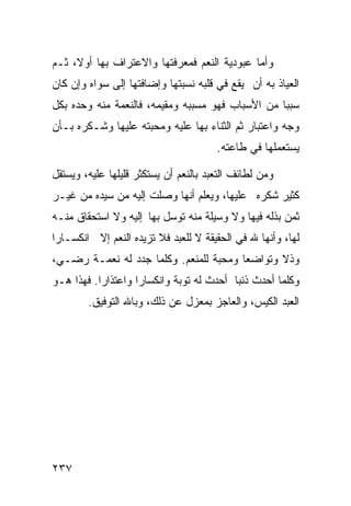 ‫ﻭﺃﻤﺎ ﻋﺒﻭﺩﻴﺔ ﺍﻟﻨﻌﻡ ﻓﻤﻌﺭﻓﺘﻬﺎ ﻭﺍﻻﻋﺘﺭﺍﻑ ﺒﻬﺎ ﺃﻭﻻ، ﺜـﻡ‬
‫ﺍﻟﻌﻴﺎﺫ ﺒﻪ ﺃﻥ ﻴﻘﻊ ﻓﻲ ﻗﻠﺒﻪ ﻨﺴﺒﺘﻬﺎ ﻭﺇﻀﺎﻓﺘﻬﺎ ﺇﻟﻰ ﺴﻭﺍﻩ ﻭﺇﻥ ﻜﺎﻥ‬
‫ﺴﺒﺒﺎ ﻤﻥ ﺍﻷﺴﺒﺎﺏ ﻓﻬﻭ ﻤﺴﺒﺒﻪ ﻭﻤﻘﻴﻤﻪ، ﻓﺎﻟﻨﻌﻤﺔ ﻤﻨﻪ ﻭﺤﺩﻩ ﺒﻜل‬
‫ﻭﺠﻪ ﻭﺍﻋﺘﺒﺎﺭ ﺜﻡ ﺍﻟﺜﻨﺎﺀ ﺒﻬﺎ ﻋﻠﻴﻪ ﻭﻤﺤﺒﺘﻪ ﻋﻠﻴﻬﺎ ﻭﺸـﻜﺭﻩ ﺒـﺄﻥ‬
                                       ‫ﻴﺴﺘﻌﻤﻠﻬﺎ ﻓﻲ ﻁﺎﻋﺘﻪ.‬

‫ﻭﻤﻥ ﻟﻁﺎﺌﻑ ﺍﻟﺘﻌﺒﺩ ﺒﺎﻟﻨﻌﻡ ﺃﻥ ﻴﺴﺘﻜﺜﺭ ﻗﻠﻴﻠﻬﺎ ﻋﻠﻴﻪ، ﻭﻴﺴﺘﻘل‬
‫ﻜﺜﻴﺭ ﺸﻜﺭﻩ ﻋﻠﻴﻬﺎ، ﻭﻴﻌﻠﻡ ﺃﻨﻬﺎ ﻭﺼﻠﺕ ﺇﻟﻴﻪ ﻤﻥ ﺴﻴﺩﻩ ﻤﻥ ﻏﻴـﺭ‬
‫ﺜﻤﻥ ﺒﺫﻟﻪ ﻓﻴﻬﺎ ﻭﻻ ﻭﺴﻴﻠﺔ ﻤﻨﻪ ﺘﻭﺴل ﺒﻬﺎ ﺇﻟﻴﻪ ﻭﻻ ﺍﺴﺘﺤﻘﺎﻕ ﻤﻨـﻪ‬
‫ﻟﻬﺎ، ﻭﺃﻨﻬﺎ ﷲ ﻓﻲ ﺍﻟﺤﻘﻴﻘﺔ ﻻ ﻟﻠﻌﺒﺩ ﻓﻼ ﺘﺯﻴﺩﻩ ﺍﻟﻨﻌﻡ ﺇﻻ ﺍﻨﻜﺴـﺎﺭﺍ‬
‫ﻭﺫﻻ ﻭﺘﻭﺍﻀﻌﺎ ﻭﻤﺤﺒﺔ ﻟﻠﻤﻨﻌﻡ. ﻭﻜﻠﻤﺎ ﺠﺩﺩ ﻟﻪ ﻨﻌﻤـﺔ ﺭﻀـﻲ،‬
‫ﻭﻜﻠﻤﺎ ﺃﺤﺩﺙ ﺫﻨﺒﺎ ﺃﺤﺩﺙ ﻟﻪ ﺘﻭﺒﺔ ﻭﺍﻨﻜﺴﺎﺭﺍ ﻭﺍﻋﺘﺫﺍﺭﺍ. ﻓﻬﺫﺍ ﻫـﻭ‬
        ‫ﺍﻟﻌﺒﺩ ﺍﻟﻜﻴﺱ، ﻭﺍﻟﻌﺎﺠﺯ ﺒﻤﻌﺯل ﻋﻥ ﺫﻟﻙ، ﻭﺒﺎﷲ ﺍﻟﺘﻭﻓﻴﻕ.‬




‫٧٣٢‬
 