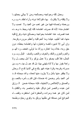 ‫ﻭﺤﻤل ﻜﻠﻪ ﻭﺤﻭﺍﺌﺠﻪ ﻭﻤﺼﺎﻟﺤﻪ ﻭﻤﻥ ﻻ ﻴﺒﺎﻟﻲ ﺒﺤﻤﻠﻬـﺎ‬
‫ﻭﻻ ﻴﺜﻘﻠﻪ ﻭﻻ ﻴﻜﺘﺭﺙ ﺒﻬﺎ، ﻓﺘﻭﻻﻫﺎ ﺩﻭﻨﻪ ﻭﺃﺭﺍﻩ ﻟﻁﻔـﻪ ﻭﺒـﺭﻩ‬
‫ﻭﺭﺤﻤﺘﻪ ﻭﺇﺤﺴﺎﻨﻪ ﻓﻴﻬﺎ ﻤﻥ ﻏﻴﺭ ﺘﻌﺏ ﻤﻥ ﺍﻟﻌﺒﺩ ﻭﻻ ﻨﺼﺏ ﻭﻻ‬
‫ﺍﻫﺘﻤﺎﻡ ﻤﻨﻪ؛ ﻷﻨﻪ ﻗﺩ ﺼﺭﻑ ﺍﻫﺘﻤﺎﻤﻪ ﻜﻠﻪ ﺇﻟﻴﻪ ﻭﺠﻌﻠـﻪ ﻭﺤـﺩﻩ‬
‫ﻫﻤﻪ ﻓﺼﺭﻑ ﻋﻨﻪ ﺍﻫﺘﻤﺎﻤﻪ ﺒﺤﻭﺍﺌﺠﻪ ﻭﻤﺼﺎﻟﺢ ﺩﻨﻴﺎﻩ ﻭﻓﺭﻍ ﻗﻠﺒﻪ‬
‫ﻤﻨﻬﺎ، ﻓﻤﺎ ﺃﻁﻴﺏ ﻋﻴﺸﻪ ﻭﻤﺎ ﺃﻨﻌﻡ ﻗﻠﺒﻪ ﻭﺃﻋﻅﻡ ﺴﺭﻭﺭﻩ ﻭﻓﺭﺤﻪ.‬
‫ﻭﺇﻥ ﺃﺒﻰ ﺇﻻ ﺘﺩﺒﻴﺭﻩ ﻟﻨﻔﺴﻪ ﻭﺍﺨﺘﻴﺎﺭﻩ ﻟﻬﺎ ﻭﺍﻫﺘﻤﺎﻤﻪ ﺒﺤﻅﻪ، ﺩﻭﻥ‬
‫ﺤﻕ ﺭﺒﻪ، ﺨﻼﻩ ﻭﻤﺎ ﺍﺨﺘﺎﺭﻩ ﻭﻭﻻﻩ ﻤﺎ ﺘﻭﻟﻰ، ﻓﺤﻀـﺭﻩ ﺍﻟﻬـﻡ‬
‫ﻭﺍﻟﻐﻡ ﻭﺍﻟﺤﺯﻥ ﻭﺍﻟﻨﻜﺩ ﻭﺍﻟﺨﻭﻑ ﻭﺍﻟﺘﻌﺏ ﻭﻜﺴﻑ ﺍﻟﺒﺎل ﻭﺴـﻭﺀ‬
‫ﺍﻟﺤﺎل، ﻓﻼ ﻗﻠﺏ ﻴﺼﻔﻭ ﻭﻻ ﻋﻤل ﻴﺯﻜﻭ ﻭﻻ ﺃﻤل ﻴﺤﺼـل ﻭﻻ‬
‫ﺭﺍﺤﺔ ﻴﻔﻭﺯ ﺒﻬﺎ ﻭﻻ ﻟﺫﺓ ﻴﺘﻬﻨﻰ ﺒﻬﺎ، ﺒل ﻗﺩ ﺤﻴـل ﺒﻴﻨـﻪ ﻭﺒـﻴﻥ‬
‫ﻤﺴﺭﺘﻪ ﻭﻓﺭﺤﻪ ﻭﻗﺭﺓ ﻋﻴﻨﻪ، ﻓﻬﻭ ﻴﻜﺩﺡ ﻓﻲ ﺍﻟﺩﻨﻴﺎ ﻜﺩﺡ ﺍﻟـﻭﺤﺵ‬
‫ﻭﻻ ﻴﻅﻔﺭ ﻤﻨﻬﺎ ﺒﺄﻤل ﻭﻻ ﻴﺘﺯﻭﺩ ﻤﻨﻬﺎ ﻟﻤﻌﺎﺩ، ﻭﺍﷲ ﺴﺒﺤﺎﻨﻪ ﻗـﺩ‬
‫ﺃﻤﺭ ﺍﻟﻌﺒﺩ ﺒﺄﻤﺭ ﻭﻀﻤﻥ ﻟﻪ ﻀﻤﺎﻨﺎ، ﻓﺈﻥ ﻗﺎﻡ ﺒـﺄﻤﺭﻩ ﺒﺎﻟﻨﺼـﺢ‬
‫ﻭﺍﻟﺼﺩﻕ ﻭﺍﻹﺨﻼﺹ ﻭﺍﻻﺠﺘﻬﺎﺩ، ﻓﺈﻨﻪ ﺴﺒﺤﺎﻨﻪ ﻀﻤﻥ ﺍﻟـﺭﺯﻕ‬
‫ﻟﻤﻥ ﻋﺒﺩﻩ، ﻭﺍﻟﻨﺼﺭ ﻟﻤﻥ ﺘﻭﻜل ﻋﻠﻴﻪ ﻭﺍﺴﺘﻨﺼﺭ ﺒﻪ، ﻭﺍﻟﻜﻔﺎﻴـﺔ‬
‫ﻟﻤﻥ ﻜﺎﻥ ﻫﻭ ﻫﻤﻪ ﻭﻤﺭﺍﺩﻩ، ﻭﺍﻟﻤﻐﻔﺭﺓ ﻟﻤﻥ ﺍﺴﺘﻐﻔﺭﻩ، ﻭﻗﻀـﺎﺀ‬
‫ﺍﻟﺤﻭﺍﺌﺞ ﻟﻤﻥ ﺼﺩ ﹶﻪ ﻓﻲ ﻁﻠﺒﻬﺎ ﻭﻭﺜﻕ ﺒﻪ ﻭﻗﻭﻱ ﺭﺠﺎﺅﻩ ﻭﻁﻤﻌﻪ‬
                                   ‫‪ ‬ﻗ‬


‫٩٣٢‬
 