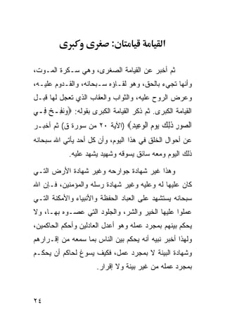 ‫:‬                  ‫א‬

‫ﺜﻡ ﺃﺨﺒﺭ ﻋﻥ ﺍﻟﻘﻴﺎﻤﺔ ﺍﻟﺼﻐﺭﻯ، ﻭﻫﻲ ﺴـﻜﺭﺓ ﺍﻟﻤـﻭﺕ،‬
‫ﻭﺃﻨﻬﺎ ﺘﺠﻲﺀ ﺒﺎﻟﺤﻕ، ﻭﻫﻭ ﻟﻘـﺎﺅﻩ ﺴـﺒﺤﺎﻨﻪ، ﻭﺍﻟﻘـﺩﻭﻡ ﻋﻠﻴـﻪ،‬
‫ﻭﻋﺭﺽ ﺍﻟﺭﻭﺡ ﻋﻠﻴﻪ، ﻭﺍﻟﺜﻭﺍﺏ ﻭﺍﻟﻌﻘﺎﺏ ﺍﻟﺫﻱ ﺘﻌﺠل ﻟﻬﺎ ﻗﺒـل‬
‫ﺍﻟﻘﻴﺎﻤﺔ ﺍﻟﻜﺒﺭﻯ. ﺜﻡ ﺫﻜﺭ ﺍﻟﻘﻴﺎﻤﺔ ﺍﻟﻜﺒﺭﻯ ﺒﻘﻭﻟﻪ: ‪‬ﻭ‪‬ﻧﻔِـﺦ ﻓِـﻲ‬
     ‫‪ ‬‬
‫ﺍﻟ ‪‬ﻮﺭ ﺫﻟﻚ ﻳﻮ ‪ ‬ﺍﻟﻮ ِﻴﺪ‪) ‬ﺍﻵﻴﺔ ٠٢ ﻤﻥ ﺴﻭﺭﺓ ﻕ( ﺜﻡ ﺃﺨﺒـﺭ‬
                              ‫ﺼ ِ ﹶِ ‪  ‬ﻡ ﹾ ‪‬ﻋ ِ‬
‫ﻋﻥ ﺃﺤﻭﺍل ﺍﻟﺨﻠﻕ ﻓﻲ ﻫﺫﺍ ﺍﻟﻴﻭﻡ، ﻭﺃﻥ ﻜل ﺃﺤﺩ ﻴﺄﺘﻲ ﺍﷲ ﺴﺒﺤﺎﻨﻪ‬
            ‫ﺫﻟﻙ ﺍﻟﻴﻭﻡ ﻭﻤﻌﻪ ﺴﺎﺌﻕ ﻴﺴﻭﻗﻪ ﻭﺸﻬﻴﺩ ﻴﺸﻬﺩ ﻋﻠﻴﻪ.‬

‫ﻭﻫﺫﺍ ﻏﻴﺭ ﺸﻬﺎﺩﺓ ﺠﻭﺍﺭﺤﻪ ﻭﻏﻴﺭ ﺸﻬﺎﺩﺓ ﺍﻷﺭﺽ ﺍﻟﺘـﻲ‬
‫ﻜﺎﻥ ﻋﻠﻴﻬﺎ ﻟﻪ ﻭﻋﻠﻴﻪ ﻭﻏﻴﺭ ﺸﻬﺎﺩﺓ ﺭﺴﻠﻪ ﻭﺍﻟﻤﺅﻤﻨﻴﻥ، ﻓـﺈﻥ ﺍﷲ‬
‫ﺴﺒﺤﺎﻨﻪ ﻴﺴﺘﺸﻬﺩ ﻋﻠﻰ ﺍﻟﻌﺒﺎﺩ ﺍﻟﺤﻔﻅﺔ ﻭﺍﻷﻨﺒﻴﺎﺀ ﻭﺍﻷﻤﻜﻨﺔ ﺍﻟﺘـﻲ‬
‫ﻋﻤﻠﻭﺍ ﻋﻠﻴﻬﺎ ﺍﻟﺨﻴﺭ ﻭﺍﻟﺸﺭ، ﻭﺍﻟﺠﻠﻭﺩ ﺍﻟﺘﻲ ﻋﺼـﻭﻩ ﺒﻬـﺎ، ﻭﻻ‬
‫ﻴﺤﻜﻡ ﺒﻴﻨﻬﻡ ﺒﻤﺠﺭﺩ ﻋﻤﻠﻪ ﻭﻫﻭ ﺃﻋﺩل ﺍﻟﻌﺎﺩﻟﻴﻥ ﻭﺃﺤﻜﻡ ﺍﻟﺤﺎﻜﻤﻴﻥ،‬
‫ﻭﻟﻬﺫﺍ ﺃﺨﺒﺭ ﻨﺒﻴﻪ ﺃﻨﻪ ﻴﺤﻜﻡ ﺒﻴﻥ ﺍﻟﻨﺎﺱ ﺒﻤﺎ ﺴﻤﻌﻪ ﻤﻥ ﺇﻗـﺭﺍﺭﻫﻡ‬
‫ﻭﺸﻬﺎﺩﺓ ﺍﻟﺒﻴﻨﺔ ﻻ ﺒﻤﺠﺭﺩ ﻋﻤل، ﻓﻜﻴﻑ ﻴﺴﻭﻍ ﻟﺤﺎﻜﻡ ﺃﻥ ﻴﺤﻜـﻡ‬
                       ‫ﺒﻤﺠﺭﺩ ﻋﻤﻠﻪ ﻤﻥ ﻏﻴﺭ ﺒﻴﻨﺔ ﻭﻻ ﺇﻗﺭﺍﺭ.‬



‫٤٢‬
 