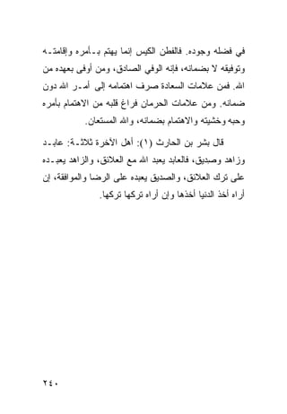 ‫ﻓﻲ ﻓﻀﻠﻪ ﻭﺠﻭﺩﻩ. ﻓﺎﻟﻔﻁﻥ ﺍﻟﻜﻴﺱ ﺇﻨﻤﺎ ﻴﻬﺘﻡ ﺒـﺄﻤﺭﻩ ﻭﺇﻗﺎﻤﺘـﻪ‬
‫ﻭﺘﻭﻓﻴﻘﻪ ﻻ ﺒﻀﻤﺎﻨﻪ، ﻓﺈﻨﻪ ﺍﻟﻭﻓﻲ ﺍﻟﺼﺎﺩﻕ، ﻭﻤﻥ ﺃﻭﻓﻰ ﺒﻌﻬﺩﻩ ﻤﻥ‬
‫ﺍﷲ. ﻓﻤﻥ ﻋﻼﻤﺎﺕ ﺍﻟﺴﻌﺎﺩﺓ ﺼﺭﻑ ﺍﻫﺘﻤﺎﻤﻪ ﺇﻟﻰ ﺃﻤـﺭ ﺍﷲ ﺩﻭﻥ‬
‫ﻀﻤﺎﻨﻪ. ﻭﻤﻥ ﻋﻼﻤﺎﺕ ﺍﻟﺤﺭﻤﺎﻥ ﻓﺭﺍﻍ ﻗﻠﺒﻪ ﻤﻥ ﺍﻻﻫﺘﻤﺎﻡ ﺒﺄﻤﺭﻩ‬
           ‫ﻭﺤﺒﻪ ﻭﺨﺸﻴﺘﻪ ﻭﺍﻻﻫﺘﻤﺎﻡ ﺒﻀﻤﺎﻨﻪ، ﻭﺍﷲ ﺍﻟﻤﺴﺘﻌﺎﻥ.‬

‫ﻗﺎل ﺒﺸﺭ ﺒﻥ ﺍﻟﺤﺎﺭﺙ )١(: ﺃﻫل ﺍﻵﺨﺭﺓ ﺜﻼﺜـﺔ: ﻋﺎﺒـﺩ‬
‫ﻭﺯﺍﻫﺩ ﻭﺼ ‪‬ﻴﻕ، ﻓﺎﻟﻌﺎﺒﺩ ﻴﻌﺒﺩ ﺍﷲ ﻤﻊ ﺍﻟﻌﻼﺌﻕ، ﻭﺍﻟﺯﺍﻫﺩ ﻴﻌﺒـﺩﻩ‬
                                             ‫ِﺩ‬
‫ﻋﻠﻰ ﺘﺭﻙ ﺍﻟﻌﻼﺌﻕ، ﻭﺍﻟﺼﺩﻴﻕ ﻴﻌﺒﺩﻩ ﻋﻠﻰ ﺍﻟﺭﻀﺎ ﻭﺍﻟﻤﻭﺍﻓﻘﺔ، ﺇﻥ‬
               ‫ﺃﺭﺍﻩ ﺃﺨﺫ ﺍﻟﺩﻨﻴﺎ ﺃﺨﺫﻫﺎ ﻭﺇﻥ ﺃﺭﺍﻩ ﺘﺭﻜﻬﺎ ﺘﺭﻜﻬﺎ.‬




‫٠٤٢‬
 