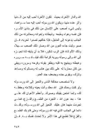 ‫ﺍﷲ ﻭﺍﻟﺩﺍﺭ ﺍﻵﺨﺭﺓ، ﺒﺤﻴﺙ ﺘﻜﻭﻥ ﺍﻵﺨﺭﺓ ﺃﺤﺏ ﺇﻟﻴﻪ ﻤﻥ ﺍﻟـﺩﻨﻴﺎ‬
‫ﻭﺁﺜﺭ ﻋﻨﺩﻩ ﻤﻨﻬﺎ، ﻭﻴﻜﻭﻥ ﺍﷲ ﻭﺭﺴﻭﻟﻪ ﺃﺤﺏ ﺇﻟﻴﻪ ﻤﻤﺎ ﺴـﻭﺍﻫﻤﺎ،‬
‫ﻭﻟﻴﺱ ﺸﻲﺀ ﺃﺼﻌﺏ ﻋﻠﻰ ﺍﻹﻨﺴﺎﻥ ﻤﻥ ﺫﻟﻙ ﻓﻲ ﺒﺎﺩﺉ ﺍﻷﻤـﺭ،‬
‫ﻓﺈﻥ ﻨﻔﺴﻪ ﻭﻫﻭﺍﻩ ﻭﻁﺒﻌﻪ ﻭﺸﻴﻁﺎﻨﻪ ﻭﺇﺨﻭﺍﻨﻪ ﻭﻤﻌﺎﺸﺭﺘﻪ ﻤﻥ ﺫﻟﻙ‬
‫ﺍﻟﺠﺎﻨﺏ ﻴﺩﻋﻭﻨﻪ ﺇﻟﻰ ﺍﻟﻌﺎﺠل، ﻓﺈﺫﺍ ﺨﺎﻟﻔﻬﻡ ﺘﺼﺩﻭﺍ ﻟﺤﺭﺒﻪ، ﻓـﺈﻥ‬
‫ﺼﺒﺭ ﻭﺜﺒﺕ ﺠﺎﺀﻩ ﺍﻟﻌﻭﻥ ﻤﻥ ﺍﷲ ﻭﺼﺎﺭ ﺫﻟﻙ ﺍﻟﺼﻌﺏ ﺴـﻬﻼ،‬
‫ﻭﺫﻟﻙ ﺍﻷﻟﻡ ﻟﺫﺓ، ﻓﺈﻥ ﺍﻟﺭﺏ ﺸﻜﻭﺭ، ﻓﻼ ﺒﺩ ﺃﻥ ﻴﺫﻴﻘﻪ ﻟﺫﺓ ﺘﺤﻴـﺯﻩ‬
‫ﺇﻟﻰ ﺍﷲ ﻭﺇﻟﻰ ﺭﺴﻭﻟﻪ ﻭﻴﺭﻴﻪ ﻜﺭﺍﻤﺔ ﺫﻟﻙ ﻓﻴﺸـﺘﺩ ﺒـﻪ ﺴـﺭﻭﺭﻩ‬
‫ﻭﻏﺒﻁﺘﻪ ﻭﻴﺒﺘﻬﺞ ﺒﻪ ﻗﻠﺒﻪ ﻭﻴﻅﻔﺭ ﺒﻘﻭﺘﻪ ﻭﻓﺭﺤﻪ ﻭﺴﺭﻭﺭﻩ ﻭﻴﺒﻘﻰ‬
‫ﻤﻥ ﻜﺎﻥ ﻤﺤﺎﺭﺒﺎ ﻟﻪ ﻋﻠﻰ ﺫﻟﻙ ﺒﻴﻥ ﻫﺎﺌﺏ ﻟﻪ ﻭﻤﺴﺎﻟﻡ ﻟﻪ ﻭﻤﺴﺎﻋﺩ‬
                 ‫ﻭﺘﺎﺭﻙ، ﻭﻴﻘﻭﻯ ﺠﻨﺩﻩ ﻭﻴﻀﻌﻑ ﺠﻨﺩ ﺍﻟﻌﺩﻭ.‬

‫ﻭﻻ ﺘﺴﺘﺼﻌﺏ ﻤﺨﺎﻟﻔﺔ ﺍﻟﻨﺎﺱ ﻭﺍﻟﺘﺤﻴﺯ ﺇﻟﻰ ﺍﷲ ﻭﺭﺴـﻭﻟﻪ‬
‫ﻭﻟﻭ ﻜﻨﺕ ﻭﺤﺩﻙ ﻓﺈﻥ ﺍﷲ ﻤﻌﻙ ﻭﺃﻨﺕ ﺒﻌﻴﻨﻪ ﻭﻜﻼﺀﺘﻪ ﻭﺤﻔﻅـﻪ‬
‫ﻟﻙ، ﻭﺇﻨﻤﺎ ﺍﻤﺘﺤﻥ ﻴﻘﻴﻨﻙ ﻭﺼﺒﺭﻙ. ﻭﺃﻋﻅﻡ ﺍﻷﻋﻭﺍﻥ ﻟﻙ ﻋﻠـﻰ‬
‫ﻫﺫﺍ - ﺒﻌﺩ ﻋﻭﻥ ﺍﷲ - ﺍﻟﺘﺠﺭﺩ ﻤﻥ ﺍﻟﻁﻤـﻊ ﻭﺍﻟﻔـﺯﻉ، ﻓﻤﺘـﻰ‬
‫ﺘﺠﺭﺩﺕ ﻤﻨﻬﻤﺎ ﻫﺎﻥ ﻋﻠﻴﻙ ﺍﻟﺘﺤﻴﺯ ﺇﻟﻰ ﺍﷲ ﻭﺭﺴـﻭﻟﻪ، ﻭﻜﻨـﺕ‬
‫ﺩﺍﺌﻤﺎ ﻓﻲ ﺍﻟﺠﺎﻨﺏ ﺍﻟﺫﻱ ﻓﻴﻪ ﺍﷲ ﻭﺭﺴﻭﻟﻪ، ﻭﻤﺘﻰ ﻗﺎﻡ ﺒﻙ ﺍﻟﻁﻤـﻊ‬
‫ﻭﺍﻟﻔﺯﻉ ﻓﻼ ﺘﻁﻤﻊ ﻓﻲ ﻫﺫﺍ ﺍﻷﻤﺭ ﻭﻻ ﺘﺤﺩﺙ ﻨﻔﺴﻙ ﺒـﻪ. ﻓـﺈﻥ‬


‫٢٤٢‬
 