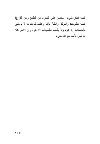 ‫ﻗﻠﺕ: ﻓﺒﺄﻱ ﺸﻲﺀ ﺃﺴﺘﻌﻴﻥ ﻋﻠﻰ ﺍﻟﺘﺠﺭﺩ ﻤﻥ ﺍﻟﻁﻤﻊ ﻭﻤﻥ ﺍﻟﻔﺯﻉ؟‬
‫ﻗﻠﺕ: ﺒﺎﻟﺘﻭﺤﻴﺩ ﻭﺍﻟﺘﻭﻜل ﻭﺍﻟﺜﻘﺔ ﺒﺎﷲ ﻭﻋﻠﻤـﻙ ﺒﺄﻨـﻪ ﻻ ﻴـﺄﺘﻲ‬
‫ﺒﺎﻟﺤﺴﻨﺎﺕ ﺇﻻ ﻫﻭ، ﻭﻻ ﻴﺫﻫﺏ ﺒﺎﻟﺴﻴﺌﺎﺕ ﺇﻻ ﻫﻭ، ﻭﺃﻥ ﺍﻷﻤﺭ ﻜﻠﻪ‬
                              ‫ﷲ ﻟﻴﺱ ﻷﺤﺩ ﻤﻊ ﺍﷲ ﺸﻲﺀ.‬




‫٣٤٢‬
 