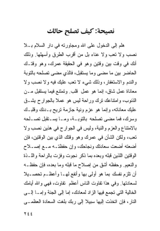 ‫:‬
‫ﻫﻠﻡ ﺇﻟﻰ ﺍﻟﺩﺨﻭل ﻋﻠﻰ ﺍﷲ ﻭﻤﺠﺎﻭﺭﺘﻪ ﻓﻲ ﺩﺍﺭ ﺍﻟﺴﻼﻡ ﺒـﻼ‬
‫ﻨﺼﺏ ﻭﻻ ﺘﻌﺏ ﻭﻻ ﻋﻨﺎﺀ ﺒل ﻤﻥ ﺃﻗﺭﺏ ﺍﻟﻁﺭﻕ ﻭﺃﺴﻬﻠﻬﺎ. ﻭﺫﻟﻙ‬
‫ﺃﻨﻙ ﻓﻲ ﻭﻗﺕ ﺒﻴﻥ ﻭﻗﺘﻴﻥ ﻭﻫﻭ ﻓﻲ ﺍﻟﺤﻘﻴﻘﺔ ﻋﻤﺭﻙ، ﻭﻫﻭ ﻭﻗﺘـﻙ‬
‫ﺍﻟﺤﺎﻀﺭ ﺒﻴﻥ ﻤﺎ ﻤﻀﻰ ﻭﻤﺎ ﻴﺴﺘﻘﺒل، ﻓﺎﻟﺫﻱ ﻤﻀﻰ ﺘﺼﻠﺤﻪ ﺒﺎﻟﺘﻭﺒﺔ‬
‫ﻭﺍﻟﻨﺩﻡ ﻭﺍﻻﺴﺘﻐﻔﺎﺭ، ﻭﺫﻟﻙ ﺸﻲﺀ ﻻ ﺘﻌﺏ ﻋﻠﻴﻙ ﻓﻴﻪ ﻭﻻ ﻨﺼﺏ ﻭﻻ‬
‫ﻤﻌﺎﻨﺎﺓ ﻋﻤل ﺸﺎﻕ، ﺇﻨﻤﺎ ﻫﻭ ﻋﻤل ﻗﻠﺏ. ﻭﺘﻤﺘﻨﻊ ﻓﻴﻤﺎ ﻴﺴﺘﻘﺒل ﻤـﻥ‬
‫ﺍﻟﺫﻨﻭﺏ، ﻭﺍﻤﺘﻨﺎﻋﻙ ﺘﺭﻙ ﻭﺭﺍﺤﺔ ﻟﻴﺱ ﻫﻭ ﻋﻤﻼ ﺒﺎﻟﺠﻭﺍﺭﺡ ﻴﺸـﻕ‬
‫ﻋﻠﻴﻙ ﻤﻌﺎﻨﺎﺘﻪ، ﻭﺇﻨﻤﺎ ﻫﻭ ﻋﺯﻡ ﻭﻨﻴﺔ ﺠﺎﺯﻤﺔ ﺘﺭﻴﺢ ﺒـﺩﻨﻙ ﻭﻗﻠﺒـﻙ‬
‫ﻭﺴﺭﻙ، ﻓﻤﺎ ﻤﻀﻰ ﺘﺼﻠﺤﻪ ﺒﺎﻟﺘﻭﺒـﺔ، ﻭﻤـﺎ ﻴﺴـﺘﻘﺒل ﺘﺼـﻠﺤﻪ‬
‫ﺒﺎﻻﻤﺘﻨﺎﻉ ﻭﺍﻟﻌﺯﻡ ﻭﺍﻟﻨﻴﺔ، ﻭﻟﻴﺱ ﻓﻲ ﺍﻟﺠﻭﺍﺭﺡ ﻓﻲ ﻫﺫﻴﻥ ﻨﺼﺏ ﻭﻻ‬
‫ﺘﻌﺏ، ﻭﻟﻜﻥ ﺍﻟﺸﺄﻥ ﻓﻲ ﻋﻤﺭﻙ ﻭﻫﻭ ﻭﻗﺘﻙ ﺍﻟﺫﻱ ﺒﻴﻥ ﺍﻟﻭﻗﺘﻴﻥ، ﻓﺈﻥ‬
‫ﺃﻀﻌﺘﻪ ﺃﻀﻌﺕ ﺴﻌﺎﺩﺘﻙ ﻭﻨﺠﺎﺤﻙ، ﻭﺇﻥ ﺤﻔﻅﺘـﻪ ﻤـﻊ ﺇﺼـﻼﺡ‬
‫ﺍﻟﻭﻗﺘﻴﻥ ﺍﻟﻠﺫﻴﻥ ﻗﺒﻠﻪ ﻭﺒﻌﺩﻩ ﺒﻤﺎ ﺫﻜﺭ ﻨﺠﻭﺕ ﻭﻓﺯﺕ ﺒﺎﻟﺭﺍﺤﺔ ﻭﺍﻟﻠـﺫﺓ‬
‫ﻭﺍﻟﻨﻌﻴﻡ. ﻭﺤﻔﻅﻪ ﺃﺸﻕ ﻤﻥ ﺇﺼﻼﺡ ﻤﺎ ﻗﺒﻠﻪ ﻭﻤﺎ ﺒﻌﺩﻩ، ﻓﺈﻥ ﺤﻔﻅـﻪ‬
‫ﺃﻥ ﺘﻠﺯﻡ ﻨﻔﺴﻙ ﺒﻤﺎ ﻫﻭ ﺃﻭﻟﻰ ﺒﻬﺎ ﻭﺃﻨﻔﻊ ﻟﻬـﺎ ﻭﺃﻋﻅـﻡ ﺘﺤﺼـﻴﻼ‬
‫ﻟﺴﻌﺎﺩﺘﻬﺎ. ﻭﻓﻲ ﻫﺫﺍ ﺘﻔﺎﻭﺕ ﺍﻟﻨﺎﺱ ﺃﻋﻅﻡ ﺘﻔﺎﻭﺕ، ﻓﻬﻲ ﻭﺍﷲ ﺃﻴﺎﻤﻙ‬
‫ﺍﻟﺨﺎﻟﻴﺔ ﺍﻟﺘﻲ ﺘﺠﻤﻊ ﻓﻴﻬﺎ ﺍﻟﺯﺍﺩ ﻟﻤﻌﺎﺩﻙ، ﺇﻤﺎ ﺇﻟﻰ ﺍﻟﺠﻨﺔ ﻭﺇﻤـﺎ ﺇﻟـﻰ‬
‫ﺍﻟﻨﺎﺭ، ﻓﺈﻥ ﺍﺘﺨﺫﺕ ﺇﻟﻴﻬﺎ ﺴﺒﻴﻼ ﺇﻟﻰ ﺭﺒﻙ ﺒﻠﻐﺕ ﺍﻟﺴﻌﺎﺩﺓ ﺍﻟﻌﻅﻤـﻰ‬

‫٤٤٢‬
 