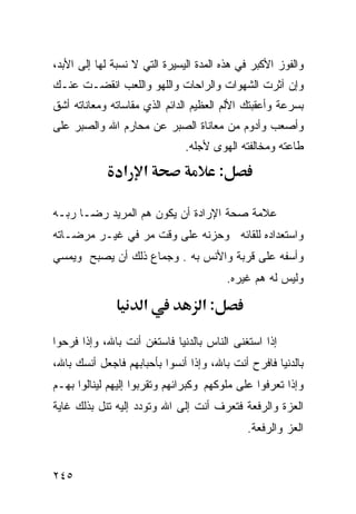 ‫ﻭﺍﻟﻔﻭﺯ ﺍﻷﻜﺒﺭ ﻓﻲ ﻫﺫﻩ ﺍﻟﻤﺩﺓ ﺍﻟﻴﺴﻴﺭﺓ ﺍﻟﺘﻲ ﻻ ﻨﺴﺒﺔ ﻟﻬﺎ ﺇﻟﻰ ﺍﻷﺒﺩ،‬
‫ﻭﺇﻥ ﺁﺜﺭﺕ ﺍﻟﺸﻬﻭﺍﺕ ﻭﺍﻟﺭﺍﺤﺎﺕ ﻭﺍﻟﻠﻬﻭ ﻭﺍﻟﻠﻌﺏ ﺍﻨﻘﻀـﺕ ﻋﻨـﻙ‬
‫ﺒﺴﺭﻋﺔ ﻭﺃﻋﻘﺒﺘﻙ ﺍﻷﻟﻡ ﺍﻟﻌﻅﻴﻡ ﺍﻟﺩﺍﺌﻡ ﺍﻟﺫﻱ ﻤﻘﺎﺴﺎﺘﻪ ﻭﻤﻌﺎﻨﺎﺘﻪ ﺃﺸﻕ‬
‫ﻭﺃﺼﻌﺏ ﻭﺃﺩﻭﻡ ﻤﻥ ﻤﻌﺎﻨﺎﺓ ﺍﻟﺼﺒﺭ ﻋﻥ ﻤﺤﺎﺭﻡ ﺍﷲ ﻭﺍﻟﺼﺒﺭ ﻋﻠﻰ‬
                               ‫ﻁﺎﻋﺘﻪ ﻭﻤﺨﺎﻟﻔﺘﻪ ﺍﻟﻬﻭﻯ ﻷﺠﻠﻪ.‬
                ‫א א‬                     ‫:‬

‫ﻋﻼﻤﺔ ﺼﺤﺔ ﺍﻹﺭﺍﺩﺓ ﺃﻥ ﻴﻜﻭﻥ ﻫﻡ ﺍﻟﻤﺭﻴﺩ ﺭﻀـﺎ ﺭﺒـﻪ‬
‫ﻭﺍﺴﺘﻌﺩﺍﺩﻩ ﻟﻠﻘﺎﺌﻪ ﻭﺤﺯﻨﻪ ﻋﻠﻰ ﻭﻗﺕ ﻤﺭ ﻓﻲ ﻏﻴـﺭ ﻤﺭﻀـﺎﺘﻪ‬
‫ﻭﺃﺴﻔﻪ ﻋﻠﻰ ﻗﺭﺒﺔ ﻭﺍﻷﻨﺱ ﺒﻪ . ﻭﺠﻤﺎﻉ ﺫﻟﻙ ﺃﻥ ﻴﺼﺒﺢ ﻭﻴﻤﺴﻲ‬
                                            ‫ﻭﻟﻴﺱ ﻟﻪ ﻫﻡ ﻏﻴﺭﻩ.‬

                     ‫א‬             ‫:א‬

‫ﺇﺫﺍ ﺍﺴﺘﻐﻨﻰ ﺍﻟﻨﺎﺱ ﺒﺎﻟﺩﻨﻴﺎ ﻓﺎﺴﺘﻐﻥ ﺃﻨﺕ ﺒﺎﷲ، ﻭﺇﺫﺍ ﻓﺭﺤﻭﺍ‬
‫ﺒﺎﻟﺩﻨﻴﺎ ﻓﺎﻓﺭﺡ ﺃﻨﺕ ﺒﺎﷲ، ﻭﺇﺫﺍ ﺃﻨﺴﻭﺍ ﺒﺄﺤﺒﺎﺒﻬﻡ ﻓﺎﺠﻌل ﺃﻨﺴﻙ ﺒﺎﷲ،‬
‫ﻭﺇﺫﺍ ﺘﻌﺭﻓﻭﺍ ﻋﻠﻰ ﻤﻠﻭﻜﻬﻡ ﻭﻜﺒﺭﺍﺌﻬﻡ ﻭﺘﻘﺭﺒﻭﺍ ﺇﻟﻴﻬﻡ ﻟﻴﻨﺎﻟﻭﺍ ﺒﻬـﻡ‬
‫ﺍﻟﻌﺯﺓ ﻭﺍﻟﺭﻓﻌﺔ ﻓﺘﻌﺭﻑ ﺃﻨﺕ ﺇﻟﻰ ﺍﷲ ﻭﺘﻭﺩﺩ ﺇﻟﻴﻪ ﺘﻨل ﺒﺫﻟﻙ ﻏﺎﻴﺔ‬
                                                ‫ﺍﻟﻌﺯ ﻭﺍﻟﺭﻓﻌﺔ.‬


‫٥٤٢‬
 