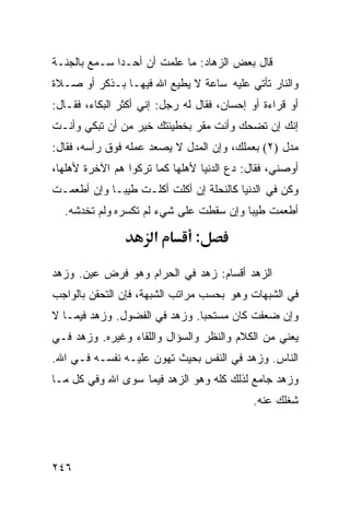 ‫ﻗﺎل ﺒﻌﺽ ﺍﻟﺯﻫﺎﺩ: ﻤﺎ ﻋﻠﻤﺕ ﺃﻥ ﺃﺤـﺩﺍ ﺴـﻤﻊ ﺒﺎﻟﺠﻨـﺔ‬
‫ﻭﺍﻟﻨﺎﺭ ﺘﺄﺘﻲ ﻋﻠﻴﻪ ﺴﺎﻋﺔ ﻻ ﻴﻁﻴﻊ ﺍﷲ ﻓﻴﻬـﺎ ﺒـﺫﻜﺭ ﺃﻭ ﺼـﻼﺓ‬
‫ﺃﻭ ﻗﺭﺍﺀﺓ ﺃﻭ ﺇﺤﺴﺎﻥ، ﻓﻘﺎل ﻟﻪ ﺭﺠل: ﺇﻨﻲ ﺃﻜﺜﺭ ﺍﻟﺒﻜﺎﺀ، ﻓﻘـﺎل:‬
‫ﺇﻨﻙ ﺇﻥ ﺘﻀﺤﻙ ﻭﺃﻨﺕ ﻤﻘﺭ ﺒﺨﻁﻴﺌﺘﻙ ﺨﻴﺭ ﻤﻥ ﺃﻥ ﺘﺒﻜﻲ ﻭﺃﻨـﺕ‬
‫ﻤﺩل )٢( ﺒﻌﻤﻠﻙ، ﻭﺇﻥ ﺍﻟﻤﺩل ﻻ ﻴﺼﻌﺩ ﻋﻤﻠﻪ ﻓﻭﻕ ﺭﺃﺴﻪ، ﻓﻘﺎل:‬
‫ﺃﻭﺼﻨﻲ، ﻓﻘﺎل: ﺩﻉ ﺍﻟﺩﻨﻴﺎ ﻷﻫﻠﻬﺎ ﻜﻤﺎ ﺘﺭﻜﻭﺍ ﻫﻡ ﺍﻵﺨﺭﺓ ﻷﻫﻠﻬﺎ،‬
‫ﻭﻜﻥ ﻓﻲ ﺍﻟﺩﻨﻴﺎ ﻜﺎﻟﻨﺤﻠﺔ ﺇﻥ ﺃﻜﻠﺕ ﺃﻜﻠـﺕ ﻁﻴﺒـﺎ ﻭﺇﻥ ﺃﻁﻌﻤـﺕ‬
  ‫ﺃﻁﻌﻤﺕ ﻁﻴﺒﺎ ﻭﺇﻥ ﺴﻘﻁﺕ ﻋﻠﻰ ﺸﻲﺀ ﻟﻡ ﺘﻜﺴﺭﻩ ﻭﻟﻡ ﺘﺨﺩﺸﻪ.‬

                      ‫א‬         ‫:‬

‫ﺍﻟﺯﻫﺩ ﺃﻗﺴﺎﻡ: ﺯﻫﺩ ﻓﻲ ﺍﻟﺤﺭﺍﻡ ﻭﻫﻭ ﻓﺭﺽ ﻋﻴﻥ. ﻭﺯﻫﺩ‬
‫ﻓﻲ ﺍﻟﺸﺒﻬﺎﺕ ﻭﻫﻭ ﺒﺤﺴﺏ ﻤﺭﺍﺘﺏ ﺍﻟﺸﺒﻬﺔ، ﻓﺈﻥ ﺍﻟﺘﺤﻘﻥ ﺒﺎﻟﻭﺍﺠﺏ‬
‫ﻭﺇﻥ ﻀﻌﻔﺕ ﻜﺎﻥ ﻤﺴﺘﺤﺒﺎ. ﻭﺯﻫﺩ ﻓﻲ ﺍﻟﻔﻀﻭل. ﻭﺯﻫﺩ ﻓﻴﻤـﺎ ﻻ‬
‫ﻴﻌﻨﻲ ﻤﻥ ﺍﻟﻜﻼﻡ ﻭﺍﻟﻨﻅﺭ ﻭﺍﻟﺴﺅﺍل ﻭﺍﻟﻠﻘﺎﺀ ﻭﻏﻴﺭﻩ. ﻭﺯﻫﺩ ﻓـﻲ‬
‫ﺍﻟﻨﺎﺱ. ﻭﺯﻫﺩ ﻓﻲ ﺍﻟﻨﻔﺱ ﺒﺤﻴﺙ ﺘﻬﻭﻥ ﻋﻠﻴـﻪ ﻨﻔﺴـﻪ ﻓـﻲ ﺍﷲ.‬
‫ﻭﺯﻫﺩ ﺠﺎﻤﻊ ﻟﺫﻟﻙ ﻜﻠﻪ ﻭﻫﻭ ﺍﻟﺯﻫﺩ ﻓﻴﻤﺎ ﺴﻭﻯ ﺍﷲ ﻭﻓﻲ ﻜل ﻤـﺎ‬
                                            ‫ﺸﻐﻠﻙ ﻋﻨﻪ.‬




‫٦٤٢‬
 