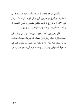 ‫ﻭﺃﻓﻀل ﺍﻟﺯﻫﺩ ﺇﺨﻔﺎﺀ ﺍﻟﺯﻫـﺩ، ﻭﺃﺼـﻌﺒﻪ ﺍﻟﺯﻫـﺩ ﻓـﻲ‬
‫ﺍﻟﺤﻅﻭﻅ. ﻭﺍﻟﻔﺭﻕ ﺒﻴﻨﻪ ﻭﺒﻴﻥ ﺍﻟﻭﺭﻉ ﺃﻥ ﺍﻟﺯﻫﺩ ﺘﺭﻙ ﻤﺎ ﻻ ﻴﻨﻔﻊ‬
‫ﻓﻲ ﺍﻵﺨﺭﺓ، ﻭﺍﻟﻭﺭﻉ ﺘﺭﻙ ﻤﺎ ﻴﺨﺸﻰ ﻀـﺭﺭﻩ ﻓـﻲ ﺍﻵﺨـﺭﺓ.‬
        ‫ﻭﺍﻟﻘﻠﺏ ﺍﻟﻤﻌﻠﻕ ﺒﺎﻟﺸﻬﻭﺍﺕ ﻻ ﻴﺼﺢ ﻟﻪ ﺯﻫﺩ ﻭﻻ ﻭﺭﻉ.‬

‫ﻗﺎل ﻴﺤﻴﻰ ﺒﻥ ﻤﻌﺎﺫ: ﻋﺠﺒﺕ ﻤﻥ ﺜﻼﺙ: ﺭﺠل ﻴﺭﺍﺌﻲ ﻓﻲ‬
‫ﻋﻤﻠﻪ ﻤﺨﻠﻭﻗﺎ ﻤﺜﻠﻪ ﻭﻴﺘﺭﻙ ﺃﻥ ﻴﻌﻤﻠﻪ ﷲ، ﻭﺭﺠل ﻴﺒﺨـل ﺒﻤﺎﻟـﻪ‬
‫ﻭﺭﺒﻪ ﻴﺴﺘﻘﺭﻀﻪ ﻤﻨﻪ ﻭﻻ ﻴﻘﺭﻀﻪ ﻤﻨﻪ ﺸﻴﺌﺎ، ﻭﺭﺠل ﻴﺭﻏﺏ ﻓﻲ‬
‫ﺼﺤﺒﺔ ﺍﻟﻤﺨﻠﻭﻗﻴﻥ ﻭﻤﻭﺩﺘﻬﻡ، ﻭﺍﷲ ﻴﺩﻋﻭﻩ ﺇﻟﻰ ﺼﺤﺒﺘﻪ ﻭﻤﻭﺩﺘﻪ.‬




‫٧٤٢‬
 