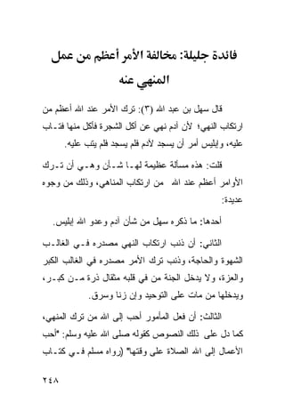 ‫א‬           ‫:‬
                                   ‫א‬

‫ﻗﺎل ﺴﻬل ﺒﻥ ﻋﺒﺩ ﺍﷲ )٣(: ﺘﺭﻙ ﺍﻷﻤﺭ ﻋﻨﺩ ﺍﷲ ﺃﻋﻅﻡ ﻤﻥ‬
‫ﺍﺭﺘﻜﺎﺏ ﺍﻟﻨﻬﻲ؛ ﻷﻥ ﺁﺩﻡ ﻨﻬﻲ ﻋﻥ ﺃﻜل ﺍﻟﺸﺠﺭﺓ ﻓﺄﻜل ﻤﻨﻬﺎ ﻓﺘـﺎﺏ‬
      ‫ﻋﻠﻴﻪ، ﻭﺇﺒﻠﻴﺱ ﺃﻤﺭ ﺃﻥ ﻴﺴﺠﺩ ﻵﺩﻡ ﻓﻠﻡ ﻴﺴﺠﺩ ﻓﻠﻡ ﻴﺘﺏ ﻋﻠﻴﻪ.‬

‫ﻗﻠﺕ: ﻫﺫﻩ ﻤﺴﺄﻟﺔ ﻋﻅﻴﻤﺔ ﻟﻬـﺎ ﺸـﺄﻥ ﻭﻫـﻲ ﺃﻥ ﺘـﺭﻙ‬
‫ﺍﻷﻭﺍﻤﺭ ﺃﻋﻅﻡ ﻋﻨﺩ ﺍﷲ ﻤﻥ ﺍﺭﺘﻜﺎﺏ ﺍﻟﻤﻨﺎﻫﻲ، ﻭﺫﻟﻙ ﻤﻥ ﻭﺠﻭﻩ‬
                                                  ‫ﻋﺩﻴﺩﺓ:‬

  ‫ﺃﺤﺩﻫﺎ: ﻤﺎ ﺫﻜﺭﻩ ﺴﻬل ﻤﻥ ﺸﺄﻥ ﺁﺩﻡ ﻭﻋﺩﻭ ﺍﷲ ﺇﺒﻠﻴﺱ.‬

‫ﺍﻟﺜﺎﻨﻲ: ﺃﻥ ﺫﻨﺏ ﺍﺭﺘﻜﺎﺏ ﺍﻟﻨﻬﻲ ﻤﺼﺩﺭﻩ ﻓـﻲ ﺍﻟﻐﺎﻟـﺏ‬
‫ﺍﻟﺸﻬﻭﺓ ﻭﺍﻟﺤﺎﺠﺔ، ﻭﺫﻨﺏ ﺘﺭﻙ ﺍﻷﻤﺭ ﻤﺼﺩﺭﻩ ﻓﻲ ﺍﻟﻐﺎﻟﺏ ﺍﻟﻜﺒﺭ‬
‫ﻭﺍﻟﻌﺯﺓ، ﻭﻻ ﻴﺩﺨل ﺍﻟﺠﻨﺔ ﻤﻥ ﻓﻲ ﻗﻠﺒﻪ ﻤﺜﻘﺎل ﺫﺭﺓ ﻤـﻥ ﻜﺒـﺭ،‬
            ‫ﻭﻴﺩﺨﻠﻬﺎ ﻤﻥ ﻤﺎﺕ ﻋﻠﻰ ﺍﻟﺘﻭﺤﻴﺩ ﻭﺇﻥ ﺯﻨﺎ ﻭﺴﺭﻕ.‬

‫ﺍﻟﺜﺎﻟﺙ: ﺃﻥ ﻓﻌل ﺍﻟﻤﺄﻤﻭﺭ ﺃﺤﺏ ﺇﻟﻰ ﺍﷲ ﻤﻥ ﺘﺭﻙ ﺍﻟﻤﻨﻬﻲ،‬
‫ﻜﻤﺎ ﺩل ﻋﻠﻰ ﺫﻟﻙ ﺍﻟﻨﺼﻭﺹ ﻜﻘﻭﻟﻪ ﺼﻠﻰ ﺍﷲ ﻋﻠﻴﻪ ﻭﺴﻠﻡ: "ﺃﺤﺏ‬
‫ﺍﻷﻋﻤﺎل ﺇﻟﻰ ﺍﷲ ﺍﻟﺼﻼﺓ ﻋﻠﻰ ﻭﻗﺘﻬﺎ" )ﺭﻭﺍﻩ ﻤﺴﻠﻡ ﻓـﻲ ﻜﺘـﺎﺏ‬

‫٨٤٢‬
 