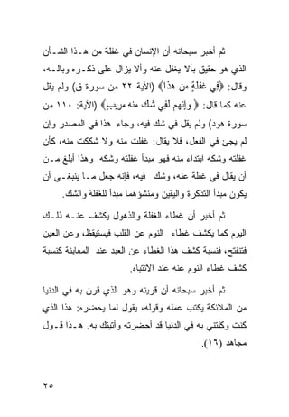 ‫ﺜﻡ ﺃﺨﺒﺭ ﺴﺒﺤﺎﻨﻪ ﺃﻥ ﺍﻹﻨﺴﺎﻥ ﻓﻲ ﻏﻔﻠﺔ ﻤﻥ ﻫـﺫﺍ ﺍﻟﺸـﺄﻥ‬
‫ﺍﻟﺫﻱ ﻫﻭ ﺤﻘﻴﻕ ﺒﺄﻻ ﻴﻐﻔل ﻋﻨﻪ ﻭﺃﻻ ﻴﺯﺍل ﻋﻠﻰ ﺫﻜـﺭﻩ ﻭﺒﺎﻟـﻪ،‬
‫ﻭﻗﺎل: ‪ِ ‬ﻲ ﻏﻔﻠﺔ ﻣﻦ ﻫ ﹶﺍ‪) ‬ﺍﻵﻴﺔ ٢٢ ﻤﻥ ﺴﻭﺭﺓ ﻕ( ﻭﻟﻡ ﻴﻘل‬
                              ‫ﻓ ﹶ ﹾ ﹶ ٍ ‪  ‬ﺬ‬
‫ﻋﻨﻪ ﻜﻤﺎ ﻗﺎل: ‪ ‬ﻭﺇﻧ ‪‬ﻢ ﻟ ِﻲ ﺷﻚ ﻣﻨﻪ ﻣ ِﻳﺐ‪) ‬ﺍﻵﻴﺔ: ٠١١ ﻤﻥ‬
               ‫‪ِ‬ﻬ ‪ ‬ﹶﻔ ‪     ‬ﺮ ٍ‬
‫ﺴﻭﺭﺓ ﻫﻭﺩ( ﻭﻟﻡ ﻴﻘل ﻓﻲ ﺸﻙ ﻓﻴﻪ، ﻭﺠﺎﺀ ﻫﺫﺍ ﻓﻲ ﺍﻟﻤﺼﺩﺭ ﻭﺇﻥ‬
‫ﻟﻡ ﻴﺠﺊ ﻓﻲ ﺍﻟﻔﻌل، ﻓﻼ ﻴﻘﺎل: ﻏﻔﻠﺕ ﻤﻨﻪ ﻭﻻ ﺸﻜﻜﺕ ﻤﻨﻪ، ﻜﺄﻥ‬
‫ﻏﻔﻠﺘﻪ ﻭﺸﻜﻪ ﺍﺒﺘﺩﺍﺀ ﻤﻨﻪ ﻓﻬﻭ ﻤﺒﺩﺃ ﻏﻔﻠﺘﻪ ﻭﺸﻜﻪ. ﻭﻫﺫﺍ ﺃﺒﻠﻎ ﻤـﻥ‬
‫ﺃﻥ ﻴﻘﺎل ﻓﻲ ﻏﻔﻠﺔ ﻋﻨﻪ، ﻭﺸﻙ ﻓﻴﻪ، ﻓﺈﻨﻪ ﺠﻌل ﻤـﺎ ﻴﻨﺒﻐـﻲ ﺃﻥ‬
     ‫ﻴﻜﻭﻥ ﻤﺒﺩﺃ ﺍﻟﺘﺫﻜﺭﺓ ﻭﺍﻟﻴﻘﻴﻥ ﻭﻤﻨﺸﺅﻫﻤﺎ ﻤﺒﺩﺃ ﻟﻠﻐﻔﻠﺔ ﻭﺍﻟﺸﻙ.‬

‫ﺜﻡ ﺃﺨﺒﺭ ﺃﻥ ﻏﻁﺎﺀ ﺍﻟﻐﻔﻠﺔ ﻭﺍﻟﺫﻫﻭل ﻴﻜﺸﻑ ﻋﻨـﻪ ﺫﻟـﻙ‬
‫ﺍﻟﻴﻭﻡ ﻜﻤﺎ ﻴﻜﺸﻑ ﻏﻁﺎﺀ ﺍﻟﻨﻭﻡ ﻋﻥ ﺍﻟﻘﻠﺏ ﻓﻴﺴﺘﻴﻘﻅ، ﻭﻋﻥ ﺍﻟﻌﻴﻥ‬
‫ﻓﺘﻨﻔﺘﺢ، ﻓﻨﺴﺒﺔ ﻜﺸﻑ ﻫﺫﺍ ﺍﻟﻐﻁﺎﺀ ﻋﻥ ﺍﻟﻌﺒﺩ ﻋﻨﺩ ﺍﻟﻤﻌﺎﻴﻨﺔ ﻜﻨﺴﺒﺔ‬
                        ‫ﻜﺸﻑ ﻏﻁﺎﺀ ﺍﻟﻨﻭﻡ ﻋﻨﻪ ﻋﻨﺩ ﺍﻻﻨﺘﺒﺎﻩ.‬

‫ﺜﻡ ﺃﺨﺒﺭ ﺴﺒﺤﺎﻨﻪ ﺃﻥ ﻗﺭﻴﻨﻪ ﻭﻫﻭ ﺍﻟﺫﻱ ﻗﺭﻥ ﺒﻪ ﻓﻲ ﺍﻟﺩﻨﻴﺎ‬
‫ﻤﻥ ﺍﻟﻤﻼﺌﻜﺔ ﻴﻜﺘﺏ ﻋﻤﻠﻪ ﻭﻗﻭﻟﻪ، ﻴﻘﻭل ﻟﻤﺎ ﻴﺤﻀﺭﻩ: ﻫﺫﺍ ﺍﻟﺫﻱ‬
‫ﻜﻨﺕ ﻭﻜﻠﺘﻨﻲ ﺒﻪ ﻓﻲ ﺍﻟﺩﻨﻴﺎ ﻗﺩ ﺃﺤﻀﺭﺘﻪ ﻭﺃﺘﻴﺘﻙ ﺒﻪ. ﻫـﺫﺍ ﻗـﻭل‬
                                             ‫ﻤﺠﺎﻫﺩ )٦١(.‬



‫٥٢‬
 