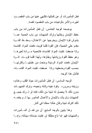 ‫ﻓﻌل ﺍﻟﻤﺄﻤﻭﺭﺍﺕ ﺃﻭ ﻋﻥ ﻜﻤﺎﻟﻬﺎ، ﻓﺎﻟﻨﻬﻲ ﻋﻨﻬﺎ ﻤﻥ ﺒﺎﺏ ﺍﻟﻤﻘﺼـﻭﺩ‬
            ‫ﻟﻐﻴﺭﻩ، ﻭﺍﻷﻤﺭ ﺒﺎﻟﻭﺍﺠﺒﺎﺕ ﻤﻥ ﺒﺎﺏ ﺍﻟﻤﻘﺼﻭﺩ ﻟﻨﻔﺴﻪ.‬

‫ﻴﻭﻀﺤﻪ ﺍﻟﻭﺠﻪ ﺍﻟﺨﺎﻤﺱ: ﺃﻥ ﻓﻌل ﺍﻟﻤﺄﻤﻭﺭﺍﺕ ﻤﻥ ﺒﺎﺏ‬
‫ﺤﻔﻅ ﺍﻹﻴﻤﺎﻥ ﻭﺒﻘﺎﺌﻬﺎ ﻭﺘﺭﻙ ﺍﻟﻤﻨﻬﻴﺎﺕ ﻤﻥ ﺒﺎﺏ ﺍﻟﺤﻤﻴﺔ ﻋﻤـﺎ‬
‫ﻴﺸﻭﺵ ﻗﻭﺓ ﺍﻹﻴﻤﺎﻥ ﻭﻴﺨﺭﺠﻬﺎ ﻋﻥ ﺍﻻﻋﺘﺩﺍل، ﻭﺤﻔـﻅ ﺍﻟﻘـﻭﺓ‬
‫ﻤﻘﺩﻡ ﻋﻠﻰ ﺍﻟﺤﻤﻴﺔ، ﻓﺈﻥ ﺍﻟﻘﻭﺓ ﻜﻠﻤﺎ ﻗﻭﻴﺕ ﺩﻓﻌﺕ ﺍﻟﻤﻭﺍﺩ ﺍﻟﻔﺎﺴﺩﺓ‬
‫ﻭﺇﺫﺍ ﻀﻌﻔﺕ ﻏﻠﺒﺕ ﺍﻟﻤﻭﺍﺩ ﺍﻟﻔﺎﺴﺩﺓ، ﻓﺎﻟﺤﻤﻴﺔ ﻤـﺭﺍﺩﺓ ﻟﻐﻴﺭﻫـﺎ‬
‫ﻭﻫﻭ ﺤﻔﻅ ﺍﻟﻘﻭﺓ ﻭﺯﻴﺎﺩﺘﻬﺎ ﻭﺒﻘﺎﺅﻫﺎ، ﻭﻟﻬﺫﺍ ﻜﻠﻤﺎ ﻗﻭﻴـﺕ ﻗـﻭﺓ‬
‫ﺍﻹﻴﻤﺎﻥ ﺩﻓﻌﺕ ﺍﻟﻤﻭﺍﺩ ﺍﻟﺭﺩﻴﺌﺔ ﻭﻤﻨﻌﺕ ﻤﻥ ﻏﻠﺒﺘﻬـﺎ ﻭﻜﺜﺭﺘﻬـﺎ‬
‫ﺒﺤﺴﺏ ﺍﻟﻘﻭﺓ ﻭﻀﻌﻔﻬﺎ، ﻭﺇﺫﺍ ﻀﻌﻔﺕ ﻏﻠﺒﺕ ﺍﻟﻤﻭﺍﺩ ﺍﻟﻔﺎﺴـﺩﺓ،‬
                                        ‫ﻓﺘﺄﻤل ﻫﺫﺍ ﺍﻟﻭﺠﻪ.‬

‫ﺍﻟﻭﺠﻪ ﺍﻟﺴﺎﺩﺱ: ﺃﻥ ﻓﻌل ﺍﻟﻤﺄﻤﻭﺭﺍﺕ ﺤﻴﺎﺓ ﺍﻟﻘﻠﺏ ﻭﻏﺫﺍﺅﻩ‬
‫ﻭﺯﻴﻨﺘﻪ ﻭﺴﺭﻭﺭﻩ ﻭﻗﻭﺓ ﻋﻴﻨﻪ ﻭﻟﺫﺘﻪ ﻭﻨﻌﻴﻤﻪ، ﻭﺘﺭﻙ ﺍﻟﻤﻨﻬﻴـﺎﺕ‬
‫ﺒﺩﻭﻥ ﺫﻟﻙ ﻻ ﻴﺤﺼل ﻟﻪ ﺸﻴﺌﺎ ﻤﻥ ﺫﻟﻙ، ﻓﺈﻨﻪ ﻟﻭ ﺘـﺭﻙ ﺠﻤﻴـﻊ‬
‫ﺍﻟﻤﻨﻬﻴﺎﺕ ﻭﻟﻡ ﻴﺄﺕ ﺒﺎﻹﻴﻤﺎﻥ ﻭﺍﻷﻋﻤﺎل ﺍﻟﻤﺄﻤﻭﺭ ﺒﻬﺎ ﻟـﻡ ﻴﻨﻔﻌـﻪ‬
                ‫ﺫﻟﻙ ﺍﻟﺘﺭﻙ ﺸﻴﺌﺎ ﻭﻜﺎﻥ ﺨﺎﻟﺩﺍ ﻤﺨﻠﺩﺍ ﻓﻲ ﺍﻟﻨﺎﺭ.‬

‫ﻭﻫﺫﺍ ﻴﺘﺒﻴﻥ ﺒﺎﻟﻭﺠﻪ ﺍﻟﺴﺎﺒﻊ: ﺃﻥ ﻤﻥ ﻓﻌـل ﺍﻟﻤـﺄﻤﻭﺭﺍﺕ‬
‫ﻭﺍﻟﻤﻨﻬﻴﺎﺕ ﻓﻬﻭ ﺇﻤﺎ ﻨﺎﺝ ﻤﻁﻠﻘﺎ ﺇﻥ ﻏﻠﺒﺕ ﺤﺴﻨﺎﺘﻪ ﺴﻴﺌﺎﺘﻪ، ﻭﺇﻤـﺎ‬

‫١٥٢‬
 