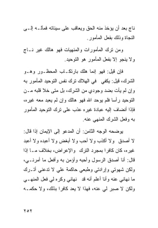 ‫ﻨﺎﺝ ﺒﻌﺩ ﺃﻥ ﻴﺅﺨﺫ ﻤﻨﻪ ﺍﻟﺤﻕ ﻭﻴﻌﺎﻗﺏ ﻋﻠﻰ ﺴﻴﺌﺎﺘﻪ ﻓﻤﺂﻟـﻪ ﺇﻟـﻰ‬
                               ‫ﺍﻟﻨﺠﺎﺓ ﻭﺫﻟﻙ ﺒﻔﻌل ﺍﻟﻤﺄﻤﻭﺭ.‬

‫ﻭﻤﻥ ﺘﺭﻙ ﺍﻟﻤﺄﻤﻭﺭﺍﺕ ﻭﺍﻟﻤﻨﻬﻴﺎﺕ ﻓﻬﻭ ﻫﺎﻟﻙ ﻏﻴﺭ ﻨـﺎﺝ‬
                    ‫ﻭﻻ ﻴﻨﺠﻭ ﺇﻻ ﺒﻔﻌل ﺍﻟﻤﺄﻤﻭﺭ ﻫﻭ ﺍﻟﺘﻭﺤﻴﺩ.‬

‫ﻓﺈﻥ ﻗﻴل: ﻓﻬﻭ ﺇﻨﻤﺎ ﻫﻠﻙ ﺒﺎﺭﺘﻜـﺎﺏ ﺍﻟﻤﺤﻅـﻭﺭ ﻭﻫـﻭ‬
‫ﺍﻟﺸﺭﻙ، ﻗﻴل: ﻴﻜﻔﻲ ﻓﻲ ﺍﻟﻬﻼﻙ ﺘﺭﻙ ﻨﻔﺱ ﺍﻟﺘﻭﺤﻴﺩ ﺍﻟﻤﺄﻤﻭﺭ ﺒﻪ‬
‫ﻭﺇﻥ ﻟﻡ ﻴﺄﺕ ﺒﻀﺩ ﻭﺠﻭﺩﻱ ﻤﻥ ﺍﻟﺸﺭﻙ، ﺒل ﻤﺘﻰ ﺨﻼ ﻗﻠﺒﻪ ﻤـﻥ‬
‫ﺍﻟﺘﻭﺤﻴﺩ ﺭﺃﺴﺎ ﻓﻠﻡ ﻴﻭﺤﺩ ﺍﷲ ﻓﻬﻭ ﻫﺎﻟﻙ ﻭﺇﻥ ﻟﻡ ﻴﻌﺒﺩ ﻤﻌﻪ ﻏﻴﺭﻩ،‬
‫ﻓﺈﺫﺍ ﺃﻨﻀﺎﻑ ﺇﻟﻴﻪ ﻋﺒﺎﺩﺓ ﻏﻴﺭﻩ ﻋﺫﺏ ﻋﻠﻰ ﺘﺭﻙ ﺍﻟﺘﻭﺤﻴﺩ ﺍﻟﻤﺄﻤﻭﺭ‬
                             ‫ﺒﻪ ﻭﻓﻌل ﺍﻟﺸﺭﻙ ﺍﻟﻤﻨﻬﻲ ﻋﻨﻪ.‬

‫ﻴﻭﻀﺤﻪ ﺍﻟﻭﺠﻪ ﺍﻟﺜﺎﻤﻥ: ﺃﻥ ﺍﻟﻤﺩﻋﻭ ﺇﻟﻰ ﺍﻹﻴﻤﺎﻥ ﺇﺫﺍ ﻗﺎل:‬
‫ﻻ ﺃﺼﺩﻕ ﻭﻻ ﺃﻜﺫﺏ ﻭﻻ ﺃﺤﺏ ﻭﻻ ﺃﺒﻐﺽ ﻭﻻ ﺃﻋﺒﺩﻩ ﻭﻻ ﺃﻋﺒﺩ‬
‫ﻏﻴﺭﻩ، ﻜﺎﻥ ﻜﺎﻓﺭﺍ ﺒﻤﺠﺭﺩ ﺍﻟﺘﺭﻙ ﻭﺍﻹﻋﺭﺍﺽ، ﺒﺨﻼﻑ ﻤـﺎ ﺇﺫﺍ‬
‫ﻗﺎل: ﺃﻨﺎ ﺃﺼﺩﻕ ﺍﻟﺭﺴﻭل ﻭﺃﺤﺒﻪ ﻭﺃﺅﻤﻥ ﺒﻪ ﻭﺃﻓﻌل ﻤﺎ ﺃﻤﺭﻨـﻲ،‬
‫ﻭﻟﻜﻥ ﺸﻬﻭﺘﻲ ﻭﺇﺭﺍﺩﺘﻲ ﻭﻁﺒﻌﻲ ﺤﺎﻜﻤﺔ ﻋﻠﻲ ﻻ ﺘﺩﻋﻨﻲ ﺃﺘـﺭﻙ‬
‫ﻤﺎ ﻨﻬﺎﻨﻲ ﻋﻨﻪ ﻭﺃﻨﺎ ﺃﻋﻠﻡ ﺃﻨﻪ ﻗﺩ ﻨﻬﺎﻨﻲ ﻭﻜﺭﻩ ﻟﻲ ﻓﻌل ﺍﻟﻤﻨﻬـﻲ‬
‫ﻭﻟﻜﻥ ﻻ ﺼﺒﺭ ﻟﻲ ﻋﻨﻪ، ﻓﻬﺫﺍ ﻻ ﻴﻌﺩ ﻜﺎﻓﺭﺍ ﺒﺫﻟﻙ، ﻭﻻ ﺤﻜﻤـﻪ‬


‫٢٥٢‬
 