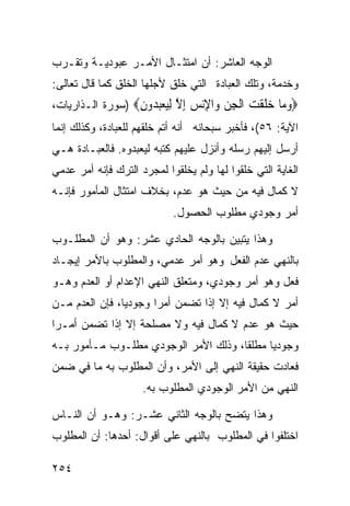 ‫ﺍﻟﻭﺠﻪ ﺍﻟﻌﺎﺸﺭ: ﺃﻥ ﺍﻤﺘﺜـﺎل ﺍﻷﻤـﺭ ﻋﺒﻭﺩﻴـﺔ ﻭﺘﻘـﺭﺏ‬
‫ﻭﺨﺩﻤﺔ، ﻭﺘﻠﻙ ﺍﻟﻌﺒﺎﺩﺓ ﺍﻟﺘﻲ ﺨﻠﻕ ﻷﺠﻠﻬﺎ ﺍﻟﺨﻠﻕ ﻜﻤﺎ ﻗﺎل ﺘﻌﺎﻟﻰ:‬
‫‪‬ﻭ ‪‬ﺎ ﺧﻠﻘ ‪ ‬ﺍﻟﺠﻦ ‪‬ﺍﻹﻧﺲ ﺇﻻ ﻟﻴﻌﺒ ‪‬ﻭﻥ‪) ‬ﺴﻭﺭﺓ ﺍﻟـﺫﺍﺭﻴﺎﺕ،‬
                  ‫‪‬ﻣ ‪ ‬ﹶ ﹾﺖ ﹾ ِ ‪ ‬ﻭ ِ‪ ِ  ‬ﱠ ِ‪ ‬ﺪ ِ‬
‫ﺍﻵﻴﺔ: ٦٥(، ﻓﺄﺨﺒﺭ ﺴﺒﺤﺎﻨﻪ ﺃﻨﻪ ﺃﺘﻡ ﺨﻠﻘﻬﻡ ﻟﻠﻌﺒﺎﺩﺓ، ﻭﻜﺫﻟﻙ ﺇﻨﻤﺎ‬
‫ﺃﺭﺴل ﺇﻟﻴﻬﻡ ﺭﺴﻠﻪ ﻭﺃﻨﺯل ﻋﻠﻴﻬﻡ ﻜﺘﺒﻪ ﻟﻴﻌﺒﺩﻭﻩ. ﻓﺎﻟﻌﺒـﺎﺩﺓ ﻫـﻲ‬
‫ﺍﻟﻐﺎﻴﺔ ﺍﻟﺘﻲ ﺨﻠﻘﻭﺍ ﻟﻬﺎ ﻭﻟﻡ ﻴﺨﻠﻘﻭﺍ ﻟﻤﺠﺭﺩ ﺍﻟﺘﺭﻙ ﻓﺈﻨﻪ ﺃﻤﺭ ﻋﺩﻤﻲ‬
‫ﻻ ﻜﻤﺎل ﻓﻴﻪ ﻤﻥ ﺤﻴﺙ ﻫﻭ ﻋﺩﻡ، ﺒﺨﻼﻑ ﺍﻤﺘﺜﺎل ﺍﻟﻤﺄﻤﻭﺭ ﻓﺈﻨـﻪ‬
                            ‫ﺃﻤﺭ ﻭﺠﻭﺩﻱ ﻤﻁﻠﻭﺏ ﺍﻟﺤﺼﻭل.‬

‫ﻭﻫﺫﺍ ﻴﺘﺒﻴﻥ ﺒﺎﻟﻭﺠﻪ ﺍﻟﺤﺎﺩﻱ ﻋﺸﺭ: ﻭﻫﻭ ﺃﻥ ﺍﻟﻤﻁﻠـﻭﺏ‬
‫ﺒﺎﻟﻨﻬﻲ ﻋﺩﻡ ﺍﻟﻔﻌل ﻭﻫﻭ ﺃﻤﺭ ﻋﺩﻤﻲ، ﻭﺍﻟﻤﻁﻠﻭﺏ ﺒﺎﻷﻤﺭ ﺇﻴﺠـﺎﺩ‬
‫ﻓﻌل ﻭﻫﻭ ﺃﻤﺭ ﻭﺠﻭﺩﻱ، ﻭﻤﺘﻌﻠﻕ ﺍﻟﻨﻬﻲ ﺍﻹﻋﺩﺍﻡ ﺃﻭ ﺍﻟﻌﺩﻡ ﻭﻫـﻭ‬
‫ﺃﻤﺭ ﻻ ﻜﻤﺎل ﻓﻴﻪ ﺇﻻ ﺇﺫﺍ ﺘﻀﻤﻥ ﺃﻤﺭﺍ ﻭﺠﻭﺩﻴﺎ، ﻓﺈﻥ ﺍﻟﻌﺩﻡ ﻤـﻥ‬
‫ﺤﻴﺙ ﻫﻭ ﻋﺩﻡ ﻻ ﻜﻤﺎل ﻓﻴﻪ ﻭﻻ ﻤﺼﻠﺤﺔ ﺇﻻ ﺇﺫﺍ ﺘﻀﻤﻥ ﺃﻤـﺭﺍ‬
‫ﻭﺠﻭﺩﻴﺎ ﻤﻁﻠﻘﺎ، ﻭﺫﻟﻙ ﺍﻷﻤﺭ ﺍﻟﻭﺠﻭﺩﻱ ﻤﻁﻠـﻭﺏ ﻤـﺄﻤﻭﺭ ﺒـﻪ‬
‫ﻓﻌﺎﺩﺕ ﺤﻘﻴﻘﺔ ﺍﻟﻨﻬﻲ ﺇﻟﻰ ﺍﻷﻤﺭ، ﻭﺃﻥ ﺍﻟﻤﻁﻠﻭﺏ ﺒﻪ ﻤﺎ ﻓﻲ ﻀﻤﻥ‬
                     ‫ﺍﻟﻨﻬﻲ ﻤﻥ ﺍﻷﻤﺭ ﺍﻟﻭﺠﻭﺩﻱ ﺍﻟﻤﻁﻠﻭﺏ ﺒﻪ.‬

‫ﻭﻫﺫﺍ ﻴﺘﻀﺢ ﺒﺎﻟﻭﺠﻪ ﺍﻟﺜﺎﻨﻲ ﻋﺸـﺭ: ﻭﻫـﻭ ﺃﻥ ﺍﻟﻨـﺎﺱ‬
‫ﺍﺨﺘﻠﻔﻭﺍ ﻓﻲ ﺍﻟﻤﻁﻠﻭﺏ ﺒﺎﻟﻨﻬﻲ ﻋﻠﻰ ﺃﻗﻭﺍل: ﺃﺤﺩﻫﺎ: ﺃﻥ ﺍﻟﻤﻁﻠﻭﺏ‬

‫٤٥٢‬
 