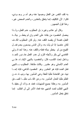 ‫ﺒﻪ ﻜﻑ ﺍﻟﻨﻔﺱ ﻋﻥ ﺍﻟﻔﻌل ﻭﺤﺒﺴﻬﺎ ﻋﻨﻪ ﻭﻫﻭ ﺃﻤـﺭ ﻭﺠـﻭﺩﻱ،‬
‫ﻗﺎﻟﻭﺍ: ﻷﻥ ﺍﻟﺘﻜﻠﻴﻑ ﺇﻨﻤﺎ ﻴﺘﻌﻠﻕ ﺒﺎﻟﻤﻘﺩﻭﺭ، ﻭﺍﻟﻌﺩﻡ ﺍﻟﻤﺤﺽ ﻏﻴﺭ،‬
                                      ‫ﻭﻫﺫﺍ ﻗﻭل ﺍﻟﺠﻤﻬﻭﺭ.‬

‫ﻭﻗﺎل ﺃﺒﻭ ﻫﺎﺸﻡ ﻭﻏﻴﺭﻩ: ﺒل ﺍﻟﻤﻁﻠﻭﺏ ﻋﺩﻡ ﺍﻟﻔﻌل، ﻭﻟـﺫﺍ‬
‫ﻴﺤﺼل ﺍﻟﻤﻘﺼﻭﺩ ﻤﻥ ﺒﻘﺎﺌﻪ ﻋﻠﻰ ﺍﻟﻌﺩﻡ ﻭﺇﻥ ﻟﻡ ﻴﺨﻁـﺭ ﺒﺒﺎﻟـﻪ‬
‫ﺍﻟﻔﻌل، ﻓﻀﻼ ﺃﻥ ﻴﻘﺼﺩ ﺍﻟﻜﻑ ﻋﻨﻪ. ﻭﻟﻭ ﻜﺎﻥ ﺍﻟﻤﻁﻠﻭﺏ ﺍﻟﻜـﻑ‬
‫ﻟﻜﺎﻥ ﻋﺎﺼﻴﺎ ﺇﺫﺍ ﻟﻡ ﻴﺄﺕ ﺒﻪ، ﻭﻷﻥ ﺍﻟﻨﺎﺱ ﻴﻤﺩﺤﻭﻥ ﺒﻌﺩﻡ ﻓﻌـل‬
‫ﺍﻟﻘﺒﻴﺢ ﻤﻥ ﻟﻡ ﻴﺨﻁﺭ ﺒﺒﺎﻟﻪ ﻓﻌﻠﻪ ﻭﺍﻟﻜﻑ ﻋﻨﻪ. ﻭﻫﺫﺍ ﺃﺤﺩ ﻗـﻭﻟﻲ‬
‫ﺍﻟﻘﺎﻀﻲ ﺃﺒﻲ ﺒﻜﺭ ﻭﻷﺠﻠﻪ ﺍﻟﺘﺯﻡ ﺃﻥ ﻋﺩﻡ ﺍﻟﻔﻌل ﻤﻘـﺩﻭﺭ ﻟﻠﻌﺒـﺩ‬
‫ﻭﺩﺍﺨل ﺘﺤﺕ ﺍﻟﻜﺴﺏ، ﻗﺎل: ﻭﺍﻟﻤﻘﺼﻭﺩ ﺒﺎﻟﻨﻬﻲ ﺍﻹﺒﻘـﺎﺀ ﻋﻠـﻰ‬
‫ﺍﻟﻌﺩﻡ ﺍﻷﺼﻠﻲ ﻭﻫﻭ ﻤﻘﺩﻭﺭ. ﻭﻗﺎﻟﺕ ﻁﺎﺌﻔﺔ: ﺍﻟﻤﻁﻠﻭﺏ ﺒـﺎﻟﻨﻬﻲ‬
‫ﻓﻌل ﺍﻟﻀﺩ ﻓﺈﻨﻪ ﻫﻭ ﺍﻟﻤﻘﺩﻭﺭ ﻭﻫﻭ ﺍﻟﻤﻘﺼﻭﺩ ﻟﻠﻨﺎﻫﻲ، ﻓﺈﻨﻪ ﺇﻨﻤـﺎ‬
‫ﻨﻬﺎﻩ ﻋﻥ ﺍﻟﻔﺎﺤﺸﺔ ﻁﻠﺒﺎ ﻟﻠﻌﻔﺔ ﻭﻫﻲ ﺍﻟﻤﺄﻤﻭﺭ ﺒﻬﺎ، ﻭﻨﻬـﺎﻩ ﻋـﻥ‬
‫ﺍﻟﻅﻠﻡ ﻁﻠﺒﺎ ﻟﻠﻌﺩل ﺍﻟﻤﺄﻤﻭﺭ ﺒﻪ، ﻭﻋﻥ ﺍﻟﻜـﺫﺏ ﻁﻠﺒـﺎ ﻟﻠﺼـﺩﻕ‬
‫ﺍﻟﻤﺄﻤﻭﺭ ﺒﻪ، ﻭﻫﻜﺫﺍ ﺠﻤﻴﻊ ﺍﻟﻤﻨﻬﻴﺎﺕ، ﻓﻌﻨﺩ ﻫـﺅﻻﺀ ﺃﻥ ﺤﻘﻴﻘـﺔ‬
‫ﺍﻟﻨﻬﻲ ﺍﻟﻁﻠﺏ ﻟﻀﺩ ﺍﻟﻤﻨﻬﻲ ﻋﻨﻪ ﻓﻌﺎﺩ ﺍﻷﻤﺭ ﺇﻟﻰ ﺃﻥ ﺍﻟﻁﻠﺏ ﺇﻨﻤﺎ‬
                                      ‫ﺘﻌﻠﻕ ﺒﻔﻌل ﺍﻟﻤﺄﻤﻭﺭ.‬



‫٥٥٢‬
 