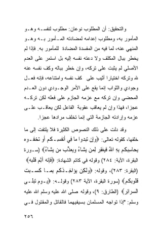 ‫ﻭﺍﻟﺘﺤﻘﻴﻕ: ﺃﻥ ﺍﻟﻤﻁﻠﻭﺏ ﻨﻭﻋﺎﻥ: ﻤﻁﻠﻭﺏ ﻟﻨﻔﺴـﻪ ﻭﻫـﻭ‬
‫ﺍﻟﻤﺄﻤﻭﺭ ﺒﻪ، ﻭﻤﻁﻠﻭﺏ ﺇﻋﺩﺍﻤﻪ ﻟﻤﻀﺎﺩﺘﻪ ﺍﻟﻤـﺄﻤﻭﺭ ﺒـﻪ ﻭﻫـﻭ‬
‫ﺍﻟﻤﻨﻬﻲ ﻋﻨﻪ، ﻟﻤﺎ ﻓﻴﻪ ﻤﻥ ﺍﻟﻤﻔﺴﺩﺓ ﺍﻟﻤﻀﺎﺩﺓ ﻟﻠﻤﺄﻤﻭﺭ ﺒﻪ. ﻓﺈﺫﺍ ﻟﻡ‬
‫ﻴﺨﻁﺭ ﺒﺒﺎل ﺍﻟﻤﻜﻠﻑ ﻭﻻ ﺩﻋﺘﻪ ﻨﻔﺴﻪ ﺇﻟﻴﻪ ﺒل ﺍﺴﺘﻤﺭ ﻋﻠﻰ ﺍﻟﻌﺩﻡ‬
‫ﺍﻷﺼﻠﻲ ﻟﻡ ﻴﺜﺒﺕ ﻋﻠﻰ ﺘﺭﻜﻪ، ﻭﺇﻥ ﺨﻁﺭ ﺒﺒﺎﻟﻪ ﻭﻜﻑ ﻨﻔﺴﻪ ﻋﻨﻪ‬
‫ﷲ ﻭﺘﺭﻜﻪ ﺍﺨﺘﻴﺎﺭﺍ ﺃﺜﻴﺏ ﻋﻠﻰ ﻜﻑ ﻨﻔﺴﻪ ﻭﺍﻤﺘﻨﺎﻋﻪ، ﻓﺈﻨﻪ ﻓﻌـل‬
‫ﻭﺠﻭﺩﻱ ﻭﺍﻟﺜﻭﺍﺏ ﺇﻨﻤﺎ ﻴﻘﻊ ﻋﻠﻰ ﺍﻷﻤﺭ ﺍﻟﻭﺠـﻭﺩﻱ ﺩﻭﻥ ﺍﻟﻌـﺩﻡ‬
‫ﺍﻟﻤﺤﻀﻲ ﻭﺇﻥ ﺘﺭﻜﻪ ﻤﻊ ﻋﺯﻤﻪ ﺍﻟﺠﺎﺯﻡ ﻋﻠﻰ ﻓﻌﻠﻪ ﻟﻜﻥ ﺘﺭﻜـﻪ‬
‫ﻋﺠﺯﺍ، ﻓﻬﺫﺍ ﻭﺇﻥ ﻟﻡ ﻴﻌﺎﻗﺏ ﻋﻘﻭﺒﺔ ﺍﻟﻔﺎﻋل ﻟﻜﻥ ﻴﻌﺎﻗـﺏ ﻋﻠـﻰ‬
       ‫ﻋﺯﻤﻪ ﻭﺇﺭﺍﺩﺘﻪ ﺍﻟﺠﺎﺯﻤﺔ ﺍﻟﺘﻲ ﺇﻨﻤﺎ ﺘﺨﻠﻑ ﻤﺭﺍﺩﻫﺎ ﻋﺠﺯﺍ.‬

‫ﻭﻗﺩ ﺩﻟﺕ ﻋﻠﻰ ﺫﻟﻙ ﺍﻟﻨﺼﻭﺹ ﺍﻟﻜﺜﻴﺭﺓ ﻓﻼ ﻴﻠﺘﻔﺕ ﺇﻟﻰ ﻤﺎ‬
‫ﺨﻠﻔﻬﺎ، ﻜﻘﻭﻟﻪ ﺘﻌﺎﻟﻰ: ‪‬ﻭﺇِﻥ ‪‬ﺗﺒ ‪‬ﻭﺍ ﻣ‪‬ﺎ ﻓِﻲ ﹶﺃ‪‬ﻧﻔﺴِـﻜﻢ ﹶﺃﻭ ‪‬ﺗﺨ ﹸـﻮﻩ‬
‫ﹸ ﹸ ‪  ‬ﻔ ‪‬‬                      ‫‪ ‬ﺪ‬
‫ﻳ ‪‬ﺎﺳﺒﻜﻢ ﺑﻪ ﺍﷲ ﻓﻴﻐﻔ ‪ ‬ﻟ ‪‬ﻦ ﻳ ‪‬ﺎﺀ ﻭ‪‬ﻌﺬ ‪ ‬ﻦ ﻳ ‪‬ﺎﺀ‪) ‬ﺴـﻭﺭﺓ‬
        ‫‪‬ﺤ ِ ‪ ‬ﹸ ‪ ُ ِ ِ ‬ﹶ‪ِ  ‬ﺮ ِﻤ ‪‬ﺸ ُ ‪‬ﻳ ‪ ‬ﱢﺏ ﻣ ‪‬ﺸ ُ‬
 ‫ﺍﻟﺒﻘﺭﺓ، ﺍﻵﻴﺔ: ٤٨٢( ﻭﻗﻭﻟﻪ ﻓﻲ ﻜﺎﺘﻡ ﺍﻟﺸﻬﺎﺩﺓ: ‪‬ﻓﺈ‪‬ﻧ ‪ ‬ﺁِﺛ ‪ ‬ﻗﻠ‪ ‬‬
  ‫ﹶ ِ ﻪ ﻢ ﹶ ﹾ ﺒﻪ‬
‫)ﺍﻟﺒﻘﺭﺓ: ٣٨٢(، ﻭﻗﻭﻟﻪ: ‪‬ﻭﹶﻟﻜِﻦ ‪‬ﻳﺆ‪‬ﺍﺧِـﺬ ﹸﻢ ِﺑﻤ‪‬ـﺎ ﻛﺴ‪‬ـﺒﺖ‬
‫ﹶ ‪ ‬‬          ‫ﹸﻛ‬               ‫‪‬‬
‫ﻗ ﹸﻮ‪‬ﺑﻜﻢ‪) ‬ﺴﻭﺭﺓ ﺍﻟﺒﻘﺭﺓ، ﺍﻵﻴﺔ ٣٨٢( ﻭﻗﻭﻟـﻪ: ‪‬ﻳ‪‬ـﻮﻡ ‪‬ﺗﺒﻠﹶـﻰ‬
    ‫‪ ‬‬                                        ‫ﹸﻠ ﹸ ‪‬‬
‫ﺍﻟﺴ ‪‬ﺍﺋﺮ‪) ‬ﺍﻟﻁﺎﺭﻕ: ٩(، ﻭﻗﻭﻟﻪ ﺼﻠﻰ ﺍﷲ ﻋﻠﻴﻪ ﻭﺴﻠﻡ ﺍﷲ ﻋﻠﻴﻪ‬
                                             ‫‪‬ﺮ ِ ‪‬‬
‫ﻭﺴﻠﻡ: "ﺇﺫﺍ ﺘﻭﺍﺠﻪ ﺍﻟﻤﺴﻠﻤﺎﻥ ﺒﺴﻴﻔﻴﻬﻤﺎ ﻓﺎﻟﻘﺎﺘل ﻭﺍﻟﻤﻘﺘﻭل ﻓـﻲ‬

‫٦٥٢‬
 