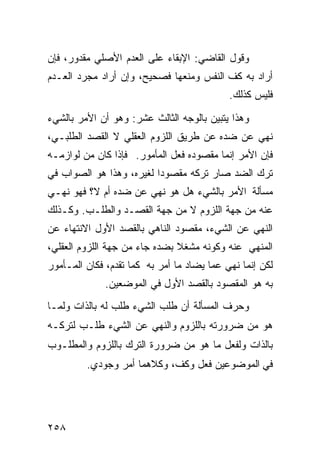 ‫ﻭﻗﻭل ﺍﻟﻘﺎﻀﻲ: ﺍﻹﺒﻘﺎﺀ ﻋﻠﻰ ﺍﻟﻌﺩﻡ ﺍﻷﺼﻠﻲ ﻤﻘﺩﻭﺭ، ﻓﺈﻥ‬
‫ﺃﺭﺍﺩ ﺒﻪ ﻜﻑ ﺍﻟﻨﻔﺱ ﻭﻤﻨﻌﻬﺎ ﻓﺼﺤﻴﺢ، ﻭﺇﻥ ﺃﺭﺍﺩ ﻤﺠﺭﺩ ﺍﻟﻌـﺩﻡ‬
                                            ‫ﻓﻠﻴﺱ ﻜﺫﻟﻙ.‬

‫ﻭﻫﺫﺍ ﻴﺘﺒﻴﻥ ﺒﺎﻟﻭﺠﻪ ﺍﻟﺜﺎﻟﺙ ﻋﺸﺭ: ﻭﻫﻭ ﺃﻥ ﺍﻷﻤﺭ ﺒﺎﻟﺸﻲﺀ‬
‫ﻨﻬﻲ ﻋﻥ ﻀﺩﻩ ﻋﻥ ﻁﺭﻴﻕ ﺍﻟﻠﺯﻭﻡ ﺍﻟﻌﻘﻠﻲ ﻻ ﺍﻟﻘﺼﺩ ﺍﻟﻁﻠﺒـﻲ،‬
‫ﻓﺈﻥ ﺍﻷﻤﺭ ﺇﻨﻤﺎ ﻤﻘﺼﻭﺩﻩ ﻓﻌل ﺍﻟﻤﺄﻤﻭﺭ. ﻓﺈﺫﺍ ﻜﺎﻥ ﻤﻥ ﻟﻭﺍﺯﻤـﻪ‬
‫ﺘﺭﻙ ﺍﻟﻀﺩ ﺼﺎﺭ ﺘﺭﻜﻪ ﻤﻘﺼﻭﺩﺍ ﻟﻐﻴﺭﻩ، ﻭﻫﺫﺍ ﻫﻭ ﺍﻟﺼﻭﺍﺏ ﻓﻲ‬
‫ﻤﺴﺄﻟﺔ ﺍﻷﻤﺭ ﺒﺎﻟﺸﻲﺀ ﻫل ﻫﻭ ﻨﻬﻲ ﻋﻥ ﻀﺩﻩ ﺃﻡ ﻻ؟ ﻓﻬﻭ ﻨﻬـﻲ‬
‫ﻋﻨﻪ ﻤﻥ ﺠﻬﺔ ﺍﻟﻠﺯﻭﻡ ﻻ ﻤﻥ ﺠﻬﺔ ﺍﻟﻘﺼـﺩ ﻭﺍﻟﻁﻠـﺏ. ﻭﻜـﺫﻟﻙ‬
‫ﺍﻟﻨﻬﻲ ﻋﻥ ﺍﻟﺸﻲﺀ، ﻤﻘﺼﻭﺩ ﺍﻟﻨﺎﻫﻲ ﺒﺎﻟﻘﺼﺩ ﺍﻷﻭل ﺍﻻﻨﺘﻬﺎﺀ ﻋﻥ‬
‫ﺍﻟﻤﻨﻬﻲ ﻋﻨﻪ ﻭﻜﻭﻨﻪ ﻤﺸﻐﻼ ﺒﻀﺩﻩ ﺠﺎﺀ ﻤﻥ ﺠﻬﺔ ﺍﻟﻠﺯﻭﻡ ﺍﻟﻌﻘﻠﻲ،‬
‫ﻟﻜﻥ ﺇﻨﻤﺎ ﻨﻬﻲ ﻋﻤﺎ ﻴﻀﺎﺩ ﻤﺎ ﺃﻤﺭ ﺒﻪ ﻜﻤﺎ ﺘﻘﺩﻡ، ﻓﻜﺎﻥ ﺍﻟﻤـﺄﻤﻭﺭ‬
              ‫ﺒﻪ ﻫﻭ ﺍﻟﻤﻘﺼﻭﺩ ﺒﺎﻟﻘﺼﺩ ﺍﻷﻭل ﻓﻲ ﺍﻟﻤﻭﻀﻌﻴﻥ.‬
‫ﻭﺤﺭﻑ ﺍﻟﻤﺴﺄﻟﺔ ﺃﻥ ﻁﻠﺏ ﺍﻟﺸﻲﺀ ﻁﻠﺏ ﻟﻪ ﺒﺎﻟﺫﺍﺕ ﻭﻟﻤـﺎ‬
‫ﻫﻭ ﻤﻥ ﻀﺭﻭﺭﺘﻪ ﺒﺎﻟﻠﺯﻭﻡ ﻭﺍﻟﻨﻬﻲ ﻋﻥ ﺍﻟﺸﻲﺀ ﻁﻠـﺏ ﻟﺘﺭﻜـﻪ‬
‫ﺒﺎﻟﺫﺍﺕ ﻭﻟﻔﻌل ﻤﺎ ﻫﻭ ﻤﻥ ﻀﺭﻭﺭﺓ ﺍﻟﺘﺭﻙ ﺒﺎﻟﻠﺯﻭﻡ ﻭﺍﻟﻤﻁﻠـﻭﺏ‬
         ‫ﻓﻲ ﺍﻟﻤﻭﻀﻭﻋﻴﻥ ﻓﻌل ﻭﻜﻑ، ﻭﻜﻼﻫﻤﺎ ﺃﻤﺭ ﻭﺠﻭﺩﻱ.‬




‫٨٥٢‬
 