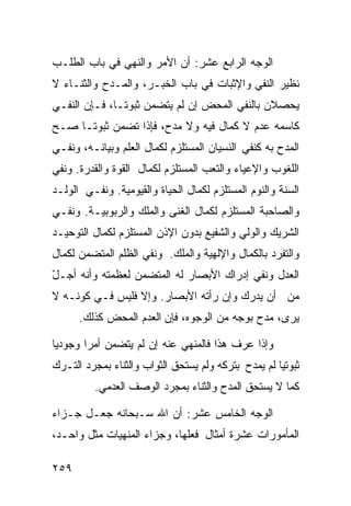 ‫ﺍﻟﻭﺠﻪ ﺍﻟﺭﺍﺒﻊ ﻋﺸﺭ: ﺃﻥ ﺍﻷﻤﺭ ﻭﺍﻟﻨﻬﻲ ﻓﻲ ﺒﺎﺏ ﺍﻟﻁﻠـﺏ‬
‫ﻨﻅﻴﺭ ﺍﻟﻨﻔﻲ ﻭﺍﻹﺜﺒﺎﺕ ﻓﻲ ﺒﺎﺏ ﺍﻟﺨﺒـﺭ، ﻭﺍﻟﻤـﺩﺡ ﻭﺍﻟﺜﻨـﺎﺀ ﻻ‬
‫ﻴﺤﺼﻼﻥ ﺒﺎﻟﻨﻔﻲ ﺍﻟﻤﺤﺽ ﺇﻥ ﻟﻡ ﻴﺘﻀﻤﻥ ﺜﺒﻭﺘـﺎ، ﻓـﺈﻥ ﺍﻟﻨﻔـﻲ‬
‫ﻜﺎﺴﻤﻪ ﻋﺩﻡ ﻻ ﻜﻤﺎل ﻓﻴﻪ ﻭﻻ ﻤﺩﺡ، ﻓﺈﺫﺍ ﺘﻀﻤﻥ ﺜﺒﻭﺘـﺎ ﺼـﺢ‬
‫ﺍﻟﻤﺩﺡ ﺒﻪ ﻜﻨﻔﻲ ﺍﻟﻨﺴﻴﺎﻥ ﺍﻟﻤﺴﺘﻠﺯﻡ ﻟﻜﻤﺎل ﺍﻟﻌﻠﻡ ﻭﺒﻴﺎﻨـﻪ، ﻭﻨﻔـﻲ‬
‫ﺍﻟﻠﻐﻭﺏ ﻭﺍﻹﻋﻴﺎﺀ ﻭﺍﻟﺘﻌﺏ ﺍﻟﻤﺴﺘﻠﺯﻡ ﻟﻜﻤﺎل ﺍﻟﻘﻭﺓ ﻭﺍﻟﻘﺩﺭﺓ. ﻭﻨﻔﻲ‬
‫ﺍﻟﺴﻨﺔ ﻭﺍﻟﻨﻭﻡ ﺍﻟﻤﺴﺘﻠﺯﻡ ﻟﻜﻤﺎل ﺍﻟﺤﻴﺎﺓ ﻭﺍﻟﻘﻴﻭﻤﻴﺔ. ﻭﻨﻔـﻲ ﺍﻟﻭﻟـﺩ‬
‫ﻭﺍﻟﺼﺎﺤﺒﺔ ﺍﻟﻤﺴﺘﻠﺯﻡ ﻟﻜﻤﺎل ﺍﻟﻐﻨﻰ ﻭﺍﻟﻤﻠﻙ ﻭﺍﻟﺭﺒﻭﺒﻴـﺔ. ﻭﻨﻔـﻲ‬
‫ﺍﻟﺸﺭﻴﻙ ﻭﺍﻟﻭﻟﻲ ﻭﺍﻟﺸﻔﻴﻊ ﺒﺩﻭﻥ ﺍﻹﺫﻥ ﺍﻟﻤﺴﺘﻠﺯﻡ ﻟﻜﻤﺎل ﺍﻟﺘﻭﺤﻴـﺩ‬
‫ﻭﺍﻟﺘﻔﺭﺩ ﺒﺎﻟﻜﻤﺎل ﻭﺍﻹﻟﻬﻴﺔ ﻭﺍﻟﻤﻠﻙ. ﻭﻨﻔﻲ ﺍﻟﻅﻠﻡ ﺍﻟﻤﺘﻀﻤﻥ ﻟﻜﻤﺎل‬
‫ﺍﻟﻌﺩل ﻭﻨﻔﻲ ﺇﺩﺭﺍﻙ ﺍﻷﺒﺼﺎﺭ ﻟﻪ ﺍﻟﻤﺘﻀﻤﻥ ﻟﻌﻅﻤﺘﻪ ﻭﺃﻨﻪ ﺃﺠـل‬
‫ّ‬
‫ﻤﻥ ﺃﻥ ﻴﺩﺭﻙ ﻭﺇﻥ ﺭﺃﺘﻪ ﺍﻷﺒﺼﺎﺭ. ﻭﺇﻻ ﻓﻠﻴﺱ ﻓـﻲ ﻜﻭﻨـﻪ ﻻ‬
      ‫ﻴﺭﻯ، ﻤﺩﺡ ﺒﻭﺠﻪ ﻤﻥ ﺍﻟﻭﺠﻭﻩ، ﻓﺈﻥ ﺍﻟﻌﺩﻡ ﺍﻟﻤﺤﺽ ﻜﺫﻟﻙ.‬

‫ﻭﺇﺫﺍ ﻋﺭﻑ ﻫﺫﺍ ﻓﺎﻟﻤﻨﻬﻲ ﻋﻨﻪ ﺇﻥ ﻟﻡ ﻴﺘﻀﻤﻥ ﺃﻤﺭﺍ ﻭﺠﻭﺩﻴﺎ‬
‫ﺜﺒﻭﺘﻴﺎ ﻟﻡ ﻴﻤﺩﺡ ﺒﺘﺭﻜﻪ ﻭﻟﻡ ﻴﺴﺘﺤﻕ ﺍﻟﺜﻭﺍﺏ ﻭﺍﻟﺜﻨﺎﺀ ﺒﻤﺠﺭﺩ ﺍﻟﺘـﺭﻙ‬
          ‫ﻜﻤﺎ ﻻ ﻴﺴﺘﺤﻕ ﺍﻟﻤﺩﺡ ﻭﺍﻟﺜﻨﺎﺀ ﺒﻤﺠﺭﺩ ﺍﻟﻭﺼﻑ ﺍﻟﻌﺩﻤﻲ.‬

‫ﺍﻟﻭﺠﻪ ﺍﻟﺨﺎﻤﺱ ﻋﺸﺭ: ﺃﻥ ﺍﷲ ﺴـﺒﺤﺎﻨﻪ ﺠﻌـل ﺠـﺯﺍﺀ‬
‫ﺍﻟﻤﺄﻤﻭﺭﺍﺕ ﻋﺸﺭﺓ ﺃﻤﺜﺎل ﻓﻌﻠﻬﺎ، ﻭﺠﺯﺍﺀ ﺍﻟﻤﻨﻬﻴﺎﺕ ﻤﺜل ﻭﺍﺤـﺩ،‬

‫٩٥٢‬
 