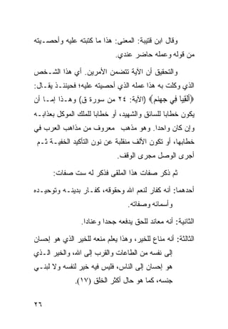 ‫ﻭﻗﺎل ﺍﺒﻥ ﻗﺘﻴﺒﺔ: ﺍﻟﻤﻌﻨﻰ: ﻫﺫﺍ ﻤﺎ ﻜﺘﺒﺘﻪ ﻋﻠﻴﻪ ﻭﺃﺤﺼـﻴﺘﻪ‬
                             ‫ﻤﻥ ﻗﻭﻟﻪ ﻭﻋﻤﻠﻪ ﺤﺎﻀﺭ ﻋﻨﺩﻱ.‬

‫ﻭﺍﻟﺘﺤﻘﻴﻕ ﺃﻥ ﺍﻵﻴﺔ ﺘﺘﻀﻤﻥ ﺍﻷﻤﺭﻴﻥ. ﺃﻱ ﻫﺫﺍ ﺍﻟﺸـﺨﺹ‬
‫ﺍﻟﺫﻱ ﻭﻜﻠﺕ ﺒﻪ ﻫﺫﺍ ﻋﻤﻠﻪ ﺍﻟﺫﻱ ﺃﺤﺼﻴﺘﻪ ﻋﻠﻴﻪ؛ ﻓﺤﻴﻨﺌـﺫ ﻴﻘـﺎل:‬
‫‪‬ﺃﻟﻘ‪‬ﺎ ِﻲ ﺟﻬﻨﻢ‪) ‬ﺍﻵﻴﺔ: ٤٢ ﻤﻥ ﺴﻭﺭﺓ ﻕ( ﻭﻫـﺫﺍ ﺇﻤـﺎ ﺃﻥ‬
                                    ‫ﹶﹾ ِﻴ ﻓ ‪  ‬‬
‫ﻴﻜﻭﻥ ﺨﻁﺎﺒﺎ ﻟﻠﺴﺎﺌﻕ ﻭﺍﻟﺸﻬﻴﺩ، ﺃﻭ ﺨﻁﺎﺒﺎ ﻟﻠﻤﻠﻙ ﺍﻟﻤﻭﻜل ﺒﻌﺫﺍﺒـﻪ‬
                     ‫ﹰ‬                        ‫ﹰ‬
‫ﻭﺇﻥ ﻜﺎﻥ ﻭﺍﺤﺩﺍ. ﻭﻫﻭ ﻤﺫﻫﺏ ﻤﻌﺭﻭﻑ ﻤﻥ ﻤﺫﺍﻫﺏ ﺍﻟﻌﺭﺏ ﻓﻲ‬
                                  ‫ﹰ‬
 ‫ﺨﻁﺎﺒﻬﺎ، ﺃﻭ ﺘﻜﻭﻥ ﺍﻷﻟﻑ ﻤﻨﻘﻠﺒﺔ ﻋﻥ ﻨﻭﻥ ﺍﻟﺘﺄﻜﻴﺩ ﺍﻟﺨﻔﻴـﺔ ﺜـﻡ‬
                              ‫ﺃﺠﺭﻯ ﺍﻟﻭﺼل ﻤﺠﺭﻯ ﺍﻟﻭﻗﻑ.‬

       ‫ﺜﻡ ﺫﻜﺭ ﺼﻔﺎﺕ ﻫﺫﺍ ﺍﻟﻤﻠﻘﻰ ﻓﺫﻜﺭ ﻟﻪ ﺴﺕ ﺼﻔﺎﺕ:‬

‫ﺃﺤﺩﻫﻤﺎ: ﺃﻨﻪ ﻜﻔﺎﺭ ﻟﻨﻌﻡ ﺍﷲ ﻭﺤﻘﻭﻗﻪ، ﻜﻔـﺎﺭ ﺒﺩﻴﻨـﻪ ﻭﺘﻭﺤﻴـﺩﻩ‬
                                  ‫ﻭﺃﺴﻤﺎﺌﻪ ﻭﺼﻔﺎﺘﻪ.‬

                 ‫ﺍﻟﺜﺎﻨﻴﺔ: ﺃﻨﻪ ﻤﻌﺎﻨﺩ ﻟﻠﺤﻕ ﻴﺩﻓﻌﻪ ﺠﺤﺩﺍ ﻭﻋﻨﺎﺩﺍ.‬
                  ‫ﹰ‬      ‫ﹰ‬

‫ﺍﻟﺜﺎﻟﺜﺔ: ﺃﻨﻪ ﻤﻨﺎﻉ ﻟﻠﺨﻴﺭ، ﻭﻫﺫﺍ ﻴﻌﻠﻡ ﻤﻨﻌﻪ ﻟﻠﺨﻴﺭ ﺍﻟﺫﻱ ﻫﻭ ﺇﺤﺴﺎﻥ‬
‫ﺇﻟﻰ ﻨﻔﺴﻪ ﻤﻥ ﺍﻟﻁﺎﻋﺎﺕ ﻭﺍﻟﻘﺭﺏ ﺇﻟﻰ ﺍﷲ، ﻭﺍﻟﺨﻴﺭ ﺍﻟـﺫﻱ‬
‫ﻫﻭ ﺇﺤﺴﺎﻥ ﺇﻟﻰ ﺍﻟﻨﺎﺱ، ﻓﻠﻴﺱ ﻓﻴﻪ ﺨﻴﺭ ﻟﻨﻔﺴﻪ ﻭﻻ ﻟﺒﻨـﻲ‬
               ‫ﺠﻨﺴﻪ، ﻜﻤﺎ ﻫﻭ ﺤﺎل ﺃﻜﺜﺭ ﺍﻟﺨﻠﻕ )٧١(.‬

‫٦٢‬
 