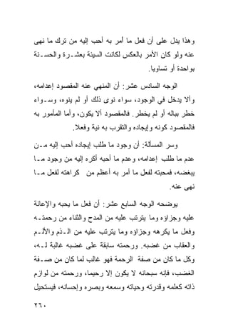 ‫ﻭﻫﺫﺍ ﻴﺩل ﻋﻠﻰ ﺃﻥ ﻓﻌل ﻤﺎ ﺃ ‪‬ﺭ ﺒﻪ ﺃﺤﺏ ﺇﻟﻴﻪ ﻤﻥ ﺘﺭﻙ ﻤﺎ ﻨﻬﻰ‬
                           ‫َﻤ‬
‫ﻋﻨﻪ ﻭﻟﻭ ﻜﺎﻥ ﺍﻷﻤﺭ ﺒﺎﻟﻌﻜﺱ ﻟﻜﺎﻨﺕ ﺍﻟﺴﻴﺌﺔ ﺒﻌﺸـﺭﺓ ﻭﺍﻟﺤﺴـﻨﺔ‬
                                       ‫ﺒﻭﺍﺤﺩﺓ ﺃﻭ ﺘﺴﺎﻭﻴﺎ.‬

‫ﺍﻟﻭﺠﻪ ﺍﻟﺴﺎﺩﺱ ﻋﺸﺭ: ﺃﻥ ﺍﻟﻤﻨﻬﻲ ﻋﻨﻪ ﺍﻟﻤﻘﺼﻭﺩ ﺇﻋﺩﺍﻤﻪ،‬
‫ﻭﺃﻻ ﻴﺩﺨل ﻓﻲ ﺍﻟﻭﺠﻭﺩ، ﺴﻭﺍﺀ ﻨﻭﻯ ﺫﻟﻙ ﺃﻭ ﻟﻡ ﻴﻨﻭﻩ، ﻭﺴـﻭﺍﺀ‬
‫ﺨﻁﺭ ﺒﺒﺎﻟﻪ ﺃﻭ ﻟﻡ ﻴﺨﻁﺭ. ﻓﺎﻟﻤﻘﺼﻭﺩ ﺃﻻ ﻴﻜﻭﻥ، ﻭﺃﻤﺎ ﺍﻟﻤﺄﻤﻭﺭ ﺒﻪ‬
             ‫ﻓﺎﻟﻤﻘﺼﻭﺩ ﻜﻭﻨﻪ ﻭﺇﻴﺠﺎﺩﻩ ﻭﺍﻟﺘﻘﺭﺏ ﺒﻪ ﻨﻴﺔ ﻭﻓﻌﻼ.‬

‫ﻭﺴﺭ ﺍﻟﻤﺴﺄﻟﺔ: ﺃﻥ ﻭﺠﻭﺩ ﻤﺎ ﻁﻠﺏ ﺇﻴﺠﺎﺩﻩ ﺃﺤﺏ ﺇﻟﻴﻪ ﻤـﻥ‬
‫ﻋﺩﻡ ﻤﺎ ﻁﻠﺏ ﺇﻋﺩﺍﻤﻪ، ﻭﻋﺩﻡ ﻤﺎ ﺃﺤﺒﻪ ﺃﻜﺭﻩ ﺇﻟﻴﻪ ﻤﻥ ﻭﺠﻭﺩ ﻤـﺎ‬
‫ﻴﺒﻐﻀﻪ، ﻓﻤﺤﺒﺘﻪ ﻟﻔﻌل ﻤﺎ ﺃﻤﺭ ﺒﻪ ﺃﻋﻅﻡ ﻤﻥ ﻜﺭﺍﻫﺘﻪ ﻟﻔﻌل ﻤـﺎ‬
                                              ‫ﻨﻬﻰ ﻋﻨﻪ.‬

‫ﻴﻭﻀﺤﻪ ﺍﻟﻭﺠﻪ ﺍﻟﺴﺎﺒﻊ ﻋﺸﺭ: ﺃﻥ ﻓﻌل ﻤﺎ ﻴﺤﺒﻪ ﻭﺍﻹﻋﺎﻨﺔ‬
‫ﻋﻠﻴﻪ ﻭﺠﺯﺍﺅﻩ ﻭﻤﺎ ﻴﺘﺭﺘﺏ ﻋﻠﻴﻪ ﻤﻥ ﺍﻟﻤﺩﺡ ﻭﺍﻟﺜﻨﺎﺀ ﻤﻥ ﺭﺤﻤﺘـﻪ‬
‫ﻭﻓﻌل ﻤﺎ ﻴﻜﺭﻫﻪ ﻭﺠﺯﺍﺅﻩ ﻭﻤﺎ ﻴﺘﺭﺘﺏ ﻋﻠﻴﻪ ﻤﻥ ﺍﻟـﺫﻡ ﻭﺍﻷﻟـﻡ‬
‫ﻭﺍﻟﻌﻘﺎﺏ ﻤﻥ ﻏﻀﺒﻪ. ﻭﺭﺤﻤﺘﻪ ﺴﺎﺒﻘﺔ ﻋﻠﻰ ﻏﻀﺒﻪ ﻏﺎﻟﺒﺔ ﻟـﻪ،‬
‫ﻭﻜل ﻤﺎ ﻜﺎﻥ ﻤﻥ ﺼﻔﺔ ﺍﻟﺭﺤﻤﺔ ﻓﻬﻭ ﻏﺎﻟﺏ ﻟﻤﺎ ﻜﺎﻥ ﻤﻥ ﺼـﻔﺔ‬
‫ﺍﻟﻐﻀﺏ، ﻓﺈﻨﻪ ﺴﺒﺤﺎﻨﻪ ﻻ ﻴﻜﻭﻥ ﺇﻻ ﺭﺤﻴﻤﺎ، ﻭﺭﺤﻤﺘﻪ ﻤﻥ ﻟﻭﺍﺯﻡ‬
‫ﺫﺍﺘﻪ ﻜﻌﻠﻤﻪ ﻭﻗﺩﺭﺘﻪ ﻭﺤﻴﺎﺘﻪ ﻭﺴﻤﻌﻪ ﻭﺒﺼﺭﻩ ﻭﺇﺤﺴﺎﻨﻪ، ﻓﻴﺴﺘﺤﻴل‬

‫٠٦٢‬
 