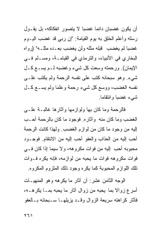 ‫ﺃﻥ ﻴﻜﻭﻥ ﻏﻀﺒﺎﻥ ﺩﺍﺌﻤﺎ ﻏﻀﺒﺎ ﻻ ﻴﺘﺼﻭﺭ ﺍﻨﻔﻜﺎﻜﻪ، ﺒل ﻴﻘـﻭل‬
‫ﺭﺴﻠﻪ ﻭﺃﻋﻠﻡ ﺍﻟﺨﻠﻕ ﺒﻪ ﻴﻭﻡ ﺍﻟﻘﻴﺎﻤﺔ: "ﺇﻥ ﺭﺒﻲ ﻗﺩ ﻏﻀﺏ ﺍﻟﻴـﻭﻡ‬
‫ﻏﻀﺒﺎ ﻟﻡ ﻴﻐﻀﺏ ﻗﺒﻠﻪ ﻤﺜﻠﻪ ﻭﻟﻥ ﻴﻐﻀﺏ ﺒﻌـﺩﻩ ﻤﺜﻠـﻪ" )ﺭﻭﺍﻩ‬
‫ﺍﻟﺒﺨﺎﺭﻱ ﻓﻲ ﺍﻷﻨﺒﻴﺎﺀ، ﻭﺍﻟﺘﺭﻤﺫﻱ ﻓﻲ ﺍﻟﻘﻴﺎﻤـﺔ، ﻭﻤﺴـﻠﻡ ﻓـﻲ‬
‫ﺍﻹﻴﻤﺎﻥ(. ﻭﺭﺤﻤﺘﻪ ﻭﺴﻌﺕ ﻜل ﺸﻲﺀ ﻭﻏﻀﺒﻪ ﻟـﻡ ﻴﺴـﻊ ﻜـل‬
‫ﺸﻲﺀ. ﻭﻫﻭ ﺴﺒﺤﺎﻨﻪ ﻜﺘﺏ ﻋﻠﻰ ﻨﻔﺴﻪ ﺍﻟﺭﺤﻤﺔ ﻭﻟﻡ ﻴﻜﺘﺏ ﻋﻠـﻰ‬
‫ﻨﻔﺴﻪ ﺍﻟﻐﻀﺏ، ﻭﻭﺴﻊ ﻜل ﺸﻲﺀ ﺭﺤﻤﺔ ﻭﻋﻠﻤﺎ ﻭﻟﻡ ﻴﺴـﻊ ﻜـل‬
                                    ‫ﺸﻲﺀ ﻏﻀﺒﺎ ﻭﺍﻨﺘﻘﺎﻤﺎ.‬
                                     ‫ﹰ‬

‫ﻓﺎﻟﺭﺤﻤﺔ ﻭﻤﺎ ﻜﺎﻥ ﺒﻬﺎ ﻭﻟﻭﺍﺯﻤﻬﺎ ﻭﺁﺜﺎﺭﻫﺎ ﻏﺎﻟﺒـﺔ ﻋﻠـﻰ‬
‫ﺍﻟﻐﻀﺏ ﻭﻤﺎ ﻜﺎﻥ ﻤﻨﻪ ﻭﺁﺜﺎﺭﻩ. ﻓﻭﺠﻭﺩ ﻤﺎ ﻜﺎﻥ ﺒﺎﻟﺭﺤﻤﺔ ﺃﺤـﺏ‬
‫ﺇﻟﻴﻪ ﻤﻥ ﻭﺠﻭﺩ ﻤﺎ ﻜﺎﻥ ﻤﻥ ﻟﻭﺍﺯﻡ ﺍﻟﻐﻀﺏ. ﻭﻟﻬﺫﺍ ﻜﺎﻨﺕ ﺍﻟﺭﺤﻤﺔ‬
‫ﺃﺤﺏ ﺇﻟﻴﻪ ﻤﻥ ﺍﻟﻌﺫﺍﺏ ﻭﺍﻟﻌﻔﻭ ﺃﺤﺏ ﺇﻟﻴﻪ ﻤﻥ ﺍﻻﻨﺘﻘﺎﻡ. ﻓﻭﺠـﻭﺩ‬
‫ﻤﺤﺒﻭﺒﻪ ﺃﺤﺏ ﺇﻟﻴﻪ ﻤﻥ ﻓﻭﺍﺕ ﻤﻜﺭﻭﻫﻪ، ﻭﻻ ﺴﻴﻤﺎ ﺇﺫﺍ ﻜﺎﻥ ﻓـﻲ‬
‫ﻓﻭﺍﺕ ﻤﻜﺭﻭﻫﻪ ﻓﻭﺍﺕ ﻤﺎ ﻴﺤﺒﻪ ﻤﻥ ﻟﻭﺍﺯﻤﻪ، ﻓﺈﻨﻪ ﻴﻜﺭﻩ ﻓـﻭﺍﺕ‬
 ‫ﺘﻠﻙ ﺍﻟﻠﻭﺍﺯﻡ ﺍﻟﻤﺤﺒﻭﺒﺔ ﻜﻤﺎ ﻴﻜﺭﻩ ﻭﺠﻭﺩ ﺫﻟﻙ ﺍﻟﻤﻠﺯﻭﻡ ﺍﻟﻤﻜﺭﻭﻩ.‬

‫ﺍﻟﻭﺠﻪ ﺍﻟﺜﺎﻤﻥ ﻋﺸﺭ: ﺃﻥ ﺁﺜﺎﺭ ﻤﺎ ﻴﻜﺭﻫﻪ ﻭﻫﻭ ﺍﻟﻤﻨﻬﻴـﺎﺕ‬
‫ﺃﺴﺭﻉ ﺯﻭﺍﻻ ﺒﻤﺎ ﻴﺤﺒﻪ ﻤﻥ ﺯﻭﺍل ﺁﺜﺎﺭ ﻤﺎ ﻴﺤﺒﻪ ﺒﻤـﺎ ﻴﻜﺭﻫـﻪ،‬
‫ﻓﺂﺜﺎﺭ ﻜﺭﺍﻫﺘﻪ ﺴﺭﻴﻌﺔ ﺍﻟﺯﻭﺍل ﻭﻗـﺩ ﻴﺯﻴﻠﻬـﺎ ﺴـﺒﺤﺎﻨﻪ ﺒـﺎﻟﻌﻔﻭ‬

‫١٦٢‬
 