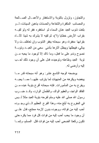 ‫ﻭﺍﻟﺘﺠﺎﻭﺯ، ﻭﺘﺯﻭل ﺒﺎﻟﺘﻭﺒﺔ ﻭﺍﻻﺴﺘﻐﻔﺎﺭ ﻭﺍﻷﻋﻤـﺎل ﺍﻟﺼـﺎﻟﺤﺔ‬
‫ﻭﺍﻟﻤﺼﺎﺌﺏ ﺍﻟﻤﻜﻔﺭﺓ ﻭﺍﻟﺸﻔﺎﻋﺔ ﻭﺍﻟﺤﺴﻨﺎﺕ ﻴﺫﻫﺒﻥ ﺍﻟﺴﻴﺌﺎﺕ، ﻟـﻭ‬
‫ﺒﻠﻐﺕ ﺫﻨﻭﺏ ﺍﻟﻌﺒﺩ ﻋﻨﺎﻥ ﺍﻟﺴﻤﺎﺀ ﺜﻡ ﺍﺴﺘﻐﻔﺭﻩ ﻏﻔﺭ ﻟﻪ ﻭﻟﻭ ﻟﻘﻴـﻪ‬
‫ﺒﻘﺭﺍﺏ ﺍﻷﺭﺽ ﺨﻁﺎﻴﺎ )٦(، ﺜﻡ ﻟﻘﻴﻪ ﻻ ﻴﺸﺭﻙ ﺒﻪ ﺸﻴﺌﺎ ﻷﺘـﺎﻩ‬
‫ﺒﻘﺭﺍﺒﻬﺎ ﻤﻐﻔﺭﺓ، ﻭﻫﻭ ﺴﺒﺤﺎﻨﻪ ﻴﻐﻔﺭ ﺍﻟﺫﻨﻭﺏ ﻭﺇﻥ ﺘﻌﺎﻅﻤـﺕ ﻭﻻ‬
‫ﻴﺒﺎﻟﻲ، ﻓﻴﺒﻁﻠﻬﺎ ﻭﻴﺒﻁل ﺁﺜﺎﺭﻫﺎ ﺒﺄﺩﻨﻰ ﺴﻌﻲ ﻤﻥ ﺍﻟﻌﺒـﺩ ﻭﺘﻭﺒـﺔ‬
‫ﻨﺼﻭﺡ ﻭﻨﺩﻡ ﻋﻠﻰ ﻤﺎ ﻓﻌل، ﻭﻤﺎ ﺫﺍﻙ ﺇﻻ ﻟﻭﺠﻭﺩ ﻤﺎ ﻴﺤﺒﻪ ﻤـﻥ‬
‫ﺘﻭﺒﺔ ﺍﻟﻌﺒﺩ ﻭﻁﺎﻋﺘﻪ ﻭﺘﻭﺤﻴﺩﻩ، ﻓﺩل ﻋﻠﻰ ﺃﻥ ﻭﺠﻭﺩ ﺫﻟﻙ ﺃﺤـﺏ‬
                                         ‫ﺇﻟﻴﻪ ﻭﺃﺭﻀﻰ ﻟﻪ.‬

‫ﻴﻭﻀﺤﻪ ﺍﻟﻭﺠﻪ ﺍﻟﺘﺎﺴﻊ ﻋﺸﺭ: ﻭﻫﻭ ﺃﻨﻪ ﺴﺒﺤﺎﻨﻪ ﻗﺩﺭ ﻤـﺎ‬
‫ﻴﺒﻐﻀﻪ ﻭﻴﻜﺭﻫﻪ ﻤﻥ ﺍﻟﻤﻨﻬﻴﺎﺕ ﻟﻤﺎ ﻴﺘﺭﺘﺏ ﻋﻠﻴﻬـﺎ ﻤﻤـﺎ ﻴﺤﺒـﻪ‬
‫ﻭﻴﻔﺭﺡ ﺒﻪ ﻤﻥ ﺍﻟﻤﺄﻤﻭﺭﺍﺕ. ﻓﺈﻨﻪ ﺴﺒﺤﺎﻨﻪ ﺃﻓﺭﺡ ﺒﺘﻭﺒﺔ ﻋﺒﺩﻩ ﻤـﻥ‬
‫ﺍﻟﻔﺎﻗﺩ ﺍﻟﻭﺍﺠﺩ، ﻭﺍﻟﻌﻘﻴﻡ ﺍﻟﻭﺍﻟﺩ، ﻭﺍﻟﻅﻤﺂﻥ ﺍﻟﻭﺍﺭﺩ، ﻭﻗـﺩ ﻀـﺭﺏ‬
‫ﺭﺴﻭل ﺍﷲ ﺼﻠﻰ ﺍﷲ ﻋﻠﻴﻪ ﻭﺴﻠﻡ ﻟﻔﺭﺤﻪ ﺒﺘﻭﺒﺔ ﺍﻟﻌﺒﺩ ﻤﺜﻼ ﻟـﻴﺱ‬
‫ﻓﻲ ﺍﻟﻤﻔﺭﻭﺡ ﺒﻪ ﺃﺒﻠﻎ ﻤﻨﻪ، ﻭﻫﺫﺍ ﺍﻟﻔﺭﺡ ﺍﻟﻌﻅﻴﻡ ﺍﻟـﺫﻱ ﻭﺠـﻭﺩﻩ‬
‫ﺃﺤﺏ ﺇﻟﻴﻪ ﻤﻥ ﻓﻭﺍﺘﻪ، ﻭﻭﺠﻭﺩﻩ ﺒﺩﻭﻥ ﻻﺯﻤﻪ ﻤﻤﺘﻨﻊ، ﻓﺩل ﻋﻠـﻰ‬
‫ﺃﻥ ﻭﺠﻭﺩ ﻤﺎ ﻴﺤﺏ ﺃﺤﺏ ﺇﻟﻴﻪ ﻤﻥ ﻓﻭﺍﺕ ﻜل ﻓﺭﺩ ﻤﻤﺎ ﻴﻜﺭﻩ ﺤﺘﻰ‬
‫ﺘﻜﻭﻥ ﺭﻜﻌﺘﺎ ﺍﻟﻀﺤﻰ ﺃﺤﺏ ﺇﻟﻴﻪ ﻤﻥ ﻓﻭﺍﺕ ﻗﺘل ﺍﻟﻤﺴﻠﻡ، ﻭﺇﻨﻤـﺎ‬


‫٢٦٢‬
 