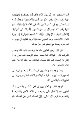 ‫ﺁﻣ‪‬ﻮﺍ ﺍﺳﺘ ِﻴ‪‬ﻮﺍ ﷲ ﻭِﻠﺮ ‪‬ﻮﻝ ﺇ ﹶﺍ ﺩ ‪‬ﺎ ﹸﻢ ﻟ ‪‬ﺎ ﻳﺤِﻴﻜﻢ‪) ‬ﺍﻷﻨﻔﺎل:‬
          ‫‪‬ﻨ ‪‬ﺠ ﺒ ِ ‪‬ﻟ ‪‬ﺳ ِ ِﺫ ‪‬ﻋ ﻛ ِﻤ ‪ ‬ﻴ ﹸ ‪‬‬
‫ﺍﻵﻴﺔ ﺭﻗﻡ: ٤٢(، ﻭﻗﺎل: ‪‬ﹶﺃﻭ ﻣ‪‬ﻦ ﻛﹶﺎﻥ ﻣﻴﺘ‪‬ﺎ ﻓﺄﺣﻴﻴﻨ‪‬ﺎﻩ ﻭﺟﻌﻠﻨ‪‬ﺎ ﻟﹶـﻪ‬
‫‪‬‬       ‫ﹶ ‪  ‬ﹶﹶ ‪      ‬ﹾ‬       ‫‪‬‬
‫‪‬ﻮ ‪‬ﺍ ﻳﻤ ِﻲ ﺑﻪ ِﻲ ﺍﻟ‪‬ﺎﺱ ﻛ ‪‬ﻦ ﻣﺜ ﹸ ‪ِ ‬ﻲ ﺍﻟﻈﻠ ‪‬ﺎﺕ‪) ‬ﺍﻷﻨﻌـﺎﻡ:‬
                 ‫ﻧ ﺭ ‪ ‬ﺸ ِ ِ ﻓ ﻨ ِ ﹶﻤ ‪‬ﹶﻠﻪ ﻓ ﱡ ﹸﻤ ِ‬
  ‫ﺍﻵﻴﺔ ﺭﻗﻡ: ٢٢١(، ﻭﻗﺎل ﻓﻲ ﺤﻕ ﺍﻟﻜﻔﺎﺭ: ‪‬ﹶﺃﻣ‪‬ﻮﺍ ‪ ‬ﻏﻴ ‪ ‬ﹶﺃﺣﻴ‪‬ﺎﺀ‪‬‬
   ‫ﺕ ﹶ ‪‬ﺮ ‪ٍ ‬‬
‫)ﺍﻟﻨﺤل: ﺍﻵﻴﺔ: ١٢( ﻭﻗﺎل: ‪‬ﺇﻧﻚ ﻻ ‪‬ﺴﻤ ‪ ‬ﺍﻟﻤﻮ‪‬ﻰ‪) ‬ﺴـﻭﺭﺓ‬
                 ‫ِ‪  ‬ﹶ ﺗ ‪ِ ‬ﻊ ﹾ ‪ ‬ﺗ‬
‫ﺍﻟﻨﻤل: ﺍﻵﻴﺔ٠٨(، ﻭﺃﻤﺎ ﺍﻟﻤﻨﻬﻲ ﻋﻨﻪ ﻓﺈﺫﺍ ﻭﺠﺩ ﻓﻐﺎﻴﺘﻪ ﺃﻥ ﻴﻭﺠـﺩ‬
                     ‫ﺍﻟﻤﺭﺽ، ﻭﺤﻴﺎﺓ ﻤﻊ ﺍﻟﺴﻘﻡ ﺨﻴﺭ ﻤﻥ ﻤﻭﺕ.‬

‫ﻓﺈﻥ ﻗﻴل: ﻭﻤﻥ ﺍﻟﻤﻨﻬﻲ ﻋﻨﻪ ﻤﺎ ﻴﻭﺠـﺏ ﺍﻟﻬـﻼﻙ ﻭﻫـﻭ‬
‫ﺍﻟﺸﺭﻙ، ﻗﻴل: ﺍﻟﻬﻼﻙ ﺇﻨﻤﺎ ﺤﺼل ﺒﻌﺩﻡ ﺍﻟﺘﻭﺤﻴﺩ ﺍﻟﻤـﺄﻤﻭﺭ ﺒـﻪ‬
‫ﺍﻟﺫﻱ ﺒﻪ ﺍﻟﺤﻴﺎﺓ، ﻓﻠﻤﺎ ﻓﻘﺩ ﺤﺼل ﺍﻟﻬﻼﻙ، ﻓﻤﺎ ﻫﻠﻙ ﺇﻻ ﻤﻥ ﻋﺩﻡ‬
                                            ‫ﺇﺘﻴﺎﻨﻪ ﺒﺎﻟﻤﺄﻤﻭﺭ ﺒﻪ.‬
‫ﻭﻫﺫﺍ ﻭﺠﻪ ﺤﺎﺩ ﻭﻋﺸﺭﻭﻥ ﻓﻲ ﺍﻟﻤﺴﺄﻟﺔ : ﻭﻫـﻭ ﺃﻥ ﻓـﻲ‬
‫ﺍﻟﻤﺄﻤﻭﺭﺍﺕ ﻤﺎ ﻴﻭﺠﺏ ﻓﻭﺍﺘﻪ ﺍﻟﻬﻼﻙ ﻭﺍﻟﺸﻘﺎﺀ ﺍﻟﺩﺍﺌﻡ، ﻭﻟﻴﺱ ﻓـﻲ‬
                                     ‫ﺍﻟﻤﻨﻬﻴﺎﺕ ﻤﺎ ﻴﻘﺘﻀﻲ ﺫﻟﻙ.‬

‫ﺍﻟﻭﺠﻪ ﺍﻟﺜﺎﻨﻲ ﻭﺍﻟﻌﺸﺭﻭﻥ: ﺃﻥ ﻓﻌل ﺍﻟﻤﺄﻤﻭﺭ ﻴﻘﺘﻀﻲ ﺘﺭﻙ‬
‫ﺍﻟﻤﻨﻬﻲ ﻋﻨﻪ ﺇﺫﺍ ﻓﻌل ﻋﻠﻰ ﻭﺠﻬﻪ ﻤـﻥ ﺍﻹﺨـﻼﺹ ﻭﺍﻟﻤﺘﺎﺒﻌـﺔ‬
‫ﻭﺍﻟﻨﺼﺢ ﷲ ﻓﻴﻪ. ﻗﺎل ﺘﻌﺎﻟﻰ: ‪ِ‬ﺇﻥ ﺍﻟﺼﻼﺓ ‪‬ﺗﻨﻬ‪‬ﻰ ﻋﻦ ﺍﹾﻟﻔﺤﺸ‪‬ـﺎﺀ‬
‫ِ‬    ‫ﱠ ‪ ‬ﹶﹶ ‪ ِ  ‬ﹶ ‪‬‬


‫٤٦٢‬
 