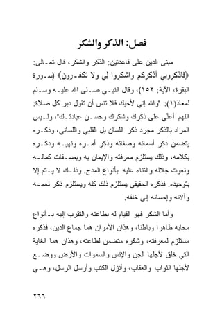 ‫א‬         ‫:א‬
‫ﻤﺒﻨﻰ ﺍﻟﺩﻴﻥ ﻋﻠﻰ ﻗﺎﻋﺩﺘﻴﻥ: ﺍﻟﺫﻜﺭ ﻭﺍﻟﺸﻜﺭ، ﻗﺎل ﺘﻌـﺎﻟﻰ:‬
‫‪ ‬ﹶﺎﺫﻛ ‪‬ﻭِﻲ ﺃﺫﻛﺮﻛﻢ ‪‬ﺍﺷﻜ ‪‬ﻭﺍ ِﻲ ﻭﻻ ﺗﻜ ﹸـ ‪‬ﻭﻥ‪) ‬ﺴـﻭﺭﺓ‬
        ‫ﻓ ﹾ ﹸﺮ ﻧ ﹶ ﹾ ﹸ ‪ ‬ﹸ ‪ ‬ﻭ ‪ ‬ﹸﺮ ﻟ ‪ ‬ﹶ ‪ ‬ﹾﻔ ﺮ ِ‬
‫ﺍﻟﺒﻘﺭﺓ، ﺍﻵﻴﺔ: ٢٥١(، ﻭﻗﺎل ﺍﻟﻨﺒـﻲ ﺼـﻠﻰ ﺍﷲ ﻋﻠﻴـﻪ ﻭﺴـﻠﻡ‬
‫ﻟﻤﻌﺎﺫ)١(: "ﻭﺍﷲ ﺇﻨﻲ ﻷﺤﺒﻙ ﻓﻼ ﺘﻨﺱ ﺃﻥ ﺘﻘﻭل ﺩﺒﺭ ﻜل ﺼﻼﺓ:‬
‫ﺍﻟﻠﻬﻡ ﺃﻋ ﱢﻲ ﻋﻠﻰ ﺫﻜﺭﻙ ﻭﺸﻜﺭﻙ ﻭﺤﺴـﻥ ﻋﺒﺎﺩﺘـﻙ"، ﻭﻟـﻴﺱ‬
                                      ‫ﻨ‬
‫ﺍﻟﻤﺭﺍﺩ ﺒﺎﻟﺫﻜﺭ ﻤﺠﺭﺩ ﺫﻜﺭ ﺍﻟﻠﺴﺎﻥ ﺒل ﺍﻟﻘﻠﺒﻲ ﻭﺍﻟﻠﺴﺎﻨﻲ، ﻭﺫﻜـﺭﻩ‬
‫ﻴﺘﻀﻤﻥ ﺫﻜﺭ ﺃﺴﻤﺎﺌﻪ ﻭﺼﻔﺎﺘﻪ ﻭﺫﻜﺭ ﺃﻤـﺭﻩ ﻭﻨﻬﻴـﻪ ﻭﺫﻜـﺭﻩ‬
‫ﺒﻜﻼﻤﻪ، ﻭﺫﻟﻙ ﻴﺴﺘﻠﺯﻡ ﻤﻌﺭﻓﺘﻪ ﻭﺍﻹﻴﻤﺎﻥ ﺒﻪ ﻭﺒﺼـﻔﺎﺕ ﻜﻤﺎﻟـﻪ‬
‫ﻭﻨﻌﻭﺕ ﺠﻼﻟﻪ ﻭﺍﻟﺜﻨﺎﺀ ﻋﻠﻴﻪ ﺒﺄﻨﻭﺍﻉ ﺍﻟﻤﺩﺡ. ﻭﺫﻟـﻙ ﻻ ﻴـﺘﻡ ﺇﻻ‬
‫ﺒﺘﻭﺤﻴﺩﻩ. ﻓﺫﻜﺭﻩ ﺍﻟﺤﻘﻴﻘﻲ ﻴﺴﺘﻠﺯﻡ ﺫﻟﻙ ﻜﻠﻪ ﻭﻴﺴﺘﻠﺯﻡ ﺫﻜﺭ ﻨﻌﻤـﻪ‬
                                 ‫ﻭﺁﻻﺌﻪ ﻭﺇﺤﺴﺎﻨﻪ ﺇﻟﻰ ﺨﻠﻘﻪ.‬

‫ﻭﺃﻤﺎ ﺍﻟﺸﻜﺭ ﻓﻬﻭ ﺍﻟﻘﻴﺎﻡ ﻟﻪ ﺒﻁﺎﻋﺘﻪ ﻭﺍﻟﺘﻘﺭﺏ ﺇﻟﻴﻪ ﺒـﺄﻨﻭﺍﻉ‬
‫ﻤﺤﺎﺒﻪ ﻅﺎﻫﺭﺍ ﻭﺒﺎﻁﻨﺎ، ﻭﻫﺫﺍﻥ ﺍﻷﻤﺭﺍﻥ ﻫﻤﺎ ﺠﻤﺎﻉ ﺍﻟﺩﻴﻥ، ﻓﺫﻜﺭﻩ‬
‫ﻤﺴﺘﻠﺯﻡ ﻟﻤﻌﺭﻓﺘﻪ، ﻭﺸﻜﺭﻩ ﻤﺘﻀﻤﻥ ﻟﻁﺎﻋﺘﻪ، ﻭﻫﺫﺍﻥ ﻫﻤﺎ ﺍﻟﻐﺎﻴﺔ‬
‫ﺍﻟﺘﻲ ﺨﻠﻕ ﻷﺠﻠﻬﺎ ﺍﻟﺠﻥ ﻭﺍﻹﻨﺱ ﻭﺍﻟﺴﻤﻭﺍﺕ ﻭﺍﻷﺭﺽ ﻭﻭﻀـﻊ‬
‫ﻷﺠﻠﻬﺎ ﺍﻟﺜﻭﺍﺏ ﻭﺍﻟﻌﻘﺎﺏ، ﻭﺃﻨﺯل ﺍﻟﻜﺘﺏ ﻭﺃﺭﺴل ﺍﻟﺭﺴل، ﻭﻫـﻲ‬


‫٦٦٢‬
 