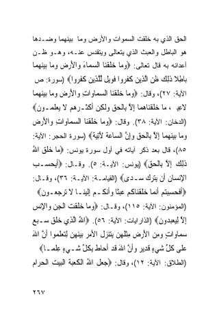 ‫ﺍﻟﺤﻕ ﺍﻟﺫﻱ ﺒﻪ ﺨﻠﻘﺕ ﺍﻟﺴﻤﻭﺍﺕ ﻭﺍﻷﺭﺽ ﻭﻤﺎ ﺒﻴﻨﻬﻤﺎ ﻭﻀـﺩﻫﺎ‬
‫ﻫﻭ ﺍﻟﺒﺎﻁل ﻭﺍﻟﻌﺒﺙ ﺍﻟﺫﻱ ﻴﺘﻌﺎﻟﻰ ﻭﻴﺘﻘﺩﺱ ﻋﻨـﻪ، ﻭﻫـﻭ ﻅـﻥ‬
‫ﺃﻋﺩﺍﺌﻪ ﺒﻪ ﻗﺎل ﺘﻌﺎﻟﻰ: ‪‬ﻭﻣﺎ ﺧﻠﻘﻨ‪‬ﺎ ﺍﻟﺴﻤ‪‬ﺎﺀ ﻭ‪‬ﺍﻷﺭﺽ ﻭﻣ‪‬ﺎ ‪‬ﺑﻴﻨﻬﻤ‪‬ﺎ‬
   ‫‪   ‬ﹶ ﹾ ‪     َ َ ‬‬
‫‪‬ﺎﻃﻼ ﺫﻟﻚ ﻇﻦ ﺍﻟ ِﻳﻦ ﻛﻔ ‪‬ﻭﺍ ﻓﻮﻳ ﹲ ﻟﻠ ِﻳﻦ ﻛﻔ ‪‬ﻭﺍ‪) ‬ﺴﻭﺭﺓ: ﺹ‬
            ‫ﺑ ِ ﹰ ﹶِ ‪ ‬ﹶ ‪ ‬ﱠﺬ ‪ ‬ﹶ ﹶﺮ ﹶ ‪‬ﻞ ﱢ ﱠﺬ ‪ ‬ﹶ ﹶﺮ‬
‫ﺍﻵﻴﺔ: ٧٢(، ﻭﻗﺎل: ‪‬ﻭﻣ‪‬ﺎ ﺧﻠﻘﻨ‪‬ﺎ ﺍﻟﺴﻤ‪‬ﺎﻭ‪‬ﺍﺕ ﻭ‪‬ﺍﻷﺭﺽ ﻭﻣ‪‬ﺎ ‪‬ﺑﻴﻨﻬﻤ‪‬ﺎ‬
   ‫ِ َ ‪    ‬‬           ‫‪ ‬ﹶ ﹾ ‪‬‬
‫ﻻﻋﺒﲔ، ﻣ‪‬ﺎ ﺧﻠﻘﻨ‪‬ﺎﻫﻤ‪‬ﺎ ِﺇﻻ ﺑِﺎﹾﻟﺤﻖ ﻭﹶﻟﻜﻦ ﹶﺃﻛﺜﹶـﺮﻫﻢ ﻻ ‪‬ﻳﻌﻠﻤ‪‬ـﻮﻥ‪‬‬
 ‫ﹶ‬    ‫‪‬ﹶ ﹾ ‪ ‬ﱠ ‪  ِ   ‬ﹾ ‪   ‬ﹶ ‪‬ﹶ‬                    ‫ﹶ ِِ ‪‬‬
‫)ﺍﻟﺩﺨﺎﻥ: ﺍﻵﻴﺔ: ٨٣(. ﻭﻗﺎل: ‪‬ﻭﻣ‪‬ﺎ ﺧﻠﻘﻨ‪‬ﺎ ﺍﻟﺴﻤ‪‬ﺎﻭ‪‬ﺍﺕ ﻭ‪‬ﺍﻷﺭﺽ‬
‫ِ َ‪ ‬‬        ‫‪ ‬ﹶ ﹾ ‪‬‬
‫ﻭ ‪‬ﺎ ﺑﻴﻨﻬ ‪‬ﺎ ﺇﻻ ِﺎﻟﺤﻖ ﻭﺇﻥ ﺍﻟ ‪‬ﺎﻋﺔ ﻵﺗﻴ ﹲ‪) ‬ﺴﻭﺭﺓ ﺍﻟﺤﺠﺭ: ﺍﻵﻴﺔ:‬
                    ‫‪‬ﻣ ‪  ‬ﻤ ِ ﱠ ﺑ ﹾ ‪ ِ  ‬ﱠ ﺴ ‪ ‬ﹶ َِ‪‬ﺔ‬
‫٥٨(، ﻗﺎل ﺒﻌﺩ ﺫﻜﺭ ﺁﻴﺎﺘﻪ ﻓﻲ ﺃﻭل ﺴﻭﺭﺓ ﻴﻭﻨﺱ: ‪‬ﻣ‪‬ﺎ ﺧﻠﻖ ﺍﷲ‬
‫‪‬ﹶ ‪ُ ‬‬
‫ﺫِﻟﻚ ِﺇﻻ ﺑِﺎﹾﻟﺤﻖ‪) ‬ﻴﻭﻨﺱ: ﺍﻵﻴـﺔ: ٥(. ﻭﻗـﺎل: ‪‬ﹶﺃ‪‬ﻳﺤﺴ‪‬ـﺐ‬
‫‪‬‬   ‫‪‬‬                                ‫ﹶ ‪ ‬ﱠ ‪‬‬
‫ﺍﻹﻧ ‪‬ﺎﻥ ﹶﻥ ‪‬ﺘﺮﻙ ‪‬ـ ‪‬ﻯ‪) ‬ﺍﻟﻘﻴﺎﻤـﺔ: ﺍﻵﻴـﺔ: ٦٣(، ﻭﻗـﺎل:‬
                                ‫ِ‪‬ﺴ ﹸ ﺃ ﻳ ‪   ‬ﺳ ﺪ‬
 ‫‪‬ﹶﺃﻓﺤﺴﺒﺘ‪‬ﻢ ﹶﺃ‪‬ﻧﻤ‪‬ﺎ ﺧﻠﻘﻨ‪‬ﺎﻛﻢ ﻋﺒﺜﹰﺎ ﻭﹶﺃ‪‬ﻧ ﹸـﻢ ِﺇﹶﻟﻴﻨ‪‬ـﺎ ﻻ ‪‬ﺮﺟ ‪‬ـﻮﻥ‪‬‬
  ‫ﹶ ﺗ ‪ ‬ﻌ ﹶ‬     ‫‪ ‬ﹶ ﹾ ﹸ ‪   ‬ﻜ ‪ ‬‬                   ‫ﹶ ‪ ِ ‬‬
‫)ﺍﻟﻤﺅﻤﻨﻭﻥ: ﺍﻵﻴﺔ: ٥١١(، ﻭﻗـﺎل: ‪‬ﻭﻣ‪‬ﺎ ﺧﻠﻘ ‪ ‬ﺍﹾﻟﺠﻦ ﻭ‪‬ﺍﻹ‪‬ﻧﺲ‬
‫‪  ‬ﹶ ﹾﺖ ِ ‪ ِ ‬‬
‫ِﺇﻻ ِﻟﻴﻌﺒ ‪‬ﻭﻥ‪) ‬ﺍﻟﺫﺍﺭﺍﻴﺎﺕ: ﺍﻵﻴﺔ: ٦٥(. ‪‬ﺍﷲ ﺍﱠﻟﺬِﻱ ﺧﻠﻖ ﺳ‪‬ـﺒﻊ‬
‫‪‬ﹶ ‪  ‬‬         ‫ُ‬                           ‫ﱠ ‪  ‬ﺪ ِ‬
‫ﺳﻤ‪‬ﺎﻭ‪‬ﺍﺕ ﻭﻣﻦ ﺍﻷﺭﺽ ﻣﺜﻠ ‪‬ﻦ ‪‬ﻳﺘﻨﺰﻝﹸ ﺍﻷﻣﺮ ‪‬ﺑﻴﻨ ‪‬ﻦ ِﻟﺘﻌﻠﻤ‪‬ﻮﺍ ﹶﺃﻥ ﺍﷲ‬
‫ﱠ َ‬        ‫‪   ‬ﻬ ‪   ‬ﹶ‬     ‫ٍ ‪ ِ ِ  َ  ِ ‬ﹾ ﹶﻬ ‪   ‬‬ ‫‪‬‬
  ‫ﻋﻠﹶﻰ ﻛﻞ ﺷﻲﺀ ﻗﺪِﻳ ‪ ‬ﻭﹶﺃﻥ ﺍﷲ ﻗﺪ ﹶﺃﺣ‪‬ﺎﻁ ِﺑﻜﻞ ﺷ‪‬ـﻲﺀ ﻋﻠﻤ‪‬ـﺎ‪‬‬
       ‫‪ِ ٍ ‬ﹾ‬   ‫‪ ‬ﹸ ﱢ ‪ ٍ ‬ﹶ ﺮ ‪ ‬ﱠ َ ﹶ ‪ ‬ﹶ ﹸ ﱢ‬
‫)ﺍﻟﻁﻼﻕ: ﺍﻵﻴﺔ: ٢١(، ﻭﻗﺎل: ‪‬ﺟﻌﻞ ﺍﷲ ﺍﹾﻟﻜﻌﺒﺔ ﺍﹾﻟﺒﻴﺖ ﺍﹾﻟﺤﺮ‪‬ﺍﻡ‬
‫‪  ‬ﹶ ُ ﹶ ‪ ‬ﹶ ‪    ‬‬


‫٧٦٢‬
 