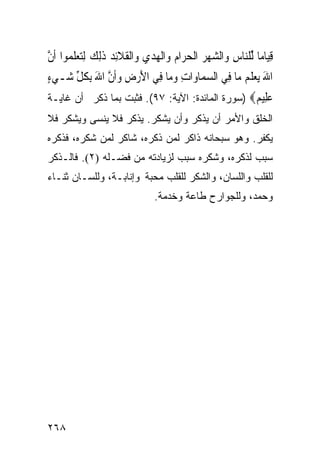 ‫ﻗﻴ‪‬ﺎﻣ‪‬ﺎ ﱢﻠ‪‬ﺎﺱ ﻭ‪‬ﺍﻟﺸﻬﺮ ﺍﹾﻟﺤﺮ‪‬ﺍﻡ ﻭ‪‬ﺍﹾﻟﻬﺪﻱ ﻭ‪‬ﺍﹾﻟﻘﻼِﺋﺪ ﺫِﻟﻚ ِﻟﺘﻌﻠﻤ‪‬ﻮﺍ ﹶﺃﻥ‬
‫ﱠ‬       ‫ِ ﻟ ﻨ ِ ‪        ‬ﹶ ﹶ ‪ ‬ﹶ ‪  ‬ﹶ‬
‫ﺍﷲ ‪‬ﻳﻌﻠ ‪ ‬ﻣ‪‬ﺎ ﻓِﻲ ﺍﻟﺴﻤ‪‬ﺎﻭ‪‬ﺍﺕ ﻭﻣ‪‬ﺎ ﻓِﻲ ﺍﻷﺭﺽ ﻭﹶﺃﻥ ﺍﷲ ِﺑﻜﻞ ﺷ‪‬ـﻲﺀ‬
‫‪ٍ‬‬    ‫َ‪  ِ ‬ﱠ َ ﹸ ﱢ‬           ‫ِ ‪‬‬      ‫‪‬‬           ‫َ ‪ ‬ﹶﻢ‬
‫ﻋ ِﻴ ‪) ‬ﺴﻭﺭﺓ ﺍﻟﻤﺎﺌﺩﺓ: ﺍﻵﻴﺔ: ٧٩(. ﻓﺜﺒﺕ ﺒﻤﺎ ﺫﻜﺭ ﺃﻥ ﻏﺎﻴـﺔ‬
                                                 ‫‪‬ﻠ ﻢ‬
‫ﺍﻟﺨﻠﻕ ﻭﺍﻷﻤﺭ ﺃﻥ ﻴﺫﻜﺭ ﻭﺃﻥ ﻴﺸﻜﺭ. ﻴﺫﻜﺭ ﻓﻼ ﻴﻨﺴﻰ ﻭﻴﺸﻜﺭ ﻓﻼ‬
‫ﻴﻜﻔﺭ. ﻭﻫﻭ ﺴﺒﺤﺎﻨﻪ ﺫﺍﻜﺭ ﻟﻤﻥ ﺫﻜﺭﻩ، ﺸﺎﻜﺭ ﻟﻤﻥ ﺸﻜﺭﻩ، ﻓﺫﻜﺭﻩ‬
‫ﺴﺒﺏ ﻟﺫﻜﺭﻩ، ﻭﺸﻜﺭﻩ ﺴﺒﺏ ﻟﺯﻴﺎﺩﺘﻪ ﻤﻥ ﻓﻀـﻠﻪ )٢(. ﻓﺎﻟـﺫﻜﺭ‬
‫ﻟﻠﻘﻠﺏ ﻭﺍﻟﻠﺴﺎﻥ، ﻭﺍﻟﺸﻜﺭ ﻟﻠﻘﻠﺏ ﻤﺤﺒﺔ ﻭﺇﻨﺎﺒـﺔ، ﻭﻟﻠﺴـﺎﻥ ﺜﻨـﺎﺀ‬
                                ‫ﻭﺤﻤﺩ، ﻭﻟﻠﺠﻭﺍﺭﺡ ﻁﺎﻋﺔ ﻭﺨﺩﻤﺔ.‬




‫٨٦٢‬
 