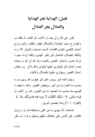 ‫א‬     ‫א‬         ‫א‬     ‫:א‬
                        ‫א‬                ‫א‬

‫ﺘﻜﺭﺭ ﻓﻲ ﺍﻟﻘـﺭﺁﻥ ﺠﻌـل ﺍﻷﻋﻤـﺎل ﺍﻟﻘﺎﺌﻤـﺔ ﺒﺎﻟﻘﻠـﺏ‬
‫ﻭﺍﻟﺠﻭﺍﺭﺡ ﺴﺒﺏ ﺍﻟﻬﺩﺍﻴﺔ ﻭﺍﻹﻀﻼل ﻓﻴﻘﻭﻡ ﺒﺎﻟﻘﻠﺏ ﻭﺍﻟﺠـﻭﺍﺭﺡ‬
‫ﺃﻋﻤﺎل ﺘﻘﺘﻀﻲ ﺍﻟﻬﺩﻯ ﺍﻗﺘﻀﺎﺀ ﺍﻟﺴﺒﺏ ﻟﻤﺴﺒﺒﻪ ﻭﺍﻟﻤﺅﺜﺭ ﻷﺜـﺭﻩ،‬
‫ﻭﻜﺫﻟﻙ ﺍﻟﻀﻼل، ﻓﺄﻋﻤﺎل ﺍﻟﺒﺭ ﺘﺜﻤﺭ ﺍﻟﻬﺩﻯ، ﻭﻜﻠﻤﺎ ﺍﺯﺩﺍﺩ ﻤﻨﻬـﺎ‬
‫ﺍﺯﺩﺍﺩ ﻫﺩﻯ، ﻭﺃﻋﻤﺎل ﺍﻟﻔﺠﻭﺭ ﺒﺎﻟﻀﺩ، ﻭﺫﻟـﻙ ﺃﻥ ﺍﷲ ﺴـﺒﺤﺎﻨﻪ‬
‫ﻴﺤﺏ ﺃﻋﻤﺎل ﺍﻟﺒﺭ ﻓﻴﺠﺎﺯﻱ ﻋﻠﻴﻬﺎ ﺒﺎﻟﻬﺩﻯ ﻭﺍﻟﻔـﻼﺡ ﻭﻴـﺒﻐﺽ‬
            ‫ﺃﻋﻤﺎل ﺍﻟﻔﺠﻭﺭ ﻭﻴﺠﺎﺯﻱ ﻋﻠﻴﻬﺎ ﺒﺎﻟﻀﻼل ﻭﺍﻟﺸﻘﺎﺀ.‬

‫ﻭﺃﻴﻀﺎ ﻓﺈﻨﻪ ﺍﻟﺒﺭ ﻭﻴﺤﺏ ﺃﻫل ﺍﻟﺒﺭ ﻓﻴﻘﺭﺏ ﻗﻠـﻭﺒﻬﻡ ﻤﻨـﻪ‬
‫ﺒﺤﺴﺏ ﻤﺎ ﻗﺎﻤﻭﺍ ﺒﻪ ﻤﻥ ﺍﻟﺒﺭ، ﻭﻴﺒﻐﺽ ﺍﻟﻔﺠﻭﺭ ﻭﺃﻫﻠـﻪ ﻓﻴﺒﻌـﺩ‬
‫ﻗﻠﻭﺒﻬﻡ ﻤﻨﻪ ﺒﺤﺴﺏ ﻤﺎ ﺍﺘﺼﻔﻭﺍ ﺒﻪ ﻤﻥ ﺍﻟﻔﺠﻭﺭ، ﻓﻤـﻥ ﺍﻷﺼـل‬
 ‫ﻗﻭﻟﻪ ﺘﻌﺎﻟﻰ: ‪‬ﺍﱂ، ﺫِﻟﻚ ﺍﹾﻟﻜﺘ‪‬ﺎﺏ ﻻ ﺭ‪‬ﻳﺐ ﻓِﻴﻪ ﻫﺪ‪‬ﻯ ﱢﻟﻠ ‪‬ـﺘﻘﲔ‪‬‬
  ‫ﹶ ‪  ِ ‬ﹶ ‪  ِ  ‬ﹾﻤ ‪ ِ ‬‬
                        ‫)ﺍﻟﺒﻘﺭﺓ: ١-٢( ﻭﻫﺫﺍ ﻴﺘﻀﻤﻥ ﺃﻤﺭﻴﻥ:‬

‫ﺃﺤﺩﻫﻤﺎ: ﺃﻨﻪ ﻴﻬﺩﻱ ﺒﻪ ﻤﻥ ﺍﺘﻘﻰ ﻤﺴﺎﺨﻁﻪ ﻗﺒـل ﻨـﺯﻭل‬
‫ﺍﻟﻜﺘﺎﺏ. ﻓﺈﻥ ﺍﻟﻨﺎﺱ ﻋﻠﻰ ﺍﺨﺘﻼﻑ ﻤﻠﻠﻬﻡ ﻭﻨﺤﻠﻬـﻡ ﻗـﺩ ﺍﺴـﺘﻘﺭ‬


‫٩٦٢‬
 