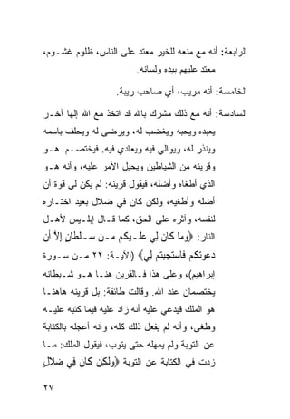 ‫ﺍﻟﺭﺍﺒﻌﺔ: ﺃﻨﻪ ﻤﻊ ﻤﻨﻌﻪ ﻟﻠﺨﻴﺭ ﻤﻌﺘﺩ ﻋﻠﻰ ﺍﻟﻨﺎﺱ، ﻅﻠﻭﻡ ﻏﺸـﻭﻡ،‬
                           ‫ﻤﻌﺘﺩ ﻋﻠﻴﻬﻡ ﺒﻴﺩﻩ ﻭﻟﺴﺎﻨﻪ.‬

                     ‫ﺍﻟﺨﺎﻤﺴﺔ: ﺃﻨﻪ ﻤﺭﻴﺏ، ﺃﻱ ﺼﺎﺤﺏ ﺭﻴﺒﺔ.‬

‫ﺍﻟﺴﺎﺩﺴﺔ: ﺃﻨﻪ ﻤﻊ ﺫﻟﻙ ﻤﺸﺭﻙ ﺒﺎﷲ ﻗﺩ ﺍﺘﺨﺫ ﻤﻊ ﺍﷲ ﺇﻟﻬﺎ ﺁﺨـﺭ‬
     ‫ﹰ‬
‫ﻴﻌﺒﺩﻩ ﻭﻴﺤﺒﻪ ﻭﻴﻐﻀﺏ ﻟﻪ، ﻭﻴﺭﻀﻰ ﻟﻪ ﻭﻴﺤﻠﻑ ﺒﺎﺴﻤﻪ‬
‫ﻭﻴﻨﺫﺭ ﻟﻪ، ﻭﻴﻭﺍﻟﻲ ﻓﻴﻪ ﻭﻴﻌﺎﺩﻱ ﻓﻴﻪ. ﻓﻴﺨﺘﺼـﻡ ﻫـﻭ‬
‫ﻭﻗﺭﻴﻨﻪ ﻤﻥ ﺍﻟﺸﻴﺎﻁﻴﻥ ﻭﻴﺤﻴل ﺍﻷﻤﺭ ﻋﻠﻴﻪ، ﻭﺃﻨﻪ ﻫـﻭ‬
‫ﺍﻟﺫﻱ ﺃﻁﻐﺎﻩ ﻭﺃﻀﻠﻪ، ﻓﻴﻘﻭل ﻗﺭﻴﻨﻪ: ﻟﻡ ﻴﻜﻥ ﻟﻲ ﻗﻭﺓ ﺃﻥ‬
‫ﺃﻀﻠﻪ ﻭﺃﻁﻐﻴﻪ، ﻭﻟﻜﻥ ﻜﺎﻥ ﻓﻲ ﻀﻼل ﺒﻌﻴﺩ ﺍﺨﺘـﺎﺭﻩ‬
‫ﻟﻨﻔﺴﻪ، ﻭﺁﺜﺭﻩ ﻋﻠﻰ ﺍﻟﺤﻕ، ﻜﻤﺎ ﻗـﺎل ﺇﺒﻠـﻴﺱ ﻷﻫـل‬
‫ﺍﻟﻨﺎﺭ: ‪‬ﻭﻣ‪‬ﺎ ﻛﹶﺎﻥ ِﻟﻲ ﻋﻠﹶـﻴ ﹸﻢ ‪‬ـﻦ ‪‬ـﻠﻄﹶﺎﻥ ِﺇﻻ ﺃﹶﻥ‬
    ‫ﹶ ‪  ‬ﻜ ﻣ ﺳ ﹾ ٍ ﱠ‬                   ‫‪‬‬
‫ﺩﻋﻮ‪ ‬ﹸﻢ ﹶﺎﺳﺘﺠﺒﺘﻢ ِﻲ‪) ‬ﺍﻵﻴـﺔ: ٢٢ ﻤـﻥ ﺴـﻭﺭﺓ‬
                       ‫‪  ‬ﺗﻜ ‪ ‬ﻓ ‪    ‬ﻟ‬
‫ﺇﺒﺭﺍﻫﻴﻡ(، ﻭﻋﻠﻰ ﻫﺫﺍ ﻓـﺎﻟﻘﺭﻴﻥ ﻫﻨـﺎ ﻫـﻭ ﺸـﻴﻁﺎﻨﻪ‬
‫ﻴﺨﺘﺼﻤﺎﻥ ﻋﻨﺩ ﺍﷲ. ﻭﻗﺎﻟﺕ ﻁﺎﺌﻔﺔ: ﺒل ﻗﺭﻴﻨﻪ ﻫﺎﻫﻨـﺎ‬
‫ﻫﻭ ﺍﻟﻤﻠﻙ ﻓﻴﺩﻋﻲ ﻋﻠﻴﻪ ﺃﻨﻪ ﺯﺍﺩ ﻋﻠﻴﻪ ﻓﻴﻤﺎ ﻜﺘﺒﻪ ﻋﻠﻴـﻪ‬
‫ﻭﻁﻐﻰ، ﻭﺃﻨﻪ ﻟﻡ ﻴﻔﻌل ﺫﻟﻙ ﻜﻠﻪ، ﻭﺃﻨﻪ ﺃﻋﺠﻠﻪ ﺒﺎﻟﻜﺘﺎﺒﺔ‬
‫ﻋﻥ ﺍﻟﺘﻭﺒﺔ ﻭﻟﻡ ﻴﻤﻬﻠﻪ ﺤﺘﻰ ﻴﺘﻭﺏ، ﻓﻴﻘﻭل ﺍﻟﻤﻠﻙ: ﻤـﺎ‬
‫ﺯﺩﺕ ﻓﻲ ﺍﻟﻜﺘﺎﺒﺔ ﻋﻥ ﺍﻟﺘﻭﺒﺔ ‪‬ﻭﹶﻟﻜِﻦ ﻛﹶﺎﻥ ﻓِﻲ ﺿﻼﻝ‬
‫‪‬ﹶٍ‬     ‫ﹶ‬         ‫‪‬‬

‫٧٢‬
 