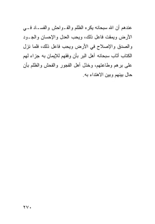 ‫ﻋﻨﺩﻫﻡ ﺃﻥ ﺍﷲ ﺴﺒﺤﺎﻨﻪ ﻴﻜﺭﻩ ﺍﻟﻅﻠﻡ ﻭﺍﻟﻔـﻭﺍﺤﺵ ﻭﺍﻟﻔﺴـﺎﺩ ﻓـﻲ‬
‫ﺍﻷﺭﺽ ﻭﻴﻤﻘﺕ ﻓﺎﻋل ﺫﻟﻙ، ﻭﻴﺤﺏ ﺍﻟﻌﺩل ﻭﺍﻹﺤﺴﺎﻥ ﻭﺍﻟﺠـﻭﺩ‬
‫ﻭﺍﻟﺼﺩﻕ ﻭﺍﻹﺼﻼﺡ ﻓﻲ ﺍﻷﺭﺽ ﻭﻴﺤﺏ ﻓﺎﻋل ﺫﻟﻙ، ﻓﻠﻤﺎ ﻨﺯل‬
‫ﺍﻟﻜﺘﺎﺏ ﺃﺜﺎﺏ ﺴﺒﺤﺎﻨﻪ ﺃﻫل ﺍﻟﺒﺭ ﺒﺄﻥ ﻭﻓﻘﻬﻡ ﻟﻺﻴﻤﺎﻥ ﺒﻪ ﺠﺯﺍﺀ ﻟﻬﻡ‬
‫ﻋﻠﻰ ﺒﺭﻫﻡ ﻭﻁﺎﻋﺘﻬﻡ، ﻭﺨﺫل ﺃﻫل ﺍﻟﻔﺠﻭﺭ ﻭﺍﻟﻔﺤﺵ ﻭﺍﻟﻅﻠﻡ ﺒﺄﻥ‬
                              ‫ﺤﺎل ﺒﻴﻨﻬﻡ ﻭﺒﻴﻥ ﺍﻻﻫﺘﺩﺍﺀ ﺒﻪ.‬




‫٠٧٢‬
 