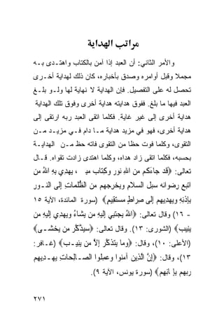 ‫א‬      ‫א‬      ‫א‬
‫ﻭﺍﻷﻤﺭ ﺍﻟﺜﺎﻨﻲ: ﺃﻥ ﺍﻟﻌﺒﺩ ﺇﺫﺍ ﺁﻤﻥ ﺒﺎﻟﻜﺘﺎﺏ ﻭﺍﻫﺘـﺩﻯ ﺒـﻪ‬
‫ﻤﺠﻤﻼ ﻭﻗﺒل ﺃﻭﺍﻤﺭﻩ ﻭﺼﺩﻕ ﺒﺄﺨﺒﺎﺭﻩ، ﻜﺎﻥ ﺫﻟﻙ ﻟﻬﺩﺍﻴﺔ ﺃﺨـﺭﻯ‬
‫ﺘﺤﺼل ﻟﻪ ﻋﻠﻰ ﺍﻟﺘﻔﺼﻴل. ﻓﺈﻥ ﺍﻟﻬﺩﺍﻴﺔ ﻻ ﻨﻬﺎﻴﺔ ﻟﻬﺎ ﻭﻟـﻭ ﺒﻠـﻎ‬
‫ﺍﻟﻌﺒﺩ ﻓﻴﻬﺎ ﻤﺎ ﺒﻠﻎ. ﻓﻔﻭﻕ ﻫﺩﺍﻴﺘﻪ ﻫﺩﺍﻴﺔ ﺃﺨﺭﻯ ﻭﻓﻭﻕ ﺘﻠﻙ ﺍﻟﻬﺩﺍﻴﺔ‬
‫ﻫﺩﺍﻴﺔ ﺃﺨﺭﻯ ﺇﻟﻰ ﻏﻴﺭ ﻏﺎﻴﺔ. ﻓﻜﻠﻤﺎ ﺍﺘﻘﻰ ﺍﻟﻌﺒﺩ ﺭﺒﻪ ﺍﺭﺘﻘﻰ ﺇﻟﻰ‬
‫ﻫﺩﺍﻴﺔ ﺃﺨﺭﻯ، ﻓﻬﻭ ﻓﻲ ﻤﺯﻴﺩ ﻫﺩﺍﻴﺔ ﻤـﺎ ﺩﺍﻡ ﻓـﻲ ﻤﺯﻴـﺩ ﻤـﻥ‬
‫ﺍﻟﺘﻘﻭﻯ، ﻭﻜﻠﻤﺎ ﻓ ‪‬ﺕ ﺤﻅﺎ ﻤﻥ ﺍﻟﺘﻘﻭﻯ ﻓﺎﺘﻪ ﺤﻅ ﻤـﻥ ﺍﻟﻬﺩﺍﻴـﺔ‬
                                    ‫ﻭ‬
‫ﺒﺤﺴﺒﻪ، ﻓﻜﻠﻤﺎ ﺍﺘﻘﻰ ﺯﺍﺩ ﻫﺩﺍﻩ، ﻭﻜﻠﻤﺎ ﺍﻫﺘﺩﻯ ﺯﺍﺩﺕ ﺘﻘﻭﺍﻩ. ﻗـﺎل‬
‫ﺘﻌﺎﻟﻰ: ‪‬ﻗﺪ ﺟ‪‬ﺎﺀ ﹸﻢ ﻣﻦ ﺍﷲ ‪‬ﻮ ‪ ‬ﻭﻛﺘ‪‬ﺎ ‪ ‬ﻣﺒ ‪ ، ‬ﻳﻬﺪِﻱ ِﺑﻪ ﺍﷲ ﻣﻦ‬
‫ِ ُ ‪ِ‬‬       ‫ﹶ ‪َ ‬ﻛ ‪ ِ  ‬ﻧ ﺭ ‪ ِ ‬ﺏ ‪ِ‬ﲔ ‪‬‬
‫ﺍ‪‬ﺗﺒﻊ ﺭﺿﻮ‪‬ﺍ‪‬ﻧﻪ ‪‬ﻞ ﺍﻟﺴﻼﻡ ﻭ‪‬ﻳﺨﺮﺟ ‪‬ﻢ ﻣﻦ ﺍﻟﻈﻠﻤ‪‬ﺎﺕ ِﺇﻟﹶﻰ ﺍﻟ‪‬ـﻮﺭ‬
‫ﻨ ِ‬          ‫‪   ِ  ‬ﺳﺒ ﹶ ‪ ‬ﹶ ِ ‪ ِ  ‬ﻬ ‪  ‬ﱡ ﹸ ِ‬
‫ﺑﺈﺫﻧﻪ ﻭﻳﻬ ِﻳﻬﻢ ﺇﹶﻰ ﺻ ‪‬ﺍﻁ ﻣﺴﺘ ِﻴﻢ‪) ‬ﺴﻭﺭﺓ ﺍﻟﻤﺎﺌﺩﺓ، ﺍﻵﻴﺔ ٥١‬
                        ‫ِِ ﹾِ ِ ‪ ‬ﺪ ِ ‪ِ ‬ﻟ ِﺮ ٍ ‪ ‬ﻘ ٍ‬
‫- ٦١( ﻭﻗﺎل ﺘﻌﺎﻟﻰ: ‪‬ﺍﷲ ‪‬ﻳﺠﺘﺒِﻲ ِﺇﹶﻟﻴﻪ ﻣ‪‬ﻦ ‪‬ﻳﺸ‪‬ﺎﺀ ﻭ‪‬ﻳﻬﺪِﻱ ِﺇﹶﻟﻴﻪ ﻣ‪‬ﻦ‬
    ‫‪ِ‬‬        ‫ُ ‪‬‬            ‫ُ ‪ِ  ‬‬
‫‪‬ﻳﻨِﻴﺐ‪) ‬ﺍﻟﺸﻭﺭﻯ: ٣١(. ﻭﻗﺎل ﺘﻌﺎﻟﻰ: ‪‬ﺳﻴﺬﻛﺮ ﻣ‪‬ﻦ ‪‬ﻳﺨﺸ‪‬ـﻰ‪‬‬
     ‫‪‬‬       ‫‪ ‬ﱠ ﱠ ‪‬‬                          ‫‪‬‬
‫)ﺍﻷﻋﻠﻰ: ٠١(، ﻭﻗﺎل: ‪‬ﻭ ‪‬ﺎ ﻳﺘﺬﻛ ‪ ‬ﺇﻻ ‪‬ﻦ ‪ِ‬ﻴـ ‪) ‬ﻏـﺎﻓﺭ:‬
         ‫‪‬ﻣ ‪ ‬ﹶ ﱠﺮ ِ ﱠ ﻣ ﻳﻨ ﺐ‬
‫٣١(، ﻭﻗﺎل: ‪ِ‬ﺇﻥ ﺍﱠﻟﺬِﻳﻦ ﺁﻣ‪‬ﻮﺍ ﻭﻋﻤﻠﹸﻮﺍ ﺍﻟ ‪‬ـﺎِﻟﺤ‪‬ﺎﺕ ‪‬ﻳﻬ‪‬ـﺪِﻳﻬﻢ‬
‫ِ‪‬‬         ‫ِ‬       ‫‪ ‬ﻨ ‪ ِ  ‬ﺼ‬               ‫ﱠ‬
                       ‫ﺭﺑﻬﻢ ﺑﺈ ‪‬ﺎﻧﻬﻢ‪) ‬ﺴﻭﺭﺓ ﻴﻭﻨﺱ، ﺍﻵﻴﺔ ٩(.‬
                                             ‫‪ِِ   ‬ﳝ ِ ِ ‪‬‬

‫١٧٢‬
 
