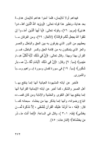 ‫ﻓﻬﺩﺍﻫﻡ ﺃﻭﻻ ﻟﻺﻴﻤﺎﻥ، ﻓﻠﻤﺎ ﺁﻤﻨﻭﺍ ﻫﺩﺍﻫﻡ ﻟﻺﻴﻤﺎﻥ ﻫﺩﺍﻴـﺔ‬
‫ﺒﻌﺩ ﻫﺩﺍﻴﺔ، ﻭﻨﻅﻴﺭ ﻫﺫﺍ ﻗﻭﻟﻪ ﺘﻌﺎﻟﻰ: ‪‬ﻭ‪‬ﻳﺰِﻳﺪ ﺍﷲ ﺍﱠﻟﺬِﻳﻦ ﺍﻫﺘ‪‬ـﺪﻭ‪‬ﺍ‬
   ‫‪   ُ  ‬‬
‫ﻫﺪ‪‬ﻯ‪) ‬ﻤﺭﻴﻡ: ٦٧(، ﻭﻗﻭﻟﻪ ﺘﻌﺎﻟﻰ: ‪‬ﻳ‪‬ﺎ ﹶﺃ‪‬ﻳﻬ‪‬ﺎ ﺍﱠﻟﺬِﻳﻦ ﺁﻣ‪‬ـﻮﺍ ﺇِﻥ‬
       ‫‪ ‬ﻨ‬                                                  ‫‪‬‬
‫ﺗﺘ ﹸﻮﺍ ﺍﷲ ﻳﺠ ‪‬ﻞ ﻟﻜﻢ ﻓﺮ ﹶﺎ‪‬ﺎ‪) ‬ﺍﻷﻨﻔﺎل: ٩٢(، ﻭﻤﻥ ﺍﻟﻔﺭﻗﺎﻥ ﻤـﺎ‬
                                ‫‪‬ﻘ َ ‪ ‬ﻌ ﱠ ﹸ ‪ ‬ﹸ ‪‬ﻗ ﻧ‬
‫ﻴﻌﻁﻴﻬﻡ ﻤﻥ ﺍﻟﻨﻭﺭ ﺍﻟﺫﻱ ﻴﻔﺭﻗﻭﻥ ﺒﻪ ﺒﻴﻥ ﺍﻟﺤﻕ ﻭﺍﻟﺒﺎﻁل ﻭﺍﻟﻨﺼﺭ‬
‫ﻭﺍﻟﻌﺯ ﺍﻟﺫﻱ ﻴﺘﻤﻜﻨﻭﻥ ﺒﻪ ﻤﻥ ﺇﻗﺎﻤﺔ ﺍﻟﺤﻕ ﻭﻜﺴﺭ ﺍﻟﺒﺎﻁل، ﻓﺴـﺭ‬
‫ﺍﻟﻘﺭﺁﻥ ﺒﻬﺫﺍ ﻭﺒﻬﺫﺍ. ﻭﻗﺎل ﺘﻌﺎﻟﻰ: ‪ِ‬ﺇﻥ ﻓِﻲ ﺫِﻟﻚ ﻵ‪‬ﻳﺔ ﱢﻟﻜﻞ ﻋﺒ‪‬ـﺪ‬
‫ﱠ ﹶ ‪َ ‬ﹰ ﹸﱢ ‪ٍ ‬‬
‫ﻣﻨِﻴﺐ‪) ‬ﺴﺒﺄ: ٩( ﻭﻗﺎل: ‪ِ‬ﺇﻥ ﻓِﻲ ﺫِﻟﻚ ﻵﻳ‪‬ﺎﺕ ﱢﻟ ﹸـﻞ ﺻ‪‬ـ‪‬ﺎﺭ‬
‫ﺒٍ‬     ‫ﹶ ‪ ٍ َ ‬ﻜ ﱢ‬           ‫ﱠ‬                    ‫‪ٍ ‬‬
‫ﺷ ﹸﻮﺭ‪) ‬ﺴﺒﺄ: ٩١( ﻓﻲ ﺴﻭﺭﺓ ﻟﻘﻤﺎﻥ ﻭﺴﻭﺭﺓ ﺇﺒـﺭﺍﻫﻴﻡ ﻭﺴـﺒﺄ‬
                                              ‫‪‬ﻜ ٍ‬
                                                       ‫ﻭﺍﻟﺸﻭﺭﻯ.‬

‫ﻓﺄﺨﺒﺭ ﻋﻥ ﺁﻴﺎﺘﻪ ﺍﻟﻤﺸﻬﻭﺩﺓ ﺍﻟﻌﻴﺎﻨﻴﺔ ﺃﻨﻬﺎ ﺇﻨﻤﺎ ﻴﻨﺘﻔﻊ ﺒﻬـﺎ‬
‫ﺃﻫل ﺍﻟﺼﺒﺭ ﻭﺍﻟﺸﻜﺭ، ﻜﻤﺎ ﺃﺨﺒﺭ ﻋﻥ ﺁﻴﺎﺘﻪ ﺍﻹﻴﻤﺎﻨﻴﺔ ﺍﻟﻘﺭﺁﻨﻴﺔ ﺃﻨﻬﺎ‬
‫ﺇﻨﻤﺎ ﻴﻨﺘﻔﻊ ﺒﻬﺎ ﺃﻫل ﺍﻟﺘﻘﻭﻯ ﻭﺍﻟﺨﺸﻴﺔ ﻭﺍﻹﻨﺎﺒﺔ ﻭﻤﻥ ﻜﺎﻥ ﻗﺼـﺩﻩ‬
‫ﺍﺘﺒﺎﻉ ﺭﻀﻭﺍﻨﻪ، ﻭﺃﻨﻬﺎ ﺇﻨﻤﺎ ﻴﺘﺫﻜﺭ ﺒﻬﺎ ﻤﻥ ﻴﺨﺸﺎﻩ ﺴﺒﺤﺎﻨﻪ ﻜﻤـﺎ‬
‫ﻗﺎل: ‪‬ﻃﻪ ، ﻣ‪‬ﺎ ﹶﺃ‪‬ﻧﺰﹾﻟﻨ‪‬ﺎ ﻋﻠﻴﻚ ﺍﹾﻟﻘﺮ‪‬ﺁﻥ ِﻟﺘﺸﻘﹶﻰ ، ِﺇﻻ ‪‬ﺗﺬﻛﺮﺓ ﱢﻟﻤ‪‬ـﻦ‬
       ‫ﱠ ﹾ ِ ‪‬ﹰ‬        ‫‪ ‬ﹶ‪  ‬ﹸ ﹶ ‪ ‬‬
‫‪‬ﻳﺨﺸ‪‬ﻰ‪) ‬ﻁﻪ: ١-٣ (، ﻭﻗﺎل ﻓﻲ ﺍﻟﺴﺎﻋﺔ: ‪ِ‬ﺇ‪‬ﻧﻤ‪‬ﺎ ﹶﺃ‪‬ﻧﺖ ﻣﻨ‪‬ـﺬ ‪‬‬
‫‪ِ  ‬ﺭ‬                                                 ‫‪‬‬
                                ‫‪‬ﻦ ﻳﺨ ‪‬ﺎ ‪‬ﺎ‪) ‬ﺍﻟﻨﺎﺯﻋﺎﺕ: ٥٤(.‬
                                                  ‫ﻣ ‪ ‬ﺸ ﻫ‬


‫٢٧٢‬
 