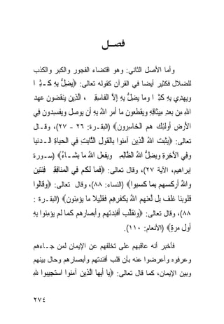 ‫ﻭﺃﻤﺎ ﺍﻷﺼل ﺍﻟﺜﺎﻨﻲ: ﻭﻫﻭ ﺍﻗﺘﻀﺎﺀ ﺍﻟﻔﺠﻭﺭ ﻭﺍﻟﻜﺒﺭ ﻭﺍﻟﻜﺫﺏ‬
‫ﻟﻠﻀﻼل ﻓﻜﺜﻴﺭ ﺃﻴﻀﺎ ﻓﻲ ﺍﻟﻘﺭﺁﻥ ﻜﻘﻭﻟﻪ ﺘﻌﺎﻟﻰ: ‪‬ﻳﻀﻞ ِﺑﻪ ﻛﹶـﺜﲑ‪‬ﺍ‬
   ‫ِﱡ ِ ِ‬
‫ﻭ‪‬ﻳﻬﺪِﻱ ِﺑﻪ ﻛﺜﲑ‪‬ﺍ ﻭﻣ‪‬ﺎ ‪‬ﻳﻀﻞ ِﺑﻪ ِﺇﻻ ﺍﹾﻟﻔﹶﺎﺳﻘﲔ ، ﺍﱠﻟﺬِﻳﻦ ‪‬ﻳﻨ ﹸ ‪‬ﻮﻥ ﻋﻬﺪ‬
‫‪ ‬ﻘﻀ ﹶ ‪  ‬‬           ‫‪ ِ  ‬ﹶِ ‪ ِ ‬ﱡ ِ ﱠ ِ ِ ‪‬‬
‫ﺍﷲ ﻣِﻦ ‪‬ﺑﻌﺪ ﻣِﻴﺜﹶﺎﻗﻪ ﻭ‪‬ﻳﻘﻄ ‪‬ﻮﻥ ﻣ‪‬ﺎ ﹶﺃﻣﺮ ﺍﷲ ِﺑﻪ ﺃﹶﻥ ‪‬ﻮﺻﻞ ﻭ‪‬ﻳﻔﺴ ‪‬ﻭﻥ ﻓِﻲ‬
    ‫‪  ِ ِ ِ ‬ﹾ ﹶﻌ ﹶ ‪ ِ ُ  ‬ﻳ ‪ ‬ﹶ ‪ ‬ﹾ ِﺪ ﹶ‬                        ‫ِ‬
‫ﺍﻷﺭﺽ ﹸﻭﻟﺌﻚ ﻫﻢ ﺍﻟ ‪‬ﺎﺳ ‪‬ﻭﻥ‪) ‬ﺍﻟﺒﻘـﺭﺓ: ٦٢ - ٧٢(، ﻭﻗـﺎل‬
                           ‫َ ‪ ِ ‬ﺃ ﹶِ ‪   ‬ﹾﺨ ِﺮ ﹶ‬
‫ﺘﻌﺎﻟﻰ: ‪‬ﺜﺒ ‪ ‬ﺍﷲ ﺍﱠﻟﺬِﻳﻦ ﺁﻣ‪‬ﻮﺍ ﺑِﺎﹾﻟﻘﻮﻝ ﺍﻟﱠﺎِﺑﺖ ﻓِﻲ ﺍﹾﻟﺤﻴ‪‬ﺎﺓ ﺍﻟـﺪ‪‬ﻧﻴ‪‬ﺎ‬
     ‫‪ ِ ‬‬             ‫ﻳﹶ‪‬ﺖ ُ ‪ ‬ﻨ ﹶ ‪ ِ ‬ﺜ ِ‬
‫ﻭ ِﻲ ﺍﻵﺧﺮﺓ ﻭ‪‬ﻀﻞ ﺍﷲ ﺍﻟ ﱠﺎﻟﻤﲔ ﻭﻳﻔﻌ ﹸ ﺍﷲ ‪‬ﺎ ﻳ ‪‬ـﺎ ُ‪) ‬ﺴـﻭﺭﺓ‬
        ‫‪‬ﻓ َ ِ ‪ ِ ‬ﻳ ِ ﱡ ُ ﻈ ِ ِ ‪  ‬ﹾ ‪‬ﻞ ُ ﻣ ‪‬ﺸ ﺀ‬
‫ﺇﺒﺭﺍﻫﻴﻡ، ﺍﻵﻴﺔ ٧٢(، ﻭﻗﺎل ﺘﻌﺎﻟﻰ: ‪‬ﻓﻤ‪‬ﺎ ﹶﻟﻜﻢ ﻓِﻲ ﺍﹾﻟﻤﻨ‪‬ﺎﻓﻘﲔ ﻓﺌﺘﻴﻦ‬
‫‪ِ  ِ ِ ‬ﹶ‪ِ  ‬‬      ‫ﹶ ﹸ‪‬‬
‫ﻭ‪‬ﺍﷲ ﹶﺃﺭﻛﺴﻬ‪‬ﻢ ِﺑﻤ‪‬ﺎ ﻛﺴ‪‬ﻮﺍ‪) ‬ﺍﻟﻨﺴﺎﺀ: ٨٨(، ﻭﻗﺎل ﺘﻌﺎﻟﻰ: ‪‬ﻭﻗﹶﺎﹸﻮﺍ‬
  ‫‪ ‬ﻟ‬                                 ‫ُ ‪ ‬ﹶ ‪  ‬ﹶ ‪‬ﺒ‬
‫ﻗ ﹸﻮﺑ‪‬ﺎ ﻏﻠ ‪ ‬ﻞ ﻟﻌﻨ ‪  ‬ﺍﷲ ﺑ ﹸﻔﺮﻫﻢ ﻓﻘ ِﻴﻼ ‪‬ﺎ ﻳﺆﻣ‪‬ﻮﻥ‪) ‬ﺍﻟﺒﻘـﺭﺓ :‬
            ‫ﹸﻠ ‪‬ﻨ ﹸ ﹾﻒ ﺑ ﱠ ‪‬ﻬﻢ ُ ِﻜ ﹾ ِ ِ ‪ ‬ﹶ ﹶﻠ ﹰ ﻣ ‪ِ  ‬ﻨ ﹶ‬
‫٨٨(، ﻭﻗﺎل ﺘﻌﺎﻟﻰ: ‪‬ﻭ‪‬ﻘﻠ ‪ ‬ﹶﺃﻓﺌﺪ‪‬ﺗﻬ‪‬ﻢ ﻭﹶﺃ‪‬ﺑﺼ‪‬ﺎﺭﻫﻢ ﻛﻤ‪‬ﺎ ﹶﻟﻢ ‪‬ﺆﻣ‪‬ﻮﺍ ِﺑﻪ‬
‫‪‬ﻧ ﹶﱢﺐ ﹾِ ‪      ‬ﹶ ‪ ‬ﻳ ‪ِ ‬ﻨ ِ‬
                                        ‫ﺃﻭﻝ ﻣﺮﺓ‪) ‬ﺍﻷﻨﻌﺎﻡ: ٠١١(.‬
                                                        ‫ﹶ ‪ ‬ﹶ ‪ٍ ‬‬
‫ﻓﺄﺨﺒﺭ ﺃﻨﻪ ﻋﺎﻗﺒﻬﻡ ﻋﻠﻰ ﺘﺨﻠﻔﻬﻡ ﻋﻥ ﺍﻹﻴﻤﺎﻥ ﻟﻤﻥ ﺠـﺎﺀﻫﻡ‬
‫ﻭﻋﺭﻓﻭﻩ ﻭﺃﻋﺭﻀﻭﺍ ﻋﻨﻪ ﺒﺄﻥ ﻗﻠﺏ ﺃﻓﺌﺩﺘﻬﻡ ﻭﺃﺒﺼﺎﺭﻫﻡ ﻭﺤﺎل ﺒﻴﻨﻬﻡ‬
‫ﻭﺒﻴﻥ ﺍﻹﻴﻤﺎﻥ، ﻜﻤﺎ ﻗﺎل ﺘﻌﺎﻟﻰ: ‪‬ﻳ‪‬ﺎ ﹶﺃ‪‬ﻳﻬ‪‬ﺎ ﺍﱠﻟﺬِﻳﻦ ﺁﻣ‪‬ﻮﺍ ﺍﺳﺘﺠِﻴ‪‬ﻮﺍ ﷲ‬
‫‪ ‬ﻨ ‪ ‬ﺒ ِ‬

‫٤٧٢‬
 