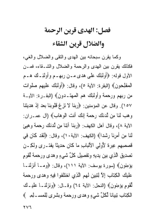 ‫א‬                   ‫:א‬
                          ‫א‬                    ‫א‬
‫ﻭﻜﻤﺎ ﻴﻘﺭﻥ ﺴﺒﺤﺎﻨﻪ ﺒﻴﻥ ﺍﻟﻬﺩﻯ ﻭﺍﻟﺘﻘﻰ ﻭﺍﻟﻀﻼل ﻭﺍﻟﻐﻲ،‬
‫ﻓﻜﺫﻟﻙ ﻴﻘﺭﻥ ﺒﻴﻥ ﺍﻟﻬﺩﻯ ﻭﺍﻟﺭﺤﻤﺔ ﻭﺍﻟﻀﻼل ﻭﺍﻟﺸـﻘﺎﺀ، ﻓﻤـﻥ‬
‫ﺍﻷﻭل ﻗﻭﻟﻪ: ‪‬ﹸﻭﹶﻟﺌﻚ ﻋﻠﹶﻰ ﻫﺪ‪‬ﻯ ‪‬ـﻦ ﺭ‪‬ﺑﻬِـﻢ ﻭﹸﻭﹶﻟﺌِـﻚ ‪‬ـﻢ‬
‫‪‬ﻫ ‪‬‬       ‫ﺃ ِ ‪   ‬ﻣ ‪  ‬ﺃ‬
‫ﺍﹾﻟﻤﻔﻠ ‪‬ﻮﻥ‪) ‬ﺍﻟﺒﻘﺭﺓ: ﺍﻵﻴﺔ ٥(، ﻭﻗﺎل: ‪‬ﹸﻭﹶﻟﺌﻚ ﻋﻠﻴﻬﻢ ﺻﻠﻮ‪‬ﺍ ‪‬‬
‫ﺃ ِ ‪ ‬ﹶ‪  ِ ‬ﹶ ﺕ‬                             ‫‪ ‬ﹾ ِﺤ ﹶ‬
‫‪‬ﻦ ﺭﺑﻬﻢ ﻭﺭﺣﻤ ﹲ ﻭﹸﻭﻟﺌﻚ ﻫﻢ ﺍﻟ ‪‬ﻬ‪‬ـ ‪‬ﻭﻥ‪) ‬ﺍﻟﺒﻘـﺭﺓ: ﺍﻵﻴـﺔ‬
                 ‫ﻣ ‪     ِ ‬ﺔ ‪‬ﺃ ﹶِ ‪   ‬ﹾﻤ ‪‬ﺘ ﺪ ﹶ‬
‫٧٥١(. ﻭﻗﺎل ﻋﻥ ﺍﻟﻤﺅﻤﻨﻴﻥ: ‪‬ﺭ‪‬ﺑﻨ‪‬ﺎ ﻻ ‪‬ﺗﺰﻍ ﻗ ﹸﻮ‪‬ﺑﻨ‪‬ﺎ ‪‬ﺑﻌﺪ ِﺇﺫ ﻫﺪ‪‬ﻳﺘﻨ‪‬ﺎ‬
   ‫‪ ‬ﹾ ‪‬‬             ‫‪ ‬ﹶ ِ ﹾ ﹸﻠ‬
‫ﻭﻫﺐ ﻟ‪‬ﺎ ِﻦ ﻟ ‪‬ﻧﻚ ﺭﺣﻤﺔ ﺇﻧﻚ ﹶﻧﺖ ﺍﻟﻮ ‪‬ﺎﺏ‪) ‬ﺁل ﻋﻤـﺭﺍﻥ:‬
             ‫‪   ‬ﹶﻨ ﻣ ﱠﺪ‪     ‬ﹰ ِ‪  ‬ﺃ ‪ ‬ﹾ ‪‬ﻫ ‪‬‬
‫ﺍﻵﻴﺔ ٨(، ﻭﻗﺎل ﺃﻫل ﺍﻟﻜﻬﻑ: ‪‬ﺭ‪‬ﺑﻨ‪‬ﺎ ﺁِﺗﻨ‪‬ﺎ ﻣِﻦ ﱠﻟ ‪‬ﻧﻚ ﺭﺣﻤﺔ ﻭﻫﻴﺊ‬
‫ﺪ ‪    ‬ﹰ ‪  ‬ﹾ‬                ‫‪‬‬
‫ﹶﻟﻨ‪‬ﺎ ﻣﻦ ﹶﺃﻣﺮﻧ‪‬ﺎ ﺭﺷﺪ‪‬ﺍ‪) ‬ﺍﻟﻜﻬﻑ: ﺍﻵﻴﺔ٠١(، ﻭﻗﺎل: ‪‬ﹶﻟﻘﺪ ﻛﹶﺎﻥ ﻓِﻲ‬
    ‫ﹶ‪ ‬ﹶ‬                                  ‫ِ ‪  ِ ‬‬
‫ﻗﺼﺼﻬﻢ ﻋﺒﺮ ﹲ ُﻭﻟِﻲ ﺍﻷﹾﻟﺒ‪‬ﺎﺏ ﻣ‪‬ﺎ ﻛﹶﺎﻥ ﺣﺪِﻳﺜﹰﺎ ‪‬ﻳﻔﺘ‪‬ـﺮ‪‬ﻯ ﻭﹶﻟﻜِـﻦ‬
      ‫‪‬‬       ‫ﹾ‬         ‫ﹶ ‪‬‬        ‫ِ‬            ‫ﹶ ‪  ِ  ِ ِ ‬ﺓ ﻷ‬
‫‪‬ﺗﺼﺪِﻳﻖ ﺍﱠﻟﺬِﻱ ‪‬ﺑﻴﻦ ‪‬ﻳﺪ‪‬ﻳﻪ ﻭ‪‬ﺗﻔﺼِﻴﻞ ﻛﻞ ﺷﻲﺀ ﻭﻫﺪ‪‬ﻯ ﻭﺭﺣﻤﺔ ﱢﻟﻘﻮﻡ‬
‫‪  ِ   ‬ﹾ ﹶ ﹸ ﱢ ‪      ٍ ‬ﹰ ﹶ ‪ٍ‬‬             ‫‪ ‬‬
‫‪‬ﻳﺆﻣ‪‬ﻮﻥ‪) ‬ﺴﻭﺭﺓ ﻴﻭﺴﻑ: ﺍﻵﻴﺔ ١١١(، ﻭﻗﺎل: ‪‬ﻭﻣ‪‬ـﺎ ﹶﺃ‪‬ﻧﺰﹾﻟﻨ‪‬ـﺎ‬
      ‫‪‬‬         ‫‪‬‬                                ‫‪ِ ‬ﻨ ﹶ‬
‫ﻋﻠﻴﻚ ﺍﹾﻟﻜﺘ‪‬ﺎﺏ ِﺇﻻ ِﻟﺘ‪‬ﺒﻴﻦ ﹶﻟ ‪  ‬ﺍﱠﻟﺬﻱ ﺍﺧﺘﻠ ﹸﻮﺍ ﻓِﻴﻪ ﻭﻫﺪ‪‬ﻯ ﻭﺭﺣﻤﺔ‬
‫‪ ‬ﹶ ‪  ِ  ‬ﱠ ‪  ‬ﻬﻢ ِ ‪ ‬ﹶﻔ ِ ‪      ‬ﹰ‬
‫ﱢﻟﻘﻮﻡ ‪‬ﻳﺆﻣ‪‬ﻮﻥ‪) ‬ﺍﻟﻨﺤل: ﺍﻵﻴﺔ ٤٦( ﻭﻗـﺎل: ‪‬ﻭ‪‬ﻧﺰﹾﻟﻨ‪‬ـﺎ ﻋﻠﻴ‪‬ـﻚ‬
‫‪‬ﹶ ‪‬‬         ‫‪‬‬                             ‫ﹶ ‪ِ  ٍ ‬ﻨ ﹶ‬
‫ﺍﹾﻟﻜﺘ‪‬ﺎﺏ ِﺗﺒﻴ‪‬ﺎﻧ‪‬ﺎ ﱢﻟﻜﻞ ﺷﻲﺀ ﻭﻫﺪ‪‬ﻯ ﻭﺭﺣﻤﺔ ﻭ‪‬ﺑﺸﺮ‪‬ﻯ ِﻟﻠﻤﺴ‪‬ـﻠﻤﲔ‪‬‬
 ‫ﹸ ﱢ ‪      ٍ ‬ﹰ ‪  ‬ﹾ ‪ ِ ِ ‬‬           ‫ِ ‪ ‬‬
‫٦٧٢‬
 