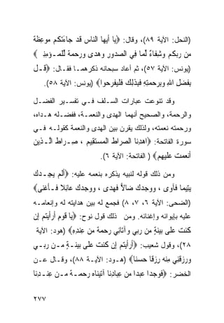 ‫)ﺍﻟﻨﺤل: ﺍﻵﻴﺔ ٩٨(، ﻭﻗﺎل: ‪‬ﻳ‪‬ﺎ ﹶﺃ‪‬ﻳﻬ‪‬ﺎ ﺍﻟﻨﺎﺱ ﻗﺪ ﺟ‪‬ﺎﺀ‪‬ﺗ ﹸﻢ ﻣﻮﻋﻈ ﹲ‬
‫‪  ‬ﹶ ‪ َ ‬ﻜ ‪ ِ  ‬ﹶﺔ‬
‫‪‬ﻦ ﺭ‪‬ﺑﻜﻢ ﻭﺷﻔﹶﺎ ٌ ﱢﻟﻤ‪‬ﺎ ﻓِﻲ ﺍﻟﺼ ‪‬ﻭﺭ ﻭﻫﺪ‪‬ﻯ ﻭﺭﺣﻤ ﹲ ﱢﻟﻠ ‪‬ـﺆﻣﻨﲔ‪‬‬
 ‫‪‬ﺪ ِ ‪     ‬ﺔ ﹾﻤ ‪ ِِ ‬‬               ‫ﻣ ‪ ‬ﹸ‪ ِ ‬ﺀ‬
‫)ﻴﻭﻨﺱ: ﺍﻵﻴﺔ ٧٥(، ﺜﻡ ﺃﻋﺎﺩ ﺴﺒﺤﺎﻨﻪ ﺫﻜﺭﻫﻤـﺎ ﻓﻘـﺎل: ‪ ‬ﹸـﻞ‬
‫ﻗ ﹾ‬
    ‫ﺑﻔﻀﻞ ﺍﷲ ﻭﺑﺮﺣﻤﺘﻪ ﻓﺒﺬﻟﻚ ﻓﻠﻴﻔﺮ ‪‬ﻮﺍ‪) ‬ﻴﻭﻨﺱ: ﺍﻵﻴﺔ ٨٥(.‬
                        ‫ِ ﹶ ‪ ِ ِ   ِ ِ ِ ‬ﹶِ ﹶِ ‪ ‬ﹶ ﹾ‪ ‬ﹾ ‪‬ﺣ‬
‫ﻭﻗﺩ ﺘﻨﻭﻋﺕ ﻋﺒﺎﺭﺍﺕ ﺍﻟﺴـﻠﻑ ﻓـﻲ ﺘﻔﺴـﻴﺭ ﺍﻟﻔﻀـل‬
‫ﻭﺍﻟﺭﺤﻤﺔ، ﻭﺍﻟﺼﺤﻴﺢ ﺃﻨﻬﻤﺎ ﺍﻟﻬﺩﻯ ﻭﺍﻟﻨﻌﻤـﺔ، ﻓﻔﻀـﻠﻪ ﻫـﺩﺍﻩ،‬
‫ﻭﺭﺤﻤﺘﻪ ﻨﻌﻤﺘﻪ، ﻭﻟﺫﻟﻙ ﻴﻘﺭﻥ ﺒﻴﻥ ﺍﻟﻬﺩﻯ ﻭﺍﻟﻨﻌﻤﺔ ﻜﻘﻭﻟـﻪ ﻓـﻲ‬
‫ﺴﻭﺭﺓ ﺍﻟﻔﺎﺘﺤﺔ: ‪‬ﺍﻫﺪﻧ‪‬ﺎ ﺍﻟﺼﺮ‪‬ﺍﻁ ﺍﹾﻟﻤﺴﺘﻘِﻴﻢ ، ﺻِـﺮ‪‬ﺍﻁ ﺍﱠـﺬِﻳﻦ‬
‫ﹶ ﻟ ‪‬‬             ‫‪ ‬ﹶ ‪  ‬‬            ‫‪ِ‬‬
                          ‫ﺃﻧﻌﻤﺖ ﻋﻠﻴﻬﻢ‪ ) ‬ﺍﻟﻔﺎﺘﺤﺔ: ﺍﻵﻴﺔ ٦(.‬
                                               ‫ﹶ‪     ‬ﹶ ‪ ِ ‬‬
‫ﻭﻤﻥ ﺫﻟﻙ ﻗﻭﻟﻪ ﻟﻨﺒﻴﻪ ﻴﺫﻜﺭﻩ ﺒﻨﻌﻤﻪ ﻋﻠﻴﻪ: ‪‬ﹶﺃﹶﻟﻢ ‪‬ﻳﺠِـﺪﻙ‬
‫‪‬‬      ‫‪‬‬
‫‪‬ﻳﺘِﻴﻤ‪‬ﺎ ﻓﹶﺂﻭ‪‬ﻯ ، ﻭﻭﺟﺪﻙ ﺿ‪‬ﺎﻻ ﻓﻬﺪ‪‬ﻯ ، ﻭﻭﺟﺪﻙ ﻋ‪‬ﺎِﺋﻼ ﻓﹶـﺄﻏﻨ‪‬ﻰ‪‬‬
    ‫‪   ‬ﹰ ﹶ ﹾ‬           ‫‪     ‬ﹶ‪‬‬
‫)ﺍﻟﻀﺤﻰ: ﺍﻵﻴﺔ ٦، ٧، ٨( ﻓﺠﻤﻊ ﻟﻪ ﺒﻴﻥ ﻫﺩﺍﻴﺘﻪ ﻟﻪ ﻭﺇﻨﻌﺎﻤـﻪ‬
‫ﻋﻠﻴﻪ ﺒﺈﻴﻭﺍﺌﻪ ﻭﺇﻏﻨﺎﺌﻪ. ﻭﻤﻥ ﺫﻟﻙ ﻗﻭل ﻨﻭﺡ: ‪‬ﻳ‪‬ﺎ ﻗﻮﻡ ﹶﺃﺭﹶﺃ‪‬ﻳﺘ‪‬ﻢ ﺇِﻥ‬
    ‫ﹶ ‪  ِ‬‬
 ‫ﻛﻨﺖ ﻋ ﹶﻰ ﺑﻴﻨﺔ ‪‬ﻦ ﺭ‪‬ﻲ ‪‬ﺁ‪‬ﺎِﻲ ﺭﺣﻤﺔ ﻣﻦ ﻋﻨﺪﻩ‪) ‬ﻫﻭﺩ: ﺍﻵﻴﺔ‬
             ‫ﹸ ‪  ‬ﻠ ‪ ٍ ‬ﻣ ‪‬ﺑ ﻭ ﺗ ﻧ ‪   ‬ﹰ ‪ِ ِ  ِ  ‬‬
‫٨٢(، ﻭﻗﻭل ﺸﻌﻴﺏ: ‪‬ﹶﺃﺭﹶﺃ‪‬ﻳﺘ‪‬ﻢ ِﺇﻥ ﻛﻨﺖ ﻋﻠﹶﻰ ‪‬ﺑﻴﻨ‪‬ـﺔ ‪‬ـﻦ ﺭ‪‬ـﻲ‬
  ‫‪  ‬ﹾ ﹸ ‪ ٍ    ‬ﻣ ‪‬ﺑ‬
‫ﻭﺭﺯﻗِﻲ ﻣﻨ ‪ ‬ﺭﺯ ﹰﺎ ﺣﺴ‪‬ﺎ‪) ‬ﻫـﻭﺩ: ﺍﻵﻴـﺔ ٨٨(، ﻭﻗـﺎل ﻋـﻥ‬
                              ‫‪   ‬ﹶﻨ ِ ‪‬ﻪ ِ ‪‬ﻗ ‪ ‬ﻨ‬
‫ﺍﻟﺨﻀﺭ: ‪‬ﻓﻮﺟﺪ‪‬ﺍ ﻋﺒﺪ‪‬ﺍ ﻣﻦ ﻋﺒ‪‬ﺎﺩﻧ‪‬ﺎ ﺁ‪‬ﺗﻴﻨ‪‬ﺎﻩ ﺭﺣﻤ‪‬ـﺔ ‪‬ـﻦ ﻋﻨ‪‬ـﺪﻧ‪‬ﺎ‬
   ‫ﹶ ‪     ِ ِ     ‬ﹰ ﻣ ‪ِ ِ ‬‬

‫٧٧٢‬
 