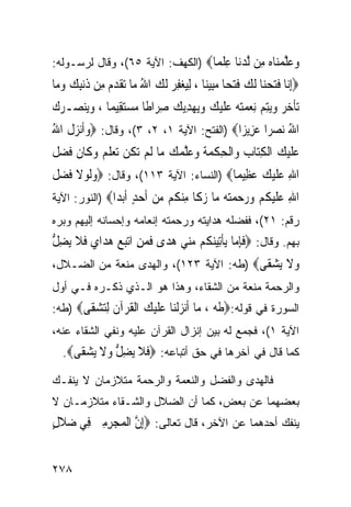 ‫ﻭﻋﻠﻤ‪‬ﺎﻩ ِﻦ ﻟﺪ‪‬ﺎ ﻋﻠ ‪‬ﺎ‪) ‬ﺍﻟﻜﻬﻑ: ﺍﻵﻴﺔ ٥٦(، ﻭﻗﺎل ﻟﺭﺴـﻭﻟﻪ:‬
                                  ‫‪  ‬ﱠ ‪‬ﻨ ‪ ‬ﻣ ﱠ ‪‬ﻧ ِ ﹾﻤ‬
‫‪ِ‬ﺇ‪‬ﺎ ﻓﺘﺤﻨ‪‬ﺎ ﹶﻟﻚ ﻓﺘﺤ‪‬ﺎ ﻣﺒِﻴﻨ‪‬ﺎ ، ِﻟﻴﻐﻔﺮ ﹶﻟﻚ ﺍﷲ ﻣ‪‬ﺎ ‪‬ﺗﻘﺪﻡ ﻣِﻦ ﺫﹶﻧﺒﻚ ﻭﻣ‪‬ﺎ‬
   ‫ِ ‪ ‬‬       ‫‪ ُ   ِ ‬ﹶ ‪‬‬                 ‫ﻧ ﹶ‪   ‬ﹶ ‪ ‬‬
‫‪‬ﺗﺄﺧﺮ ﻭ‪‬ﺘﻢ ِﻧﻌﻤﺘﻪ‪ ‬ﻋﻠﻴﻚ ﻭ‪‬ﻳﻬﺪ‪‬ﻳﻚ ﺻﺮ‪‬ﺍﻃﹰﺎ ﻣﺴﺘﻘِﻴﻤ‪‬ﺎ ، ﻭﻳ‪‬ﻨ ‪‬ـﺮﻙ‬
‫‪ ‬ﺼ ‪‬‬            ‫‪ ‬‬      ‫ﹶ ‪  ‬ﻳِ ‪    ‬ﹶ ‪ِ  ِ    ‬‬
‫ﺍﷲ ‪‬ﻧﺼﺮ‪‬ﺍ ﻋﺰِﻳﺰ‪‬ﺍ‪) ‬ﺍﻟﻔﺘﺢ: ﺍﻵﻴﺔ ١، ٢، ٣(، ﻭﻗﺎل: ‪‬ﻭﹶﺃ‪‬ﻧﺰﻝ ﺍﷲ‬
‫‪ ‬ﹶ ُ‬                                          ‫ُ ‪ ‬‬
‫ﻋﻠﻴﻚ ﺍﹾﻟﻜﺘ‪‬ﺎﺏ ﻭ‪‬ﺍﹾﻟﺤﻜﻤﺔ ﻭﻋﻠﻤﻚ ﻣ‪‬ﺎ ﹶﻟﻢ ‪‬ﺗﻜﻦ ‪‬ﺗﻌﻠ ‪ ‬ﻭﻛﹶﺎﻥ ﻓﻀ ﹸ‬
‫‪ ‬ﹸ ‪  ‬ﹶﻢ ‪ ‬ﹶ ﹶ ‪‬ﻞ‬            ‫‪‬ﹶ‪ ِ  ِ  ‬ﹾ ‪ ‬ﹶ ‪ ‬ﱠ ‪ ‬‬
‫ﺍﷲ ﻋﻠﻴﻚ ﻋﻈِﻴﻤ‪‬ﺎ‪) ‬ﺍﻟﻨﺴﺎﺀ: ﺍﻵﻴﺔ ٣١١(، ﻭﻗﺎل: ‪‬ﻭﹶﻟﻮﻻ ﻓﻀ ﹸ‬
‫‪  ‬ﹶ ﹶ ‪‬ﻞ‬                                   ‫ِ ‪‬ﹶ‪  ‬‬
‫ﺍﷲ ﻋﻠﻴﻜﻢ ﻭﺭﺣﻤ‪  ‬ﺎ ﺯ ﹶﺎ ِﻨ ﹸﻢ ﻣﻦ ﺃﺣﺪ ﺃﺑ ‪‬ﺍ‪) ‬ﺍﻟﻨﻭﺭ: ﺍﻵﻴﺔ‬
               ‫ِ ‪ ‬ﹶ ‪ ‬ﹸ ‪    ‬ﺘﻪ ﻣ ‪‬ﻛ ﻣ ﻜ ‪  ‬ﹶ ‪ ٍ ‬ﹶ‪‬ﺪ‬
‫ﺭﻗﻡ: ١٢(، ﻓﻔﻀﻠﻪ ﻫﺩﺍﻴﺘﻪ ﻭﺭﺤﻤﺘﻪ ﺇﻨﻌﺎﻤﻪ ﻭﺇﺤﺴﺎﻨﻪ ﺇﻟﻴﻬﻡ ﻭﺒﺭﻩ‬
‫ﺒﻬﻡ. ﻭﻗﺎل: ‪‬ﻓﺈ ‪‬ﺎ ‪‬ﻳﺄِﺗﻴﻨ ﹸﻢ ﻣ‪‬ﻲ ﻫﺪ‪‬ﻯ ﻓﻤﻦ ﺍ‪‬ﺗﺒﻊ ﻫﺪ‪‬ﺍﻱ ﻓﻼ ‪‬ﻳﻀﻞ‬
‫ﹶِﻣ ﹾ ‪‬ﻜ ‪‬ﻨ ‪ ‬ﹶ ‪     ِ ‬ﹶ ﹶ ِ ﱡ‬
‫ﻭﻻ ﻳﺸ ﹶﻰ‪) ‬ﻁﻪ: ﺍﻵﻴﺔ ٣٢١(، ﻭﺍﻟﻬﺩﻯ ﻤﻨﻌﺔ ﻤﻥ ﺍﻟﻀـﻼل،‬
                                         ‫‪ ‬ﹶ ‪ ‬ﻘ‬
‫ﻭﺍﻟﺭﺤﻤﺔ ﻤﻨﻌﺔ ﻤﻥ ﺍﻟﺸﻘﺎﺀ، ﻭﻫﺫﺍ ﻫﻭ ﺍﻟـﺫﻱ ﺫﻜـﺭﻩ ﻓـﻲ ﺃﻭل‬
‫ﺍﻟﺴﻭﺭﺓ ﻓﻲ ﻗﻭﻟﻪ:‪‬ﻃﻪ ، ‪‬ﺎ ﺃﻧﺰﻟ‪‬ﺎ ﻋﻠﻴﻚ ﺍﻟﻘﺮ‪‬ﺁﻥ ﻟﺘﺸ ﹶﻰ‪) ‬ﻁﻪ:‬
       ‫ﻣ ﹶ‪ ‬ﹾﻨ ‪ ‬ﹶ ‪  ‬ﹾ ﹸ ﹶ ِ‪ ‬ﻘ‬
‫ﺍﻵﻴﺔ ١(، ﻓﺠﻤﻊ ﻟﻪ ﺒﻴﻥ ﺇﻨﺯﺍل ﺍﻟﻘﺭﺁﻥ ﻋﻠﻴﻪ ﻭﻨﻔﻲ ﺍﻟﺸﻘﺎﺀ ﻋﻨﻪ،‬
   ‫ﻜﻤﺎ ﻗﺎل ﻓﻲ ﺁﺨﺭﻫﺎ ﻓﻲ ﺤﻕ ﺃﺘﺒﺎﻋﻪ: ‪‬ﻓﻼ ﻳﻀﻞ ﻭﻻ ﻳﺸ ﹶﻰ‪.‬‬
      ‫ﹶ ﹶ ‪ ِ ‬ﱡ ‪ ‬ﹶ ‪ ‬ﻘ‬
‫ﻓﺎﻟﻬﺩﻯ ﻭﺍﻟﻔﻀل ﻭﺍﻟﻨﻌﻤﺔ ﻭﺍﻟﺭﺤﻤﺔ ﻤﺘﻼﺯﻤﺎﻥ ﻻ ﻴﻨﻔـﻙ‬
‫ﺒﻌﻀﻬﻤﺎ ﻋﻥ ﺒﻌﺽ، ﻜﻤﺎ ﺃﻥ ﺍﻟﻀﻼل ﻭﺍﻟﺸـﻘﺎﺀ ﻤﺘﻼﺯﻤـﺎﻥ ﻻ‬
‫ﻴﻨﻔﻙ ﺃﺤﺩﻫﻤﺎ ﻋﻥ ﺍﻵﺨﺭ، ﻗﺎل ﺘﻌﺎﻟﻰ: ‪ِ‬ﺇﻥ ﺍﹾﻟﻤﺠﺮﻣﲔ ﻓِﻲ ﺿﻼﻝ‬
‫‪‬ﹶٍ‬     ‫ﱠ ‪ ِِ  ‬‬


‫٨٧٢‬
 