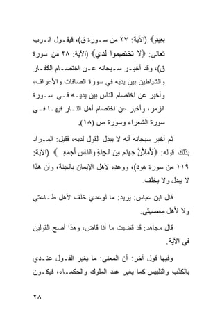 ‫ﺑ ِﻴﺪ‪) ‬ﺍﻵﻴﺔ: ٧٢ ﻤﻥ ﺴـﻭﺭﺓ ﻕ(، ﻓﻴﻘـﻭل ﺍﻟـﺭﺏ‬
                                     ‫‪‬ﻌ ٍ‬
‫ﺘﻌﺎﻟﻰ: ‪‬ﻻ ﺗﺨﺘﺼ ‪‬ﻮﺍ ﻟﺪﻱ‪) ‬ﺍﻵﻴﺔ: ٨٢ ﻤﻥ ﺴﻭﺭﺓ‬
                   ‫ﹶ ‪ِ  ‬ﻤ ﹶ ‪ ‬‬
‫ﻕ(، ﻭﻗﺩ ﺃﺨﺒـﺭ ﺴـﺒﺤﺎﻨﻪ ﻋـﻥ ﺍﺨﺘﺼـﺎﻡ ﺍﻟﻜﻔـﺎﺭ‬
‫ﻭﺍﻟﺸﻴﺎﻁﻴﻥ ﺒﻴﻥ ﻴﺩﻴﻪ ﻓﻲ ﺴﻭﺭﺓ ﺍﻟﺼﺎﻓﺎﺕ ﻭﺍﻷﻋﺭﺍﻑ،‬
‫ﻭﺃﺨﺒﺭ ﻋﻥ ﺍﺨﺘﺼﺎﻡ ﺍﻟﻨﺎﺱ ﺒﻴﻥ ﻴﺩﻴـﻪ ﻓـﻲ ﺴـﻭﺭﺓ‬
‫ﺍﻟﺯﻤﺭ، ﻭﺃﺨﺒﺭ ﻋﻥ ﺍﺨﺘﺼﺎﻡ ﺃﻫل ﺍﻟﻨـﺎﺭ ﻓﻴﻬـﺎ ﻓـﻲ‬
                ‫ﺴﻭﺭﺓ ﺍﻟﺸﻌﺭﺍﺀ ﻭﺴﻭﺭﺓ ﺹ )٨١(.‬

‫ﺜﻡ ﺃﺨﺒﺭ ﺴﺒﺤﺎﻨﻪ ﺃﻨﻪ ﻻ ﻴﺒ ‪‬ل ﺍﻟﻘﻭل ﻟﺩﻴﻪ، ﻓﻘﻴل: ﺍﻟﻤـﺭﺍﺩ‬
                           ‫ﺩ‬
‫ﺒﺫﻟﻙ ﻗﻭﻟﻪ: ‪‬ﻷﻣﻸﻥ ﺟﻬﻨﻢ ﻣﻦ ﺍﻟﺠﻨﺔ ‪‬ﺍﻟ‪‬ﺎﺱ ﺃﺟﻤﻌﲔ‪) ‬ﺍﻵﻴﺔ:‬
        ‫َ ‪ َ ‬ﱠ ‪  ِ   ‬ﹾ ِ‪ ِ ‬ﻭ ﻨ ِ ﹶ ‪ ِ  ‬‬
‫٩١١ ﻤﻥ ﺴﻭﺭﺓ ﻫﻭﺩ(، ﻭﻭﻋﺩﻩ ﻷﻫل ﺍﻹﻴﻤﺎﻥ ﺒﺎﻟﺠﻨﺔ، ﻭﺃﻥ ﻫﺫﺍ‬
                                        ‫ﻻ ﻴﺒﺩل ﻭﻻ ﻴﺨﻠﻑ.‬

‫ﻗﺎل ﺍﺒﻥ ﻋﺒﺎﺱ: ﻴﺭﻴﺩ: ﻤﺎ ﻟﻭﻋﺩﻱ ﺨﻠﻑ ﻷﻫل ﻁـﺎﻋﺘﻲ‬
                                       ‫ﻭﻻ ﻷﻫل ﻤﻌﺼﻴﺘﻲ.‬

‫ﻗﺎل ﻤﺠﺎﻫﺩ: ﻗﺩ ﻗﻀﻴﺕ ﻤﺎ ﺃﻨﺎ ﻗﺎﺽ، ﻭﻫﺫﺍ ﺃﺼﺢ ﺍﻟﻘﻭﻟﻴﻥ‬
                                                 ‫ﻓﻲ ﺍﻵﻴﺔ.‬

‫ﻭﻓﻴﻬﺎ ﻗﻭل ﺁﺨﺭ: ﺃﻥ ﺍﻟﻤﻌﻨﻰ: ﻤﺎ ﻴﻐﻴﺭ ﺍﻟﻘـﻭل ﻋﻨـﺩﻱ‬
‫ﺒﺎﻟﻜﺫﺏ ﻭﺍﻟﺘﻠﺒﻴﺱ ﻜﻤﺎ ﻴﻐﻴﺭ ﻋﻨﺩ ﺍﻟﻤﻠﻭﻙ ﻭﺍﻟﺤﻜﻤـﺎﺀ، ﻓﻴﻜـﻭﻥ‬


‫٨٢‬
 