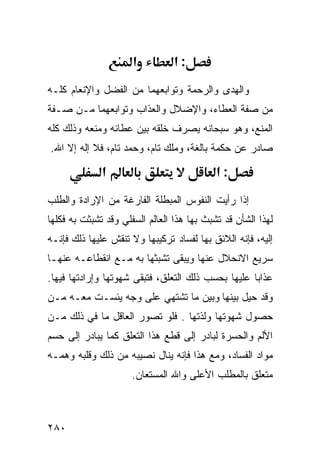 ‫א‬          ‫:א‬
‫ﻭﺍﻟﻬﺩﻯ ﻭﺍﻟﺭﺤﻤﺔ ﻭﺘﻭﺍﺒﻌﻬﻤﺎ ﻤﻥ ﺍﻟﻔﻀل ﻭﺍﻹﻨﻌﺎﻡ ﻜﻠـﻪ‬
‫ﻤﻥ ﺼﻔﺔ ﺍﻟﻌﻁﺎﺀ، ﻭﺍﻹﻀﻼل ﻭﺍﻟﻌﺫﺍﺏ ﻭﺘﻭﺍﺒﻌﻬﻤﺎ ﻤـﻥ ﺼـﻔﺔ‬
‫ﺍﻟﻤﻨﻊ، ﻭﻫﻭ ﺴﺒﺤﺎﻨﻪ ﻴﺼﺭﻑ ﺨﻠﻘﻪ ﺒﻴﻥ ﻋﻁﺎﺌﻪ ﻭﻤﻨﻌﻪ ﻭﺫﻟﻙ ﻜﻠﻪ‬
‫ﺼﺎﺩﺭ ﻋﻥ ﺤﻜﻤﺔ ﺒﺎﻟﻐﺔ، ﻭﻤﻠﻙ ﺘﺎﻡ، ﻭﺤﻤﺩ ﺘﺎﻡ، ﻓﻼ ﺇﻟﻪ ﺇﻻ ﺍﷲ.‬

              ‫א‬                             ‫:א‬
‫ﺇﺫﺍ ﺭﺃﻴﺕ ﺍﻟﻨﻔﻭﺱ ﺍﻟﻤﺒﻁﻠﺔ ﺍﻟﻔﺎﺭﻏﺔ ﻤﻥ ﺍﻹﺭﺍﺩﺓ ﻭﺍﻟﻁﻠﺏ‬
‫ﻟﻬﺫﺍ ﺍﻟﺸﺄﻥ ﻗﺩ ﺘﺸﺒﺙ ﺒﻬﺎ ﻫﺫﺍ ﺍﻟﻌﺎﻟﻡ ﺍﻟﺴﻔﻠﻲ ﻭﻗﺩ ﺘﺸﺒﺜﺕ ﺒﻪ ﻓﻜﻠﻬﺎ‬
‫ﺇﻟﻴﻪ، ﻓﺈﻨﻪ ﺍﻟﻼﺌﻕ ﺒﻬﺎ ﻟﻔﺴﺎﺩ ﺘﺭﻜﻴﺒﻬﺎ ﻭﻻ ﺘﻨﻘﺵ ﻋﻠﻴﻬﺎ ﺫﻟﻙ ﻓﺈﻨـﻪ‬
‫ﺴﺭﻴﻊ ﺍﻻﻨﺤﻼل ﻋﻨﻬﺎ ﻭﻴﺒﻘﻰ ﺘﺸﺒﺜﻬﺎ ﺒﻪ ﻤـﻊ ﺍﻨﻘﻁﺎﻋـﻪ ﻋﻨﻬـﺎ‬
‫ﻋﺫﺍﺒﺎ ﻋﻠﻴﻬﺎ ﺒﺤﺴﺏ ﺫﻟﻙ ﺍﻟﺘﻌﻠﻕ، ﻓﺘﺒﻘﻰ ﺸﻬﻭﺘﻬﺎ ﻭﺇﺭﺍﺩﺘﻬﺎ ﻓﻴﻬﺎ.‬
‫ﻭﻗﺩ ﺤﻴل ﺒﻴﻨﻬﺎ ﻭﺒﻴﻥ ﻤﺎ ﺘﺸﺘﻬﻲ ﻋﻠﻰ ﻭﺠﻪ ﻴﺌﺴـﺕ ﻤﻌـﻪ ﻤـﻥ‬
‫ﺤﺼﻭل ﺸﻬﻭﺘﻬﺎ ﻭﻟﺫﺘﻬﺎ . ﻓﻠﻭ ﺘﺼﻭﺭ ﺍﻟﻌﺎﻗل ﻤﺎ ﻓﻲ ﺫﻟﻙ ﻤـﻥ‬
‫ﺍﻷﻟﻡ ﻭﺍﻟﺤﺴﺭﺓ ﻟﺒﺎﺩﺭ ﺇﻟﻰ ﻗﻁﻊ ﻫﺫﺍ ﺍﻟﺘﻌﻠﻕ ﻜﻤﺎ ﻴﺒﺎﺩﺭ ﺇﻟﻰ ﺤﺴﻡ‬
‫ﻤﻭﺍﺩ ﺍﻟﻔﺴﺎﺩ، ﻭﻤﻊ ﻫﺫﺍ ﻓﺈﻨﻪ ﻴﻨﺎل ﻨﺼﻴﺒﻪ ﻤﻥ ﺫﻟﻙ ﻭﻗﻠﺒﻪ ﻭﻫﻤـﻪ‬
                      ‫ﻤﺘﻌﻠﻕ ﺒﺎﻟﻤﻁﻠﺏ ﺍﻷﻋﻠﻰ ﻭﺍﷲ ﺍﻟﻤﺴﺘﻌﺎﻥ.‬



‫٠٨٢‬
 