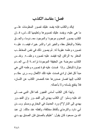 ‫א‬         ‫:‬
‫ﺇﻴﺎﻙ ﻭﺍﻟﻜﺫﺏ ﻓﺈﻨﻪ ﻴﻔﺴﺩ ﻋﻠﻴﻙ ﺘﺼﻭﺭ ﺍﻟﻤﻌﻠﻭﻤﺎﺕ ﻋﻠـﻰ‬
‫ﻤﺎ ﻫﻲ ﻋﻠﻴﻪ، ﻭﻴﻔﺴﺩ ﻋﻠﻴﻙ ﺘﺼﻭﻴﺭﻫﺎ ﻭﺘﻌﻠﻴﻤﻬﺎ ﻟﻠﻨـﺎﺱ، ﻓـﺈﻥ‬
‫ﺍﻟﻜﺫﺏ ﻴﺼﻭﺭ ﺍﻟﻤﻌﺩﻭﻡ ﻤﻭﺠﻭﺩﺍ ﻭﺍﻟﻤﻭﺠﻭﺩ ﻤﻌـﺩﻭﻤﺎ، ﻭﺍﻟﺤـﻕ‬
‫ﺒﺎﻁﻼ ﻭﺍﻟﺒﺎﻁل ﺤﻘﺎ، ﻭﺍﻟﺨﻴﺭ ﺸﺭﺍ ﻭﺍﻟﺸﺭ ﺨﻴﺭﹰ، ﻓﻴﻔﺴـﺩ ﻋﻠﻴـﻪ‬
              ‫ﺍ‬
‫ﺘﺼﻭﺭﻩ ﻭﻋﻠﻤﻪ ﻋﻘﻭﺒﺔ ﻟﻪ. ﺜﻡ ﻴﺼﻭﺭ ﺫﻟﻙ ﻓﻲ ﻨﻔﺱ ﺍﻟﻤﺨﺎﻁـﺏ‬
‫ﺍﻟﻤﻐﺘﺭ ﺒﻪ ﺍﻟﺭﺍﻜﻥ ﺇﻟﻴﻪ ﻓﻴﻔﺴﺩ ﻋﻠﻴﻪ ﺘﺼﻭﺭﻩ ﻭﻋﻠﻤـﻪ. ﻭﻨﻔـﺱ‬
‫ﺍﻟﻜﺎﺫﺏ ﻤﻌﺭﻀﺔ ﻋﻥ ﺍﻟﺤﻘﻴﻘﺔ ﺍﻟﻤﻭﺠﻭﺩﺓ ﻨﺯﺍﻋـﺔ ﺇﻟـﻰ ﺍﻟﻌـﺩﻡ‬
‫ﻤﺅﺜﺭﺓ ﻟﻠﺒﺎﻁل. ﻭﺇﺫﺍ ﻓﺴﺩﺕ ﻋﻠﻴﻪ ﻗﻭﺓ ﺘﺼﻭﺭﻩ ﻭﻋﻠﻤﻪ ﺍﻟﺘﻲ ﻫﻲ‬
‫ﻤﺒﺩﺃ ﻜل ﻓﻌل ﺇﺭﺍﺩﻱ ﻓﺴﺩﺕ ﻋﻠﻴﻪ ﺘﻠﻙ ﺍﻷﻓﻌﺎل ﻭﺴـﺭﻯ ﺤﻜـﻡ‬
‫ﺍﻟﻜﺫﺏ ﺇﻟﻴﻬﺎ ﻓﺼﺎﺭ ﺼﺩﻭﺭﻫﺎ ﻋﻨﻪ ﻜﻤﺼﺩﺭ ﺍﻟﻜﺫﺏ ﻋﻥ ﺍﻟﻠﺴﺎﻥ،‬
                             ‫ﻓﻼ ﻴﻨﺘﻔﻊ ﺒﻠﺴﺎﻨﻪ ﻭﻻ ﺒﺄﻋﻤﺎﻟﻪ.‬

‫ﻭﻟﻬﺫﺍ ﻜﺎﻥ ﺍﻟﻜﺫﺏ ﺃﺴﺎﺱ ﺍﻟﻔﺠﻭﺭ ﻜﻤﺎ ﻗﺎل ﺍﻟﻨﺒﻲ ﺼـﻠﻰ‬
‫ﺍﷲ ﻋﻠﻴﻪ ﻭﺴﻠﻡ: "ﺇﻥ ﺍﻟﻜﺫﺏ ﻴﻬﺩﻱ ﺇﻟﻰ ﺍﻟﻔﺠـﻭﺭ ﻭﺇﻥ ﺍﻟﻔﺠـﻭﺭ‬
‫ﻴﻬﺩﻱ ﺇﻟﻰ ﺍﻟﻨﺎﺭ")٣( ﻭﺭﺩ ﺍﻟﺤﺩﻴﺙ ﻓﻲ ﺍﻟﺒﺨﺎﺭﻱ ﻭﻤﺴﻠﻡ ﻭﺴـﻨﻥ‬
‫ﺃﺒﻲ ﺩﺍﻭﺩ ﻭﺍﻟﺘﺭﻤﺫﻱ ﺒﺄﻟﻔﺎﻅ ﻤﺨﺘﻠﻔﺔ، ﻭﻟﻔﻅﻪ ﻋﻨﺩ ﻤﺎﻟﻙ: ﺇﻥ ﻋﺒﺩ‬
‫ﺍﷲ ﺒﻥ ﻤﺴﻌﻭﺩ ﻜﺎﻥ ﻴﻘﻭل: "ﻋﻠﻴﻜﻡ ﺒﺎﻟﺼﺩﻕ ﻓﺈﻥ ﺍﻟﺼﺩﻕ ﻴﻬـﺩﻱ‬


‫١٨٢‬
 