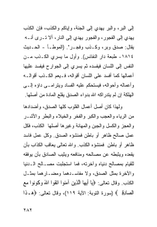 ‫ﺇﻟﻰ ﺍﻟﺒﺭ، ﻭﺍﻟﺒﺭ ﻴﻬﺩﻱ ﺇﻟﻰ ﺍﻟﺠﻨﺔ، ﻭﺇﻴﺎﻜﻡ ﻭﺍﻟﻜﺫﺏ، ﻓﺈﻥ ﺍﻟﻜﺫﺏ‬
‫ﻴﻬﺩﻱ ﺇﻟﻰ ﺍﻟﻔﺠﻭﺭ، ﻭﺍﻟﻔﺠﻭﺭ ﻴﻬﺩﻱ ﺇﻟﻰ ﺍﻟﻨﺎﺭ، ﺃﻻ ﺘـﺭﻯ ﺃﻨـﻪ‬
‫ﻴﻘﺎل: ﺼﺩﻕ ﻭﺒﺭ، ﻭﻜـﺫﺏ ﻭﻓﺠـﺭ". )ﺍﻟﻤﻭﻁـﺄ - ﺍﻟﺤـﺩﻴﺙ‬
‫٤١٨١- ﻁﺒﻌﺔ ﺩﺍﺭ ﺍﻟﻨﻔﺎﺌﺱ(. ﻭﺃﻭل ﻤﺎ ﻴﺴﺭﻱ ﺍﻟﻜـﺫﺏ ﻤـﻥ‬
‫ﺍﻟﻨﻔﺱ ﺇﻟﻰ ﺍﻟﻠﺴﺎﻥ ﻓﻴﻔﺴﺩﻩ ﺜﻡ ﻴﺴﺭﻱ ﺇﻟﻰ ﺍﻟﺠﻭﺍﺭﺡ ﻓﻴﻔﺴﺩ ﻋﻠﻴﻬﺎ‬
‫ﺃﻋﻤﺎﻟﻬﺎ ﻜﻤﺎ ﺃﻓﺴﺩ ﻋﻠﻰ ﺍﻟﻠﺴﺎﻥ ﺃﻗﻭﺍﻟﻪ، ﻓـﻴﻌﻡ ﺍﻟﻜـﺫﺏ ﺃﻗﻭﺍﻟـﻪ‬
‫ﻭﺃﻋﻤﺎﻟﻪ ﻭﺃﺤﻭﺍﻟﻪ، ﻓﻴﺴﺘﺤﻜﻡ ﻋﻠﻴﻪ ﺍﻟﻔﺴﺎﺩ ﻭﻴﺘﺭﺍﻤـﻰ ﺩﺍﺅﻩ ﺇﻟـﻰ‬
‫ﺍﻟﻬﻠﻜﺔ ﺇﻥ ﻟﻡ ﻴﺘﺩﺭﺍﻜﻪ ﺍﷲ ﺒﺩﻭﺍﺀ ﺍﻟﺼﺩﻕ ﻴﻘﻠﻊ ﺍﻟﻤﺎﺩﺓ ﻤﻥ ﺃﺼﻠﻬﺎ.‬

‫ﻭﻟﻬﺫﺍ ﻜﺎﻥ ﺃﺼل ﺃﻋﻤﺎل ﺍﻟﻘﻠﻭﺏ ﻜﻠﻬﺎ ﺍﻟﺼﺩﻕ، ﻭﺃﻀﺩﺍﺩﻫﺎ‬
‫ﻤﻥ ﺍﻟﺭﻴﺎﺀ ﻭﺍﻟﻌﺠﺏ ﻭﺍﻟﻜﺒﺭ ﻭﺍﻟﻔﺨﺭ ﻭﺍﻟﺨﻴﻼﺀ ﻭﺍﻟﺒﻁﺭ ﻭﺍﻷﺸـﺭ‬
‫ﻭﺍﻟﻌﺠﺯ ﻭﺍﻟﻜﺴل ﻭﺍﻟﺠﺒﻥ ﻭﺍﻟﻤﻬﺎﻨﺔ ﻭﻏﻴﺭﻫﺎ ﺃﺼﻠﻬﺎ ﺍﻟﻜﺫﺏ، ﻓﻜل‬
‫ﻋﻤل ﺼﺎﻟﺢ ﻅﺎﻫﺭ ﺃﻭ ﺒﺎﻁﻥ ﻓﻤﻨﺸﺅﻩ ﺍﻟﺼﺩﻕ. ﻭﻜل ﻋﻤل ﻓﺎﺴﺩ‬
‫ﻅﺎﻫﺭ ﺃﻭ ﺒﺎﻁﻥ ﻓﻤﻨﺸﺅﻩ ﺍﻟﻜﺫﺏ. ﻭﺍﷲ ﺘﻌﺎﻟﻰ ﻴﻌﺎﻗﺏ ﺍﻟﻜﺫﺍﺏ ﺒﺄﻥ‬
‫ﻴﻘﻌﺩﻩ ﻭﻴﺜﺒﻁﻪ ﻋﻥ ﻤﺼﺎﻟﺤﻪ ﻭﻤﻨﺎﻓﻌﻪ ﻭﻴﺜﻴﺏ ﺍﻟﺼﺎﺩﻕ ﺒﺄﻥ ﻴﻭﻓﻘﻪ‬
‫ﻟﻠﻘﻴﺎﻡ ﺒﻤﺼﺎﻟﺢ ﺩﻨﻴﺎﻩ ﻭﺁﺨﺭﺘﻪ، ﻓﻤﺎ ﺍﺴﺘﺠﻠﺒﺕ ﻤﺼـﺎﻟﺢ ﺍﻟـﺩﻨﻴﺎ‬
‫ﻭﺍﻵﺨﺭﺓ ﺒﻤﺜل ﺍﻟﺼﺩﻕ، ﻭﻻ ﻤﻔﺎﺴـﺩﻫﻤﺎ ﻭﻤﻀـﺎﺭﻫﻤﺎ ﺒﻤﺜـل‬
‫ﺍﻟﻜﺫﺏ. ﻭﻗﺎل ﺘﻌﺎﻟﻰ: ‪‬ﻳ‪‬ﺎ ﹶﺃ‪‬ﻳﻬ‪‬ﺎ ﺍﱠﻟﺬِﻳﻦ ﺁﻣ‪‬ﻮﺍ ﺍ‪‬ﺗ ﹸﻮﺍ ﺍﷲ ﻭ ﹸﻮ‪‬ﻮﺍ ﻣﻊ‬
‫‪  ‬ﻨ ﻘ َ ‪‬ﻛ ﻧ ‪ ‬‬
‫ﺍﻟ ‪‬ﺎﺩﻗﲔ‪) ‬ﺴﻭﺭﺓ ﺍﻟﺘﻭﺒﺔ: ﺍﻵﻴﺔ ٩١١(، ﻭﻗﺎل ﺘﻌﺎﻟﻰ: ‪‬ﻫ‪‬ـﺬﹶﺍ‬
                                              ‫ﺼ ِِ ‪‬‬

‫٢٨٢‬
 