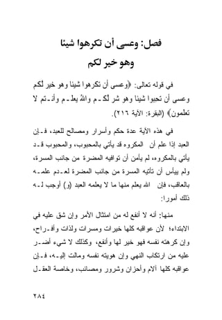 ‫א‬                        ‫:‬



‫ﻓﻲ ﻗﻭﻟﻪ ﺘﻌﺎﻟﻰ: ‪‬ﻭﻋﺴ‪‬ﻰ ﺃﹶﻥ ‪‬ﺗﻜﺮ ‪‬ﻮﺍ ﺷﻴﺌﹰﺎ ﻭ ‪‬ﻮ ﺧﻴ ‪ ‬ﱠﻟﻜﻢ‬
‫ﹾ ‪ ‬ﻫ ‪   ‬ﻫ ‪  ‬ﺮ ﹸ ‪‬‬             ‫‪‬‬
‫ﻭﻋﺴ‪‬ﻰ ﺃﹶﻥ ‪‬ﺗﺤ‪‬ﻮﺍ ﺷﻴﺌﹰﺎ ﻭ ‪‬ﻮ ﺷﺮ ﱠﻟ ﹸـﻢ ﻭ‪‬ﺍﷲ ‪‬ﻳﻌﻠﹶـﻢ ﻭﹶﺃﻧ‪‬ـﺘﻢ ﻻ‬
‫ِﺒ ‪   ‬ﻫ ‪   ‬ﻜ ‪      ُ ‬ﹶ‬                         ‫‪‬‬
                              ‫ﺗﻌﻠ ‪‬ﻮﻥ‪) ‬ﺍﻟﺒﻘﺭﺓ: ﺍﻵﻴﺔ ٦١٢(.‬
                                                   ‫‪  ‬ﹶﻤ ﹶ‬
‫ﻓﻲ ﻫﺫﻩ ﺍﻵﻴﺔ ﻋﺩﺓ ﺤﻜﻡ ﻭﺃﺴﺭﺍﺭ ﻭﻤﺼﺎﻟﺢ ﻟﻠﻌﺒﺩ، ﻓـﺈﻥ‬
‫ﺍﻟﻌﺒﺩ ﺇﺫﺍ ﻋﻠﻡ ﺃﻥ ﺍﻟﻤﻜﺭﻭﻩ ﻗﺩ ﻴﺄﺘﻲ ﺒﺎﻟﻤﺤﺒﻭﺏ، ﻭﺍﻟﻤﺤﺒﻭﺏ ﻗـﺩ‬
‫ﻴﺄﺘﻲ ﺒﺎﻟﻤﻜﺭﻭﻩ، ﻟﻡ ﻴﺄﻤﻥ ﺃﻥ ﺘﻭﺍﻓﻴﻪ ﺍﻟﻤﻀﺭﺓ ﻤﻥ ﺠﺎﻨﺏ ﺍﻟﻤﺴﺭﺓ،‬
‫ﻭﻟﻡ ﻴﻴﺄﺱ ﺃﻥ ﺘﺄﺘﻴﻪ ﺍﻟﻤﺴﺭﺓ ﻤﻥ ﺠﺎﻨﺏ ﺍﻟﻤﻀﺭﺓ ﻟﻌـﺩﻡ ﻋﻠﻤـﻪ‬
‫ﺒﺎﻟﻌﺎﻗﺏ، ﻓﺈﻥ ﺍﷲ ﻴﻌﻠﻡ ﻤﻨﻬﺎ ﻤﺎ ﻻ ﻴﻌﻠﻤﻪ ﺍﻟﻌﺒﺩ )ﻭ( ﺃﻭﺠﺏ ﻟـﻪ‬
                                                  ‫ﺫﻟﻙ ﺃﻤﻭﺭﺍ:‬

‫ﻤﻨﻬﺎ: ﺃﻨﻪ ﻻ ﺃﻨﻔﻊ ﻟﻪ ﻤﻥ ﺍﻤﺘﺜﺎل ﺍﻷﻤﺭ ﻭﺇﻥ ﺸﻕ ﻋﻠﻴﻪ ﻓﻲ‬
‫ﺍﻻﺒﺘﺩﺍﺀ؛ ﻷﻥ ﻋﻭﺍﻗﺒﻪ ﻜﻠﻬﺎ ﺨﻴﺭﺍﺕ ﻭﻤﺴﺭﺍﺕ ﻭﻟﺫﺍﺕ ﻭﺃﻓـﺭﺍﺡ،‬
‫ﻭﺇﻥ ﻜﺭﻫﺘﻪ ﻨﻔﺴﻪ ﻓﻬﻭ ﺨﻴﺭ ﻟﻬﺎ ﻭﺃﻨﻔﻊ، ﻭﻜﺫﻟﻙ ﻻ ﺸﻲﺀ ﺃﻀـﺭ‬
‫ﻋﻠﻴﻪ ﻤﻥ ﺍﺭﺘﻜﺎﺏ ﺍﻟﻨﻬﻲ ﻭﺇﻥ ﻫﻭﻴﺘﻪ ﻨﻔﺴﻪ ﻭﻤﺎﻟﺕ ﺇﻟﻴـﻪ، ﻓـﺈﻥ‬
‫ﻋﻭﺍﻗﺒﻪ ﻜﻠﻬﺎ ﺁﻻﻡ ﻭﺃﺤﺯﺍﻥ ﻭﺸﺭﻭﺭ ﻭﻤﺼﺎﺌﺏ، ﻭﺨﺎﺼﺔ ﺍﻟﻌﻘـل‬


‫٤٨٢‬
 