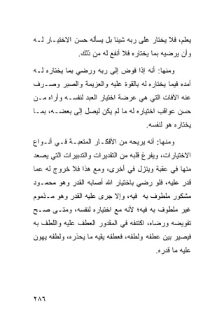 ‫ﻴﻌﻠﻡ، ﻓﻼ ﻴﺨﺘﺎﺭ ﻋﻠﻰ ﺭﺒﻪ ﺸﻴﺌﺎ ﺒل ﻴﺴﺄﻟﻪ ﺤﺴﻥ ﺍﻻﺨﺘﻴـﺎﺭ ﻟـﻪ‬
               ‫ﻭﺃﻥ ﻴﺭﻀﻴﻪ ﺒﻤﺎ ﻴﺨﺘﺎﺭﻩ ﻓﻼ ﺃﻨﻔﻊ ﻟﻪ ﻤﻥ ﺫﻟﻙ.‬

‫ﻭﻤﻨﻬﺎ: ﺃﻨﻪ ﺇﺫﺍ ﻓﻭﺽ ﺇﻟﻰ ﺭﺒﻪ ﻭﺭﻀﻲ ﺒﻤﺎ ﻴﺨﺘﺎﺭﻩ ﻟـﻪ‬
‫ﺃﻤﺩﻩ ﻓﻴﻤﺎ ﻴﺨﺘﺎﺭﻩ ﻟﻪ ﺒﺎﻟﻘﻭﺓ ﻋﻠﻴﻪ ﻭﺍﻟﻌﺯﻴﻤﺔ ﻭﺍﻟﺼﺒﺭ ﻭﺼـﺭﻑ‬
‫ﻋﻨﻪ ﺍﻵﻓﺎﺕ ﺍﻟﺘﻲ ﻫﻲ ﻋﺭﻀﺔ ﺍﺨﺘﻴﺎﺭ ﺍﻟﻌﺒﺩ ﻟﻨﻔﺴـﻪ ﻭﺃﺭﺍﻩ ﻤـﻥ‬
‫ﺤﺴﻥ ﻋﻭﺍﻗﺏ ﺍﺨﺘﻴﺎﺭﻩ ﻟﻪ ﻤﺎ ﻟﻡ ﻴﻜﻥ ﻟﻴﺼل ﺇﻟﻰ ﺒﻌﻀـﻪ، ﺒﻤـﺎ‬
                                       ‫ﻴﺨﺘﺎﺭﻩ ﻫﻭ ﻟﻨﻔﺴﻪ.‬

‫ﻭﻤﻨﻬﺎ: ﺃﻨﻪ ﻴﺭﻴﺤﻪ ﻤﻥ ﺍﻷﻓﻜـﺎﺭ ﺍﻟﻤﺘﻌﺒـﺔ ﻓـﻲ ﺃﻨـﻭﺍﻉ‬
‫ﺍﻻﺨﺘﻴﺎﺭﺍﺕ، ﻭﻴﻔﺭﻍ ﻗﻠﺒﻪ ﻤﻥ ﺍﻟﺘﻘﺩﻴﺭﺍﺕ ﻭﺍﻟﺘﺩﺒﻴﺭﺍﺕ ﺍﻟﺘﻲ ﻴﺼﻌﺩ‬
‫ﻤﻨﻬﺎ ﻓﻲ ﻋﻘﺒﺔ ﻭﻴﻨﺯل ﻓﻲ ﺃﺨﺭﻯ، ﻭﻤﻊ ﻫﺫﺍ ﻓﻼ ﺨﺭﻭﺝ ﻟﻪ ﻋﻤﺎ‬
‫ﻗﺩﺭ ﻋﻠﻴﻪ، ﻓﻠﻭ ﺭﻀﻲ ﺒﺎﺨﺘﻴﺎﺭ ﺍﷲ ﺃﺼﺎﺒﻪ ﺍﻟﻘﺩﺭ ﻭﻫﻭ ﻤﺤﻤـﻭﺩ‬
‫ﻤﺸﻜﻭﺭ ﻤﻠﻁﻭﻑ ﺒﻪ ﻓﻴﻪ، ﻭﺇﻻ ﺠﺭﻯ ﻋﻠﻴﻪ ﺍﻟﻘﺩﺭ ﻭﻫﻭ ﻤـﺫﻤﻭﻡ‬
‫ﻏﻴﺭ ﻤﻠﻁﻭﻑ ﺒﻪ ﻓﻴﻪ؛ ﻷﻨﻪ ﻤﻊ ﺍﺨﺘﻴﺎﺭﻩ ﻟﻨﻔﺴﻪ، ﻭﻤﺘـﻰ ﺼـﺢ‬
‫ﺘﻔﻭﻴﻀﻪ ﻭﺭﻀﺎﻩ، ﺍﻜﺘﻨﻔﻪ ﻓﻲ ﺍﻟﻤﻘﺩﻭﺭ ﺍﻟﻌﻁﻑ ﻋﻠﻴﻪ ﻭﺍﻟﻠﻁﻑ ﺒﻪ‬
‫ﻓﻴﺼﻴﺭ ﺒﻴﻥ ﻋﻁﻔﻪ ﻭﻟﻁﻔﻪ، ﻓﻌﻁﻔﻪ ﻴﻘﻴﻪ ﻤﺎ ﻴﺤﺫﺭﻩ، ﻭﻟﻁﻔﻪ ﻴﻬﻭﻥ‬
                                          ‫ﻋﻠﻴﻪ ﻤﺎ ﻗﺩﺭﻩ.‬




‫٦٨٢‬
 