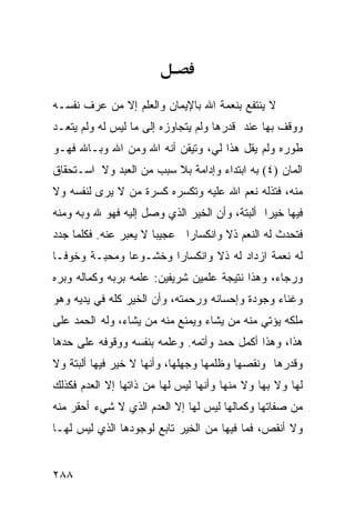 ‫ﻻ ﻴﻨﺘﻔﻊ ﺒﻨﻌﻤﺔ ﺍﷲ ﺒﺎﻹﻴﻤﺎﻥ ﻭﺍﻟﻌﻠﻡ ﺇﻻ ﻤﻥ ﻋﺭﻑ ﻨﻔﺴـﻪ‬
‫ﻭﻭﻗﻑ ﺒﻬﺎ ﻋﻨﺩ ﻗﺩﺭﻫﺎ ﻭﻟﻡ ﻴﺘﺠﺎﻭﺯﻩ ﺇﻟﻰ ﻤﺎ ﻟﻴﺱ ﻟﻪ ﻭﻟﻡ ﻴﺘﻌـﺩ‬
‫ﻁﻭﺭﻩ ﻭﻟﻡ ﻴﻘل ﻫﺫﺍ ﻟﻲ، ﻭﺘﻴﻘﻥ ﺃﻨﻪ ﺍﷲ ﻭﻤﻥ ﺍﷲ ﻭﺒـﺎﷲ ﻓﻬـﻭ‬
‫ﺍﻟﻤﺎﻥ )٤( ﺒﻪ ﺍﺒﺘﺩﺍﺀ ﻭﺇﺩﺍﻤﺔ ﺒﻼ ﺴﺒﺏ ﻤﻥ ﺍﻟﻌﺒﺩ ﻭﻻ ﺍﺴـﺘﺤﻘﺎﻕ‬
                                                 ‫‪‬‬
‫ﻤﻨﻪ، ﻓﺘﺫﻟﻪ ﻨﻌﻡ ﺍﷲ ﻋﻠﻴﻪ ﻭﺘﻜﺴﺭﻩ ﻜﺴﺭﺓ ﻤﻥ ﻻ ﻴﺭﻯ ﻟﻨﻔﺴﻪ ﻭﻻ‬
‫ﻓﻴﻬﺎ ﺨﻴﺭﺍ ﺃﻟﺒﺘﺔ، ﻭﺃﻥ ﺍﻟﺨﻴﺭ ﺍﻟﺫﻱ ﻭﺼل ﺇﻟﻴﻪ ﻓﻬﻭ ﷲ ﻭﺒﻪ ﻭﻤﻨﻪ‬
‫ﻓﺘﺤﺩﺙ ﻟﻪ ﺍﻟﻨﻌﻡ ﺫﻻ ﻭﺍﻨﻜﺴﺎﺭﺍ ﻋﺠﻴﺒﺎ ﻻ ﻴﻌﺒﺭ ﻋﻨﻪ. ﻓﻜﻠﻤﺎ ﺠﺩﺩ‬
‫ﻟﻪ ﻨﻌﻤﺔ ﺍﺯﺩﺍﺩ ﻟﻪ ﺫﻻ ﻭﺍﻨﻜﺴﺎﺭﺍ ﻭﺨﺸـﻭﻋﺎ ﻭﻤﺤﺒـﺔ ﻭﺨﻭﻓـﺎ‬
‫ﻭﺭﺠﺎﺀ، ﻭﻫﺫﺍ ﻨﺘﻴﺠﺔ ﻋﻠﻤﻴﻥ ﺸﺭﻴﻔﻴﻥ: ﻋﻠﻤﻪ ﺒﺭﺒﻪ ﻭﻜﻤﺎﻟﻪ ﻭﺒﺭﻩ‬
‫ﻭﻏﻨﺎﺀ ﻭﺠﻭﺩﺓ ﻭﺇﺤﺴﺎﻨﻪ ﻭﺭﺤﻤﺘﻪ، ﻭﺃﻥ ﺍﻟﺨﻴﺭ ﻜﻠﻪ ﻓﻲ ﻴﺩﻴﻪ ﻭﻫﻭ‬
‫ﻤﻠﻜﻪ ﻴﺅﺘﻲ ﻤﻨﻪ ﻤﻥ ﻴﺸﺎﺀ ﻭﻴﻤﻨﻊ ﻤﻨﻪ ﻤﻥ ﻴﺸﺎﺀ، ﻭﻟﻪ ﺍﻟﺤﻤﺩ ﻋﻠﻰ‬
‫ﻫﺫﺍ، ﻭﻫﺫﺍ ﺃﻜﻤل ﺤﻤﺩ ﻭﺃﺘﻤﻪ. ﻭﻋﻠﻤﻪ ﺒﻨﻔﺴﻪ ﻭﻭﻗﻭﻓﻪ ﻋﻠﻰ ﺤﺩﻫﺎ‬
‫ﻭﻗﺩﺭﻫﺎ ﻭﻨﻘﺼﻬﺎ ﻭﻅﻠﻤﻬﺎ ﻭﺠﻬﻠﻬﺎ، ﻭﺃﻨﻬﺎ ﻻ ﺨﻴﺭ ﻓﻴﻬﺎ ﺃﻟﺒﺘﺔ ﻭﻻ‬
‫ﻟﻬﺎ ﻭﻻ ﺒﻬﺎ ﻭﻻ ﻤﻨﻬﺎ ﻭﺃﻨﻬﺎ ﻟﻴﺱ ﻟﻬﺎ ﻤﻥ ﺫﺍﺘﻬﺎ ﺇﻻ ﺍﻟﻌﺩﻡ ﻓﻜﺫﻟﻙ‬
‫ﻤﻥ ﺼﻔﺎﺘﻬﺎ ﻭﻜﻤﺎﻟﻬﺎ ﻟﻴﺱ ﻟﻬﺎ ﺇﻻ ﺍﻟﻌﺩﻡ ﺍﻟﺫﻱ ﻻ ﺸﻲﺀ ﺃﺤﻘﺭ ﻤﻨﻪ‬
‫ﻭﻻ ﺃﻨﻘﺹ، ﻓﻤﺎ ﻓﻴﻬﺎ ﻤﻥ ﺍﻟﺨﻴﺭ ﺘﺎﺒﻊ ﻟﻭﺠﻭﺩﻫﺎ ﺍﻟﺫﻱ ﻟﻴﺱ ﻟﻬـﺎ‬


‫٨٨٢‬
 