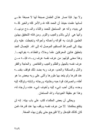 ‫ﻭﻻ ﺒﻬﺎ. ﻓﺈﺫﺍ ﺼﺎﺭ ﻫﺫﺍﻥ ﺍﻟﻌﻠﻤﺎﻥ ﺼﺒﻐﺔ ﻟﻬﺎ ﻻ ﺼﺒﻐﺔ ﻋﻠـﻰ‬
‫ﻟﺴﺎﻨﻬﺎ ﻋﻠﻤﺕ ﺤﻴﻨﺌﺫ ﺃﻥ ﺍﻟﺤﻤﺩ ﻜﻠﻪ ﷲ ﻭﺍﻷﻤﺭ ﻜﻠﻪ ﻭﺍﻟﺨﻴﺭ ﻜﻠـﻪ‬
‫ﻓﻲ ﻴﺩﻴﻪ، ﻭﺃﻨﻪ ﻫﻭ ﺍﻟﻤﺴﺘﺤﻕ ﻟﻠﺤﻤﺩ ﻭﺍﻟﺜﻨﺎﺀ ﻭﺍﻟﻤـﺩﺡ ﺩﻭﻨﻬـﺎ،‬
‫ﻭﺃﻨﻬﺎ ﻫﻲ ﺃﻭﻟﻰ ﺒﺎﻟﺫﻡ ﻭﺍﻟﻌﻴﺏ ﻭﺍﻟﻠﻭﻡ. ﻭﻤﻥ ﻓﺎﺘﻪ ﺍﻟﺘﺤﻘﻴﻕ ﺒﻬﺫﻴﻥ‬
‫ﺍﻟﻌﻠﻤﻴﻥ ﺘﻠﻭﻨﺕ ﺒﻪ ﺃﻗﻭﺍﻟﻪ ﻭﺃﻋﻤﺎﻟﻪ ﻭﺃﺤﻭﺍﻟﻪ ﻭﺘﺨﺒﻁﺕ ﻋﻠﻴﻪ ﻭﻟﻡ‬
‫ﻴﻬﺘﺩ ﺇﻟﻰ ﺍﻟﺼﺭﺍﻁ ﺍﻟﻤﺴﺘﻘﻴﻡ ﺍﻟﻤﻭﺼل ﻟﻪ ﺇﻟﻰ ﺍﷲ. ﻓﺈﻴﺼﺎل ﺍﻟﻌﺒﺩ‬
‫ﺒﺘﺤﻘﻴﻕ ﻫﺎﺘﻴﻥ ﺍﻟﻤﻌﺭﻓﺘﻴﻥ ﻋﻠﻤﺎ ﻭﺤﺎﻻ، ﻭﺍﻨﻘﻁﺎﻋـﻪ ﺒﻔﻭﺍﺘﻬﻤـﺎ.‬
‫ﻭﻫﺫﺍ ﻤﻌﻨﻰ ﻗﻭﻟﻬﻡ: ﻤﻥ ﻋﺭﻑ ﻨﻔﺴﻪ ﻋﺭﻑ ﺭﺒـﻪ، ﻓﺈﻨـﻪ ﻤـﻥ‬
‫ﻋﺭﻑ ﻨﻔﺴﻪ ﺒﺎﻟﺠﻬل ﻭﺍﻟﻅﻠﻡ ﻭﺍﻟﻌﻴﺏ ﻭﺍﻟﻨﻘﺎﺌﺹ ﻭﺍﻟﺤﺎﺠﺔ ﻭﺍﻟﻔﻘﺭ‬
‫ﻭﺍﻟﺫل ﻭﺍﻟﻤﺴﻜﻨﺔ ﻭﺍﻟﻌﺩﻡ، ﻋﺭﻑ ﺭﺒﻪ ﺒﻀﺩ ﺫﻟﻙ ﻓﻭﻗﻑ ﺒﻨﻔﺴـﻪ‬
‫ﻋﻨﺩ ﻗﺩﺭﻫﺎ ﻭﻟﻡ ﻴﺘﻌﺩ ﺒﻬﺎ ﻁﻭﺭﻫﺎ ﻭﺃﺜﻨﻰ ﻋﻠﻰ ﺭﺒﻪ ﺒﺒﻌﺽ ﻤﺎ ﻫﻭ‬
‫ﺃﻫﻠﻪ، ﻭﺍﻨﺼﺭﻓﺕ ﻗﻭﺓ ﺤﺒﻪ ﻭﺨﺸﻴﺘﻪ ﻭﺭﺠﺎﺌﻪ ﻭﺇﻨﺎﺒﺘﻪ ﻭﺘﻭﻜﻠﻪ ﺇﻟﻴﻪ‬
‫ﻭﺤﺩﻩ، ﻭﻜﺎﻥ ﺃﺤﺏ ﺸﻲﺀ ﺇﻟﻴﻪ ﻭﺃﺨﻭﻑ ﺸﻲﺀ ﻋﻨﺩﻩ ﻭﺃﺭﺠﺎﻩ ﻟﻪ،‬
                   ‫ﻭﻫﺫﺍ ﻫﻭ ﺤﻘﻴﻘﺔ ﺍﻟﻌﺒﻭﺩﻴﺔ، ﻭﺍﷲ ﺍﻟﻤﺴﺘﻌﺎﻥ.‬

‫ﻭﻴﺤﻜﻰ ﺃﻥ ﺒﻌﺽ ﺍﻟﺤﻜﻤﺎﺀ ﻜﺘﺏ ﻋﻠﻰ ﺒﺎﺏ ﺒﻴﺘﻪ: ﺇﻨﻪ ﻟﻥ‬
‫ﻴﻨﺘﻔﻊ ﺒﺤﻜﻤﺘﻨﺎ ﺇﻻ ﻤﻥ ﻋﺭﻑ ﻨﻔﺴﻪ ﻭﻭﻗﻑ ﺒﻬﺎ ﻋﻨﺩ ﻗﺩﺭﻫﺎ، ﻓﻤﻥ‬
      ‫ﻜﺎﻥ ﻜﺫﻟﻙ ﻓﻠﻴﺩﺨل ﻭﺇﻻ ﻓﻠﻴﺭﺠﻊ ﺤﺘﻰ ﻴﻜﻭﻥ ﺒﻬﺫﻩ ﺍﻟﺼﻔﺔ.‬



‫٩٨٢‬
 